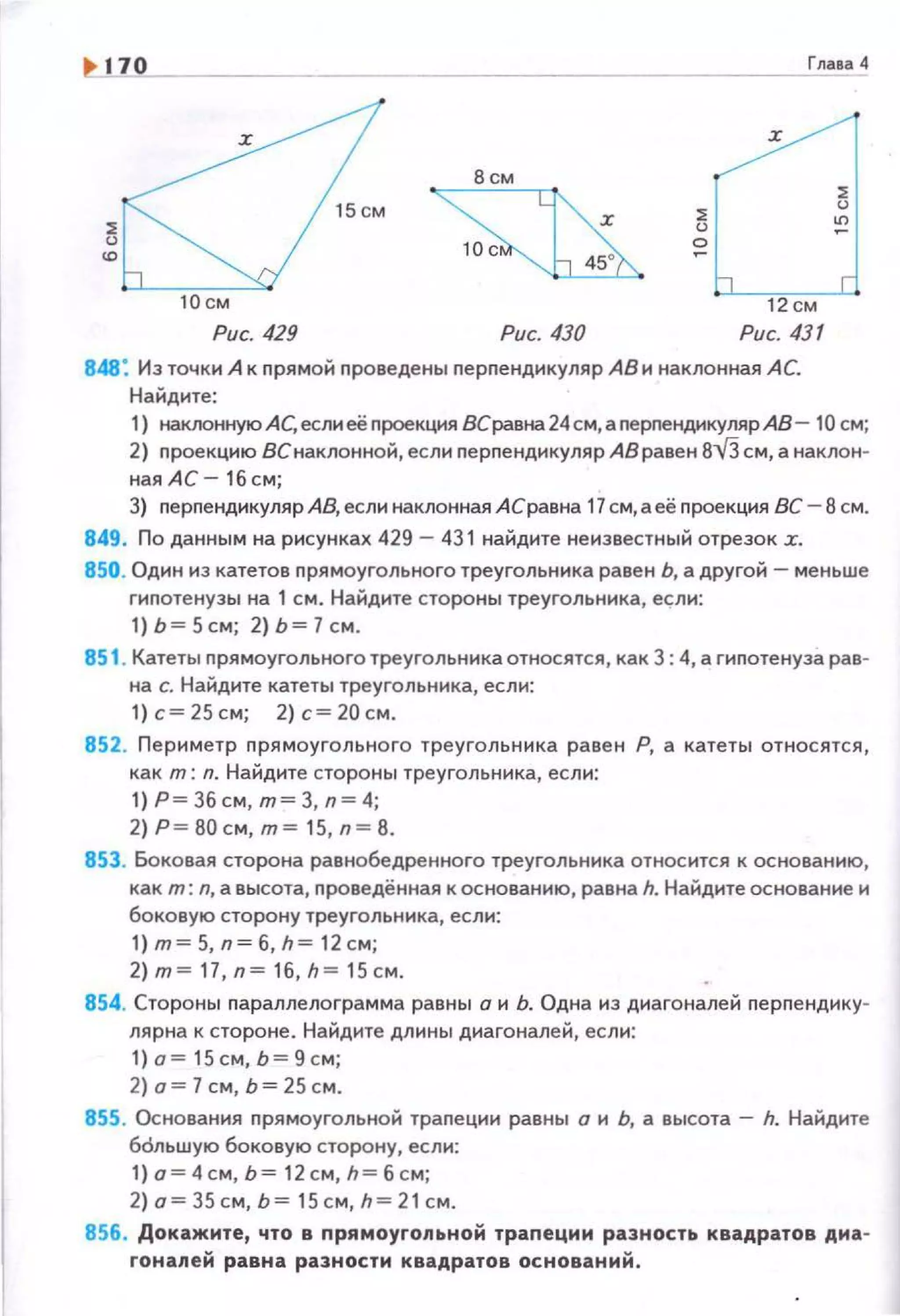 ~ о Глаеа-4
!6:1-
:х:
8см
~
~
о
10см 12см
Рис. 429 Рис. 430 Рис. 431
848: Из точки А к nрямой nроведены перnендикуляр АВ и наклонная АС
Найдите:
~
"'
1) наююннуюАС, еслиеё nроекция 8Сравна24см, аnерnендикулярАВ- 10 см;
2) nроекцию ВСнаклонной, если nерпендикуляр АВ равен 8-v'З см, а наклонw
ная АС- 16 см;
3) nерnендикуляр АВ, если наклонная АСравна 17 см, а её nроекция ВС- 8 см.
849 . По данным на рисунках 429 - 431 найдите не известный отрезок .r.
850. Один из катетов прямоугольного треугольника равен Ь, а другой -меньше
гипотенузы на 1 см. Найдите стороны треугольника, если:
1)Ь=5см; 2)Ь=7см.
851 . Катеты прямоугольного треугольника относятся, как 3 4, а гиnотенуза рав­
на с. Найдите катеты треугольника, если:
1) с= 25 см; 2) с= 20 см.
852. Периметр прямоугольного треугольника равен Р, а катеты относятся,
как т: n. Найдите стороны треугольника, есл11:
1) Р = Збсм, т= 3, n= 4;
2) Р=80см, т= 15, n= 8.
853. Боковая сторона равнобедренного треугольника относится к основан11ю,
как т: n, а высота, nроведённая к основанию, равна h. Найд11те основание 11
боковую сторону треугольника, есл11:
1) т= 5, n= б, h= 12см;
2)m=17,n=16,h=15cм.
854. Стороны nараплелограмма равны о н Ь. Одна нз днагоналей перпендику­
лярна к стороне. Найдите длины диагоналей, если:
1)о = 15см,Ь=9 с м;
2) о= 7 см, Ь= 25см.
855. Основания nрямоугольной траnеции равны о и Ь, а высота - h. Найдите
бdльwую боковую сторону, если:
1) о=4см, Ь= 12см, h= б см;
2)о=З5см,Ь= 15 см,h=2 1см.
856. Докажите, что в прямоугольной трапеции разность квадратов дна­
гонаnей равна разности квадратов оснований .
 