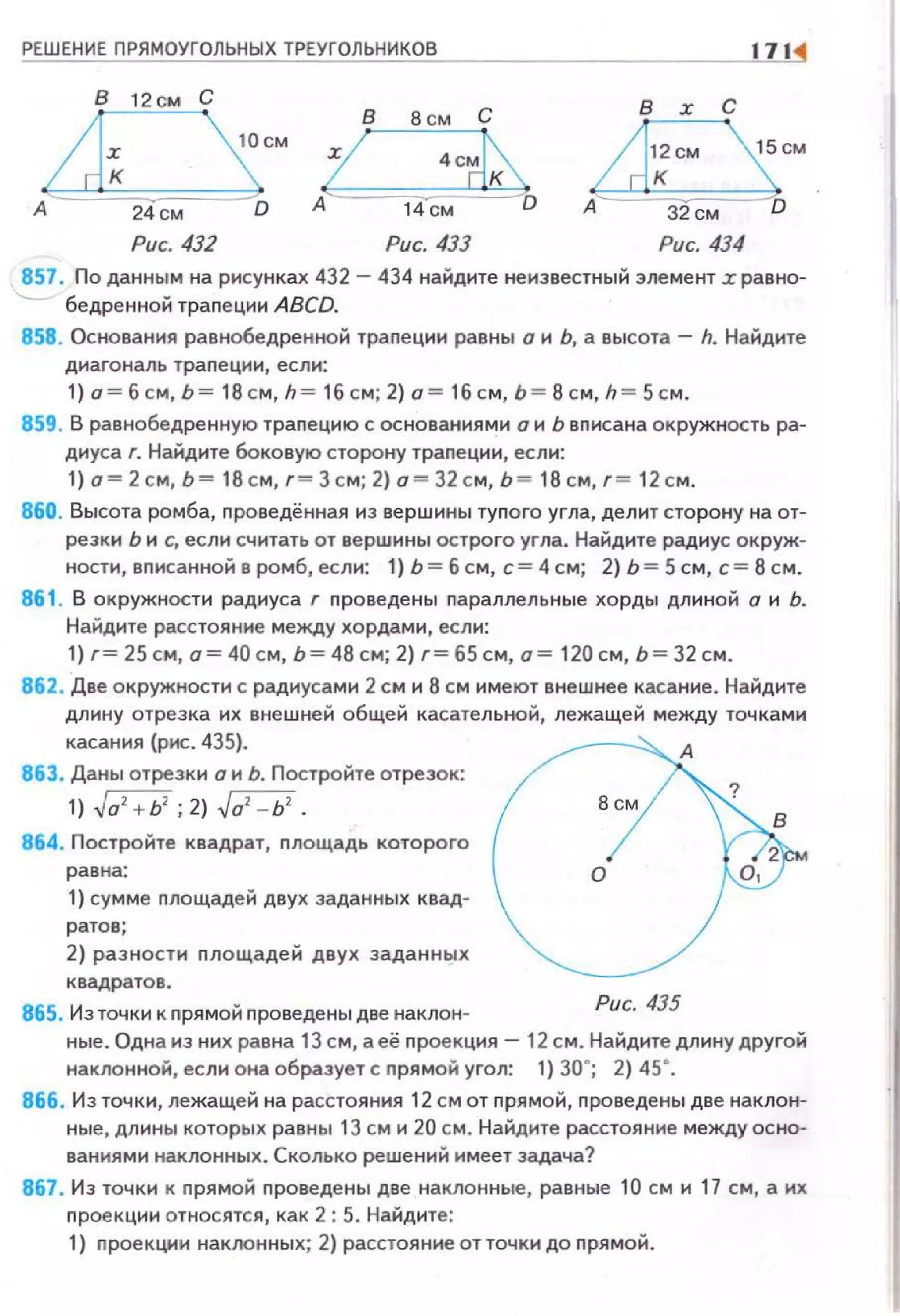 ~РЕ~Ш~Е~Н~ИЕ~П~Р~Я~М~ОУ~Г~О~ЛЬ~Н~Ы~Х~Т~Р~ЕУ~Г~ОЛ~Ь~Н~ИК~О~В~------------------1' ~
В 12см С в :r с
А D
Рис. 433
857 . По данным на рисунках 432 - 434 найдите не известный элемент r равно­
бедренной траnецнн ABCD.
858. Основания равнобедренной траnеции равны о н Ь, а высота - h. Найдите
днагональ траnецнн, еслн:
1) о=бсм, Ь= 18см, h= 16см; 2) о= 1бсм, Ь =8с м, h= 5см.
859. В равнобедренную траnецию с основаниями о н Ь вnисана окружность ра­
диуса г. Найдите боковую сторону траnеции, если:
1) о= 2см, Ь= 18см, г= 3см; 2) о = 32 см, Ь= 18 см , г = 12 см.
860. Высота ромба, nроведённая нз вершины туnого угла, делнт сторону на от­
резки Ь н с, если считать от вершины острого угла. Найдите радиус окруж­
ности, вnисанной в ромб, еслн: 1) Ь= б см, с= 4 см; 2) Ь= 5 см, с= 8 см.
861 . В окружности радиуса г nроведены nараллельные хорды длиной о н Ь.
Найдите расстояние между хордами, если:
1) г= 25 см, о= 40см, Ь= 48 см; 2) г= 65см, о= 120см, Ь= 32см .
862. Две окружности с радиусам н 2 см н 8 см нмеют внешнее касание. Найдите
длину отрезка нх внешней общей касательной, лежащей между точками
касания (рис. 435).
863. Даны отрезки о н Ь. Постройте отрезок:
1) ~а' + Ь' ; 2) ~а' - Ь' .
864. Постройте квадрат, nлощадь которого
равна:
1) сумме nлощадей двух заданных квад­
ратов ;
2) разности nлощадей двух заданных
квадратов .
865. Из точки к nрямой nроведены две наклон­
Рис. 435
ные. Одна нз ннх равна 13 см, а её nроекцня - 12 см. Найдите длину другой
наклонной, еслн она образует с nрямой угол: 1) 30"; 2) 45•.
866. Из точкн, лежащей на расстояния 12 см от nрямой, nроведены две наклон­
ные, длнны которых равны 13 см н 20 см. Найдите расстоя н не между осно­
ваниями наклонных . Сколько решений имеет задача?
867. Из точки к nрямой nроведены две наклонные, равные 10 см н 17 см, а их
nроекцни относятся, как 2: 5. Найдите:
1) nроекцнн наклонных; 2) расстоя н не от точки до nрямой .
 