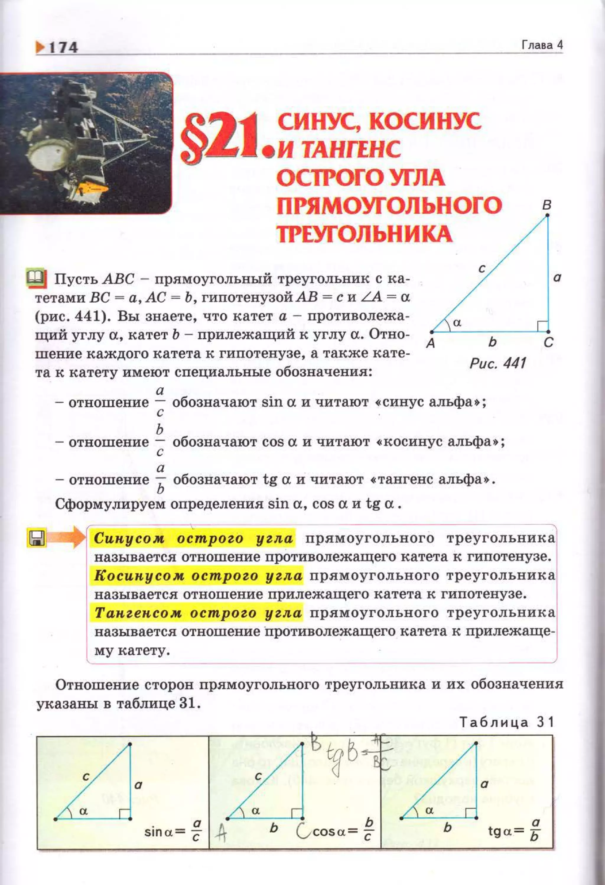 11'- 174 Глава4
R_"»111 СИНУС, КОСИНУС
~~J.и ТАНГЕНС
ОС1РОГО УГЛА
ПРЯМОУГОЛЬНОГО в
1РЕУГОЛЬНИКА
~ Пусть АВС ~ прямоугольный треугольник с ка. о
тетами ВС - а, АС = Ь , гипотенузой АВ = с и LA = а
(рис . 441). Вы знаете, что катет а ~ противолежа-
щий углу а, катет Ь - прилежащий к углу а. Отно· А?.:"'---ь:--1.-!С
шение каждого катета к гипотенузе, а также кате­
та к катету имеют специальные обозначения :
а
Рис. 441
~отношение--;; обозначают sin а и читают •синус альфа • ;
ь
- отношение --;; обозначают cos а и читают •косинус альфа • ;
а
- отношение Ь обозначают tg а и читают •тангенс альфа •.
Сформулируем определения sin а, cos а и tg а.
~ Сикусом острого угл.а прямоугольного треугольника
называется отношение противолежащего катета к гипотенузе.
Косикусом острого угл.а прямоугольного треугольника
называется отношение прилежащего катета к гипотенузе. 1
Такгексом ост ого угл.а nрямоугольного треугольника
называется отношение "nротиволежащего катета к прилежаще­
му катету .
-- --
Отношение сторон прямоугольного треугольника и их обозначения
указаны в таблице 31.
Т абли ц а 3 1
LJ а
п D~б..~LJ·sina= С ,ft Ь (,cosa~ * Ь tga= 5
 