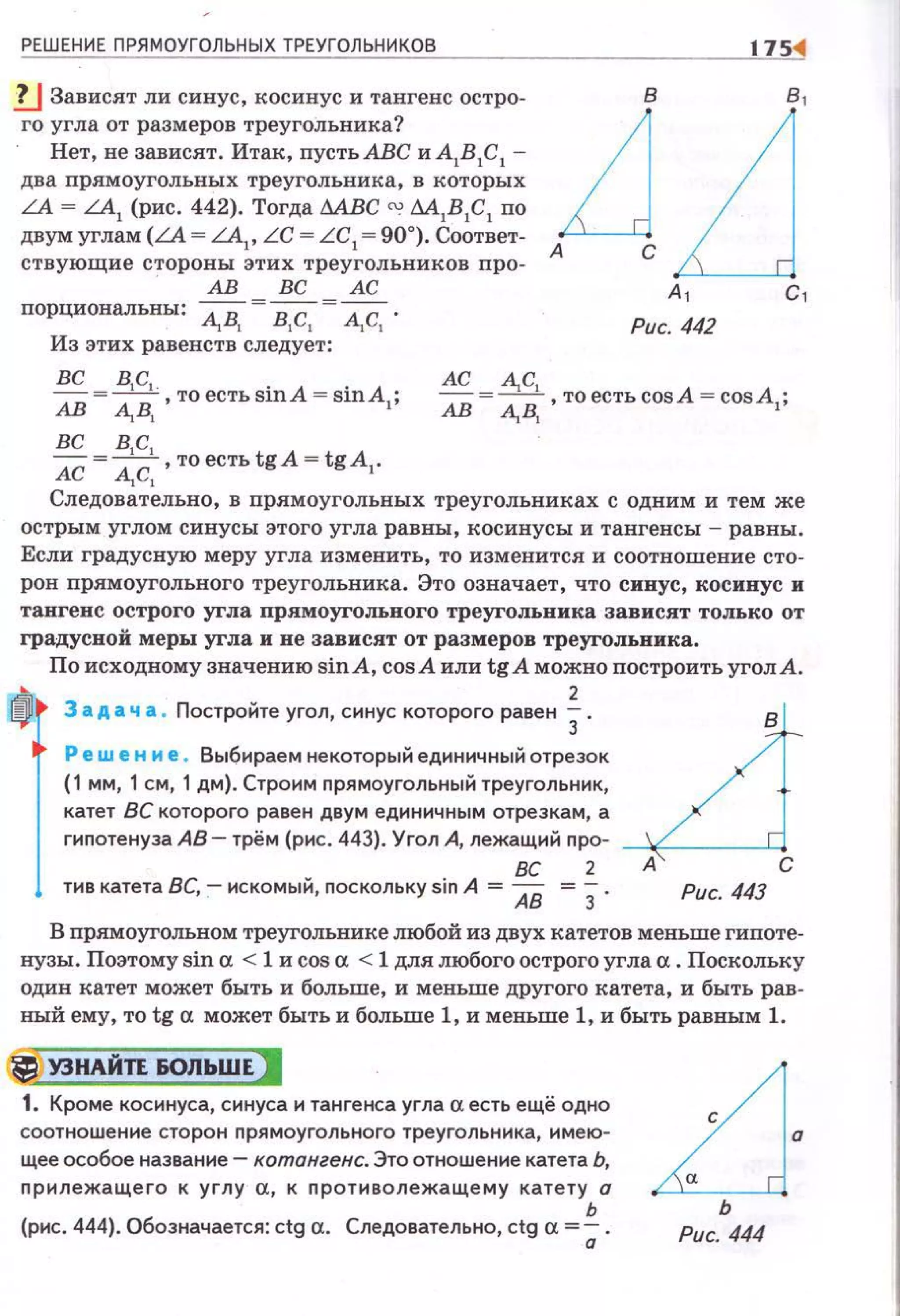 РЕШЕНИЕ ПРЯМОУГОЛЬНЫХ ТРЕУГОЛЬНИКОВ
.!J Зависят ли синус, косинус и тангенс остро­
го угла от размеров треугольника?
Нет, не зависят. Итак, пустьАВС и А1В 1С 1 -
два прямоугольных треугольника, в которых
LA = LA1
(рис . 442). Тогда МВС <Х! М1В 1С1 по
двумуглам(LА= LA1
, LC = LC1
=90°). Соответ­
ствующие стороны этих треугольников про-
АВ ВС АС
порциональны: ~В, = в,с, = А,С, .
Из этих равенств следует:
1751
Рис. 442
вс = в1с,. то есть siпA = siпA ·
АВ АВ, ' I'
АС = ~с, то есть cosA = cosA ·
АВ АВ,. ,.
вс в,с,
АС = А, С, , то есть tgA = tgA1•
Следовательно, в прямоугольных треугольниках с одним и тем же
острым углом синусы этого угла равны, косинусы и тангенсы - равны.
Если градусную меру угла изменить, то изменится и соотношение сто­
рон прямоугольного треугольника. Это означает, что синус, косинус и
тангенс острого угла прямоугольного треугольника зависят TOJIЬKO от
градусвой меры угла и не зависят от размеров треугольника.
По исходному значению sinA, cosA или tg А можно построить угол А.
fl3 адач а. Постройте угол, синус которого равен i. _LiРе wе н м е . Выбираем некоторый единичный отрезок
(1 мм, 1 см, 1 дм). Строим nрямоугольный треугольник,
катет ВС которого равен двум единичным отрезкам, а
гиnотенуза АВ- трём (рис . 443). Угол А, лежащий про-
ВС 2 А С
тив катета ВС, - искомый, поскольку sin А = АВ = 3. Рис. 443
В nрямоугольном треугольнике любой из двух катетов меньше гипоте­
нузы. Поэтому sin а < 1 и cos а < 1 для любого острого угла а. Поскольку
один катет может быть и больше, и меньше другого катета, и быть рав­
ный ему, то tg а может быть и больше 1, и меньше 1, и быть равным 1.
r:j У3НАЙТЕ &ОЛЬШЕ)
1. Кроме косинуса, синуса и тангенса угла а есть ещё одно
соотно шение сторон nрямоугольного треугольника, имею­
щее особое название- котангенс. Это отношение катета Ь,
прилежащего к углу а, к противолежащему катету а
ь
(рис . 444). Обозначается: ctg а. Следовательно, ctg а=; .
LJ·ь
Рис. 444
 