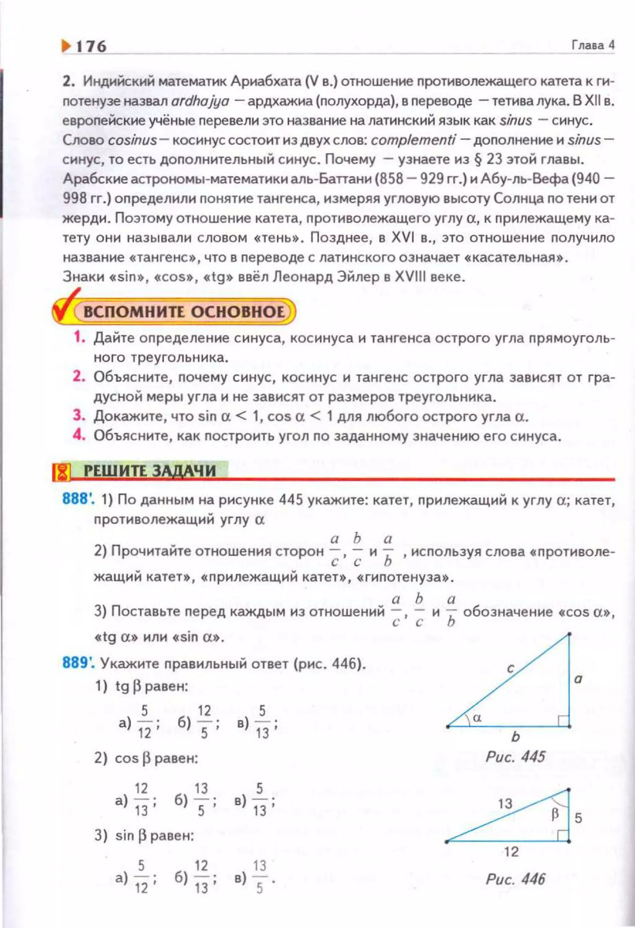 1> 176 Глава 4
2. Индийский математик Ариабхата (V в.) отношение противолежащего катета к rn4
nотенузе назвал ardho}'yo - ардхажна (nолухорда), в nереводе -тетива лука. В Xllв.
евроnейские учёные перевели это название на латинский язык как sinus - синус.
Слово cosinus- косинус состоит нз двух слов: complementi -доnолнение и sinus-
синус, то есть доnолнительный синус . Почему -узнаете из § 23 этой главы .
Арабские астрономы-математики аль-Бапани (858 - 929 rr.) и Абу-ль-Вефа (940-
998 rr.) оnределили понятие тангенса, измеряя угловую высоту Солнца по тени от
жерди. Поэтому отношение катета, nротиволежащего углу а, к nрилежащему ка­
тету они называли словом «тень». Позднее, в XVI в., это отношение nолучило
название «тангенс», что в nереводе с латинского означает «касательная$.
Знаки «sin•, «cos•, «tg• ввёл Леонард Эйлер в XVIII веке.
ВСПОМНИП ОСНОВНОЕ
1. Дайте оnределение синуса, косинуса и тангенса острого угла nрямоуголь­
ного треугольника.
2. Объясните, nочему синус, косинус и тангенс острого угла зависят от гра­
дусной меры угла и не зависят от размеров треугольника.
3. Докажите , что sin а.< 1, cos а.< 1 для любого острого угла а.
4. Объясните, как nостроить угол no заданному значению его синуса.
!Jill РЕШИП ЗАдАЧИ
888'. 1) По данным на рисунке 445 укажите: катет, nрилежащий к углу а; катет,
nротиволежащий углу а
а Ь а
2) Прочитайте отношения сторон -;;, -;; и Ь ,исnользуя слова « nротиволе-
жащий катет., «nрилежащий катен, «гиnотенуза•.
а Ь а
3) Поставьте nе ред каждым из отношений ;; , -;; и Ь обозначение «Cos а•,
«tg а• или «sin а•.
889'. Укажите nравильный ответ (рис. 446).
1) tgl3paвeн:
5 11 5
а) 12' б) 5' в) 13'
2) cos 13 равен:
11 13 5
а) 13' б) 5' в) 13'
3) sin 13 равен:
~·ь
Рис. 445
~5
12
Рис. 446
 