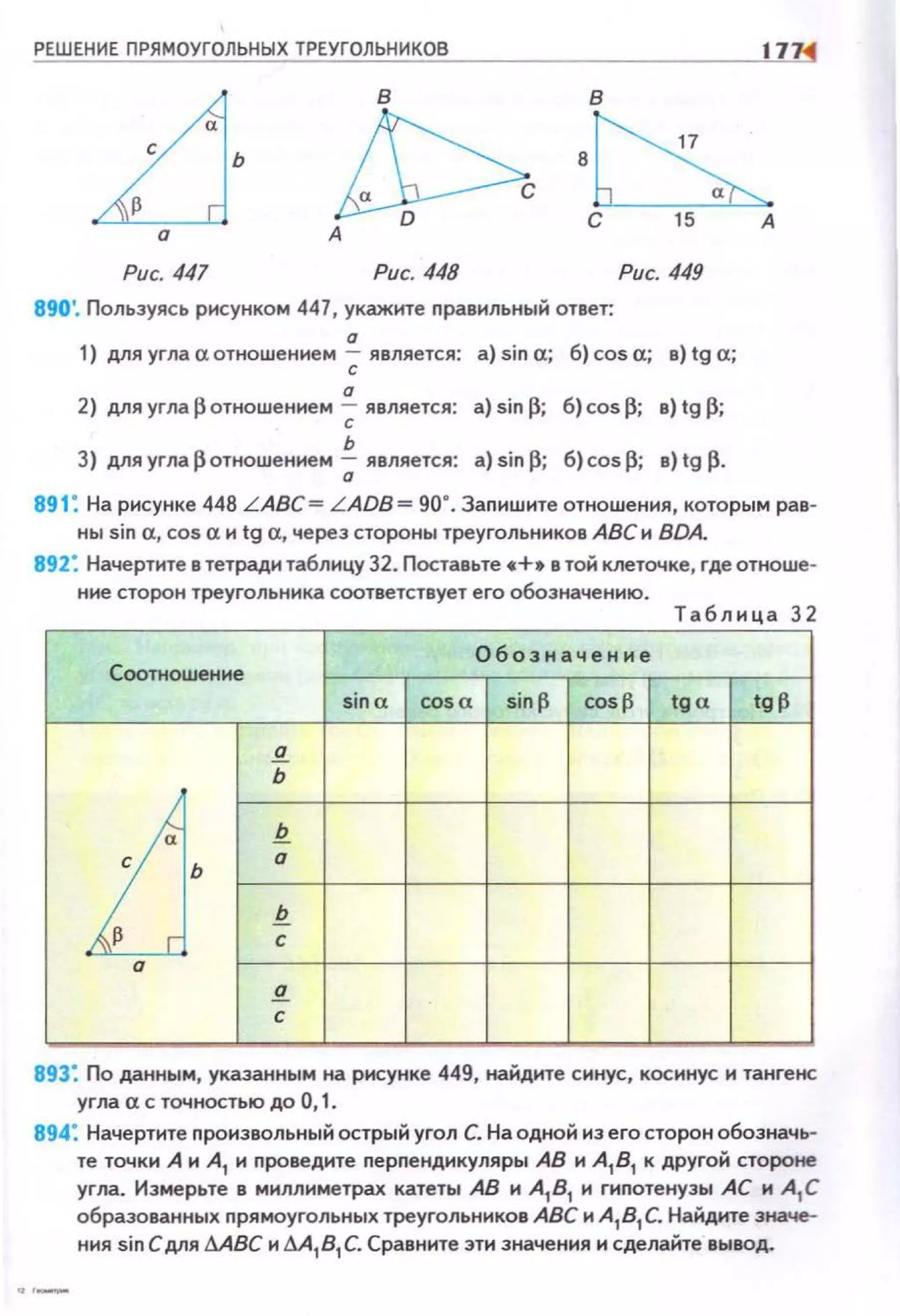 РЕШЕНИЕ ПРЯМОУГОЛЬНЫХ ТРЕУГОЛЬНИКОВ IП<С
в в
ь
~ ·~Рис. 447 Рис. 448
890'. Пользуясь рисунком 447, укажите nравильный ответ:
а
Рис. 449
1) для угла а отношением ; является: а) sin а; 6) cos а; в) tg а;
а
2) дляугла~отношением ; является: a)sin~; б) cosfi; в}tg~;
ь
3} для угларотношением ;; является: а} sin fi; 6} cos fi; в) tg р.
891: На рисунке 448 L ABC= L ADB= 90". Запишюе отношения, которым рав·
ны sin а, cos а и tg а, через стороны треугольников АВС и BDA.
892: Начертите в тетради таблицу 32. Поставьте •+• в той клеточке, где отноше·
ние сторон треугольника соответствует его обозначению.
Т аб лица 32
Обозначение
Соотношение
sina cos a sinf3 cosf3 tga tg~
а
ь
LJ·
Q
а
Q
с
а
S!_
с
893: По данным, указанным на рисунке 449, найдите синус, косинус и тангенс
угла а с точностью до О, 1.
894: Начертите nроизвольный острый угол С. На одной из его сторон обозначь·
те точки А и А
1 и проведите перnендикуляры АВ и А
1В
1 к другой стороне
угла. Измерьте в миллиметрах катеты АВ и А
1 В
1 и гиnотенузы АС и А
1 С
образованных nрямоугольных треугольников АВС и А
1В
1 С. Найдите значе­
ния sin С д.пя МВС и М 1В1 С. Сравните эти значения и сделайте вывод.
 