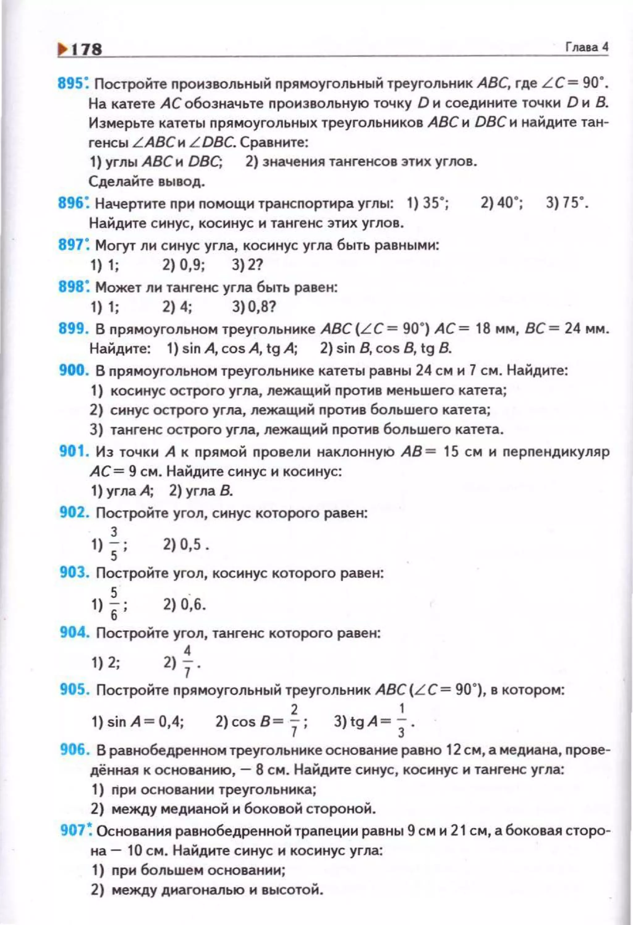 .. 178 Гnава4
895: Постройте nроиэвольный nрямоугольный треугольник АВС, где LC= go·.
На катете АС обозначьте произвольную точку О и соедините точки D и В.
Измерьте катеты прямоугольных треугольников АВСи DВСи найдите тан­
генсы LАВСи LDBC. Сравните:
1) углы АВС и DBC; 2) значения тангенсов этих углов.
Сделайте вывод.
896: Начертите nри помощи трансnортира углы: 1) 35•;
Найдите синус, косинус и тангенс этих углов.
897: Могут ли синус угла, косинус угла быть равными:
1) 1; 2) 0,9; 3) 2?
898: Может ли тангенс угла быть равен:
1) 1; 2) 4; 3)0,8?
2) 40' ; 3) 75' .
899. В nрямоугольном треугольнике ABC(L C= 90.) АС= 18 мм, ВС= 24 мм.
Найдите: 1) sin А, cos А, tg А; 2) sin В, cos В, tg В.
900. В nрямоугольном треугольнике катеты равны 24 см и 7 см. Найдите:
1) косинус острого угла, лежащий nротив меньшего катета;
2) синус острого угла, лежащий nротив большего катета;
3) тангенс острого угла, лежащий nротив большего катета.
901. Из точки А к nрямой провели наклонную АВ= 15 см и перпендикуляр
АС= 9 см. Найдите синус и косинус:
1) угла А; 2) угла 8.
902. Постройте угол, синус которого равен:
3
1) 5; 2)0,5.
903. Постройте угол, косинус которого равен:
5
1)
6; 2) о·,б.
904. Постройте угол, тангенс которого равен:
4
1) 2; 2) ]·
905. Постройте прямоугольный треугольник АВС (LC = 90"), в котором:
2 1
1)sinA ~0,4; 2)cos8~7; 3)tgA~)-
906. В равнобедренном треугольнике основание равно 12 см, а медиана, прове­
дённая к основанию, - 8 см. Найдите синус, косинус и тангенс угла:
1) ripи основании треугольника;
2) между медианой и боковой стороной.
907~ Основания равнобедренной трапеции равны 9 см и 21 см, а боковая сторо­
на- 10 см. Найдите синус и косинус угла:
1) nри большем основании;
2) между диагональю и высотой.
 