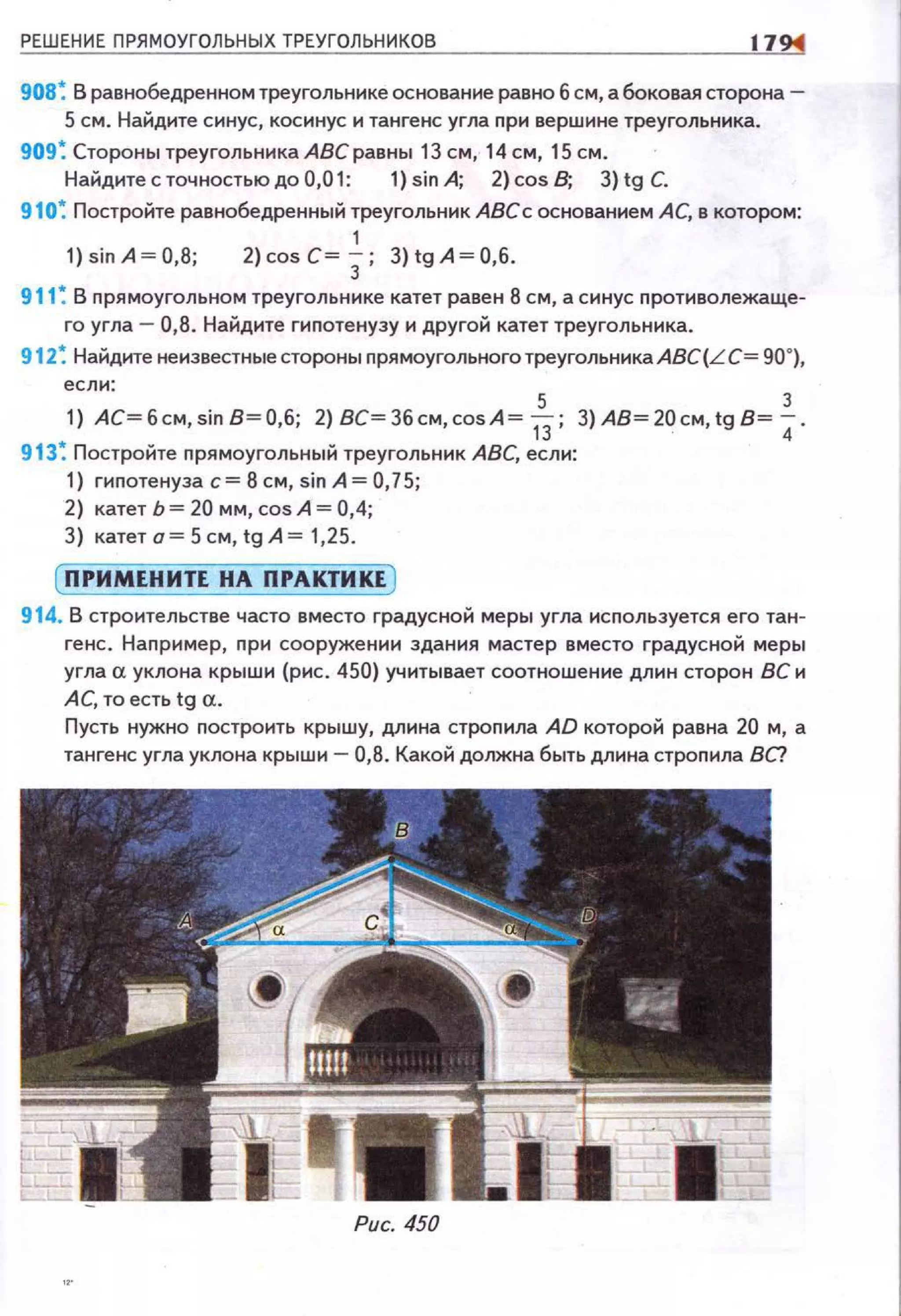 РЕШЕНИЕ ПРЯМОУГОЛЬНЫХ ТРЕУГОЛЬНИКОВ 1794
908~ В равнобедренном треугольнике основание равно 6 см, а боковая сторона-
5 см. Найдите синус, косинус и тангенс угла nри вершине треугольника.
909~ Стороны треугольникаАВеравны 13 см, 14 см, 15 см.
Найдите с точностью до 0,01: 1) sin А; 2) cos В; 3) tg С.
910~ Постройте равнобедренный треугольник АВСс основанием АС, в котором:
1
1) sin А~ 0,8; 2) cos с~ J; 3) tg А~ 0,6.
911 ~ В прямоугольном треугольнике катет равен 8 см, а синус nротиволежаще~
го угла- 0,8. Найдите гиnотенузу и другой катет треугольника.
912~ Найдите неизвестные стороны прямоугольноготреугольникаАВС(LС= 90°),
если:
5 3
1) АС= 6см, sin 8= 0,6; 2) ВС= 36 см, cos А= t3; 3) АВ= 20 см, tg В= 4.
913 ~ Постройте nрямоугольный треугольник АВС, если:
1) гипотенуза с= 8 см, sin А= 0,75;
2) катет Ь = 20 мм, cos А= 0,4;
З) катета=5см,tgА= 1,25.
[ ПРИМЕНИТЕ НА ПРАКТИКЕ )
914. В строительстве часто вместо градусной меры угла используется его тан~
гене. Например, nри сооружении здания мастер вместо градусной меры
угла а уклона крыши (рис. 450) учитывает соотношение длин сторон ВС и
АС, то есть tg а.
Пусть нужно nостроить крышу, длина стропила AD которой равна 20 м, а
тангенс угла уклона крыши- 0,8. Какой должна быть длина строnила ВС?
Рис. 450
 