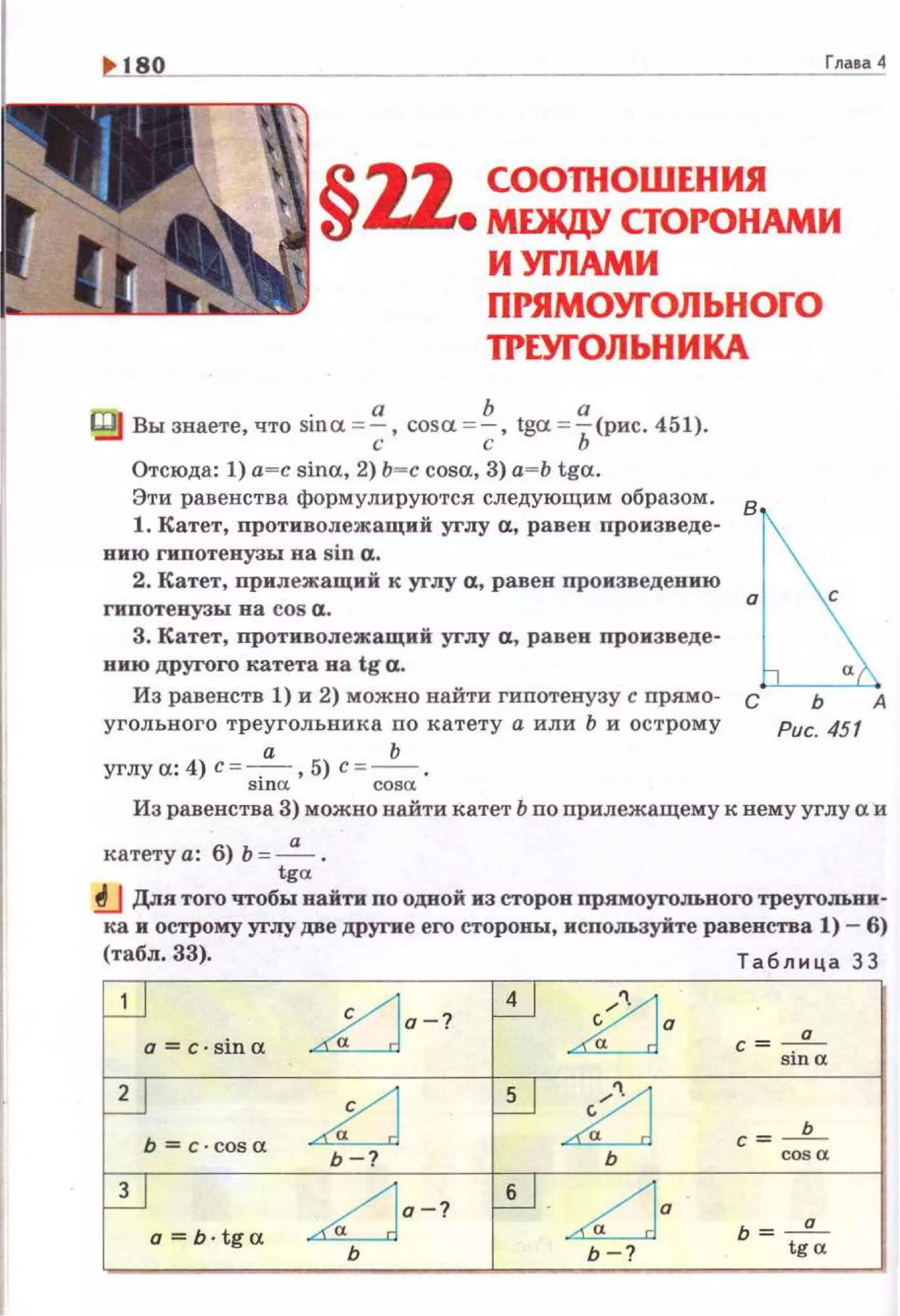 Глаsа 4
§22 СООПЮШЕНИЯ
• MDIЩY СТОРОНАМИ
И УГЛАМИ
ПРЯМОУГОЛЬНОГО
ТРЕУГОЛЬНИКА
t:fg Вы знаете, что sina =~. cosa =~. tga = ~(pиc. 451).
,. с ь
Отсюда: 1) а-с sina, 2) ь-с cosa, 3) а=Ь tga.
Эти равенства форм улируются следующим образом .
8
1. Катет, nротиволежащий углу а, равен произведе·
нию гипотенузы на sin а.
2. Катет, прилежащий к углу а, равен произведению
гипотенузы на cos а.
3. Катет, противолежащий углу а, равен п·ронзведе·
нию другого катета на tg а.
Из равенств 1) и 2) можно найти гипотенузу с прямо- с ь А
угольного треугольник а по катету а или Ь и острому Рис. 451
а Ь
углу а: 4) с = -,- , 5) с =- .
sша cosa.
Из равенства 3) можно найти катет Ь по прилежащему к нему углу а и
катету а: б) Ь =~ .
tga
!J Для того чтобы найти по одной из сторон прямоугольного треугольни·
ка и острому углу две дР)'ПI'е его стороны, используйте равенства 1)- 6)
(табл. 33). Т аблица 33
n a-?
по
с= -!!-а
sша
п 21 с = ____2_
Ь-? ь со• а
a=b·tga
~о-? ~о ь = ___!!__
ь Ь-? tga
 