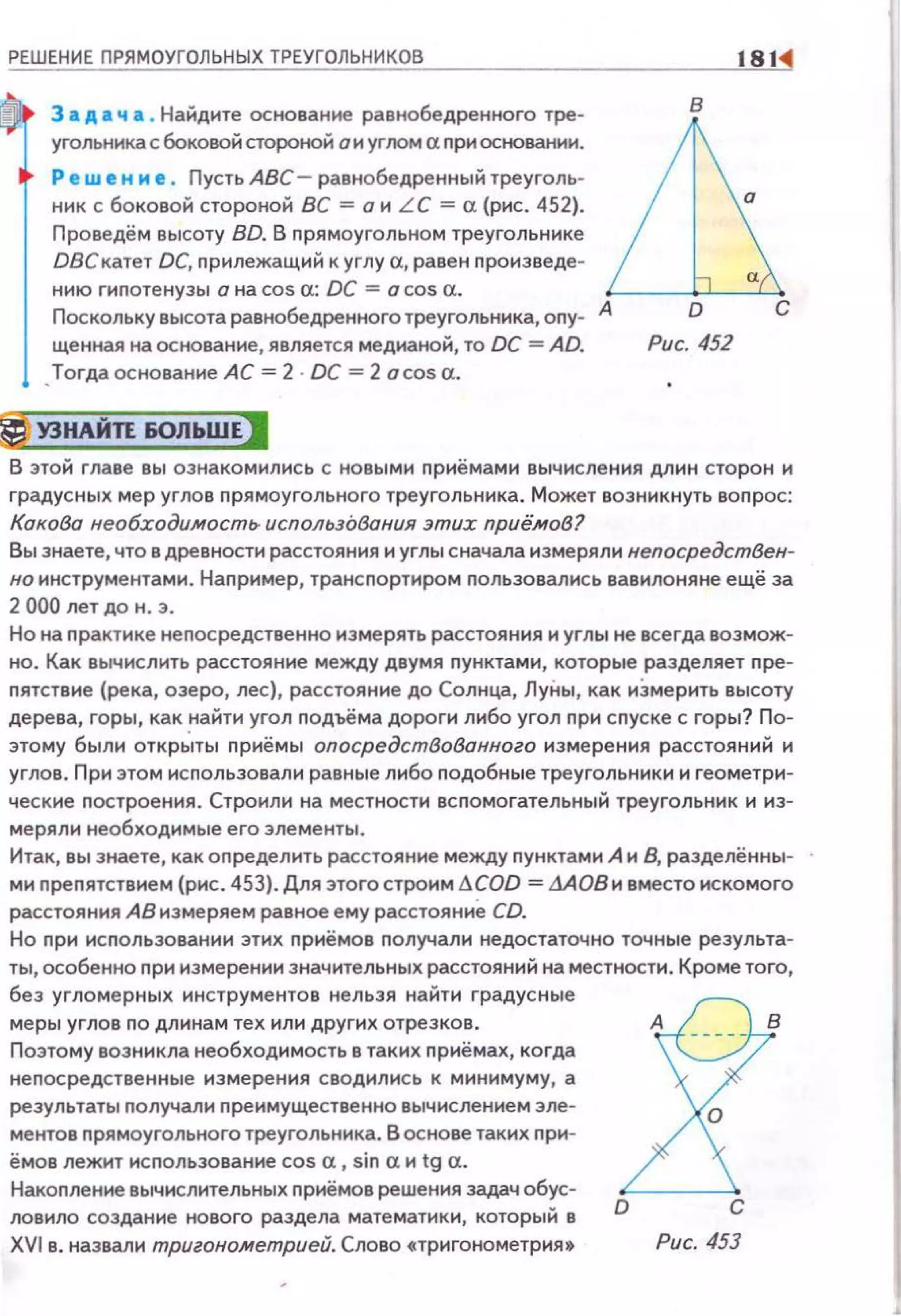 РЕШЕНИЕ ПРЯМОУГОЛЬНЫХ ТРЕУГОЛЬНИКОВ 181:4
3 а д а ч а. Найдите основание равнобедренного тре- В
угольникасбоковойстороной аиугломаnриосtювании. illР ew е н и е . Пусть АВС - равнобедренный треуголь-
ник с боковой стороной ВС =о и LC =а (рис. 452}. 0
Проведём высоту BD. В nрямоугольном треугольнике
DВСкатет DC, nрилежащий к углу а, равен nроизведе-
нию гиnотенузы о на cos а: DC = о cos а. а
Посколькувысотаравнобедренноготреугольника,опу- А D С
щенная на основание, является медианой, то ОС = AD. Рис. 452
•Тогда основание АС= 2 DC =2 acosa.
~ У3НАЙ1l60ЛЬШЕJ
В этой главе вы ознакомились с новыми приёмами вычисления длин сторон и
градусных мер углов прямоугольного треугольника. Может возникнуть воnрос:
Кокобо необходимость. использования этих приё.мов?
Вы знаете, что в древности расстояния и углы сначала измеряли непосредствен­
но инструментами. Например, трансnортиром nользавались вавилоняне ещё за
2 000 лет до н. з.
Но на практике непосредственно измерять расстояния и углы не всегда возмож­
но. Как вычислить расстояние между двумя nунктами, которые разделяет nре­
пятствие (река, озеро, лес}, расстояние до Солнца, ЛуНы, как иЗмерить высоту
дерева, горы, как найти угол подъёма дороги либо угол nри с пуске с горы? По­
этому были открЬпы приёмы опосредствованного измерения расстояний и
углов. При этом исnользовали равные либо nодобные треугольники и геометри­
ческие nостроения. Строили на местности вспомогательный треугольник и из­
меряли необходимые его элементы .
Итак, вы знаете, как оnределить расстояние между пунктами А и 8, разделённы­
ми преnятствием (рис. 453}. Для этого строим .1.COD = дАОВи вместо искомого
расстояния АВ измеряем равное ему расстояние CD.
Но при исnользовании этих nриёмов nолучали недостаточно точные результа­
ты, особенно при измерении значительных расстояний на местности. Кроме того,
без угломерных инструментов нельзя найти градусные
меры углов по длинам тех или других отрезков.
Поэтому возникла необходимость в таких nриёмах, когда
неnосредственны е измерения сводились к минимуму, а
результаты n олучал и преимущес твенно вычислением эле­
ментов nрямоугольного треугольника. В основе таких при­
ёмоs лежит использование cos а, sin а и tg а.
Накоnление вычислительных приёмоs решения задач обус­
ловило создание нового раздела математики, который в
XVI s. назвали тригонометрией. Слово «Тригонометрия •
J!D С
Рис. 453
 