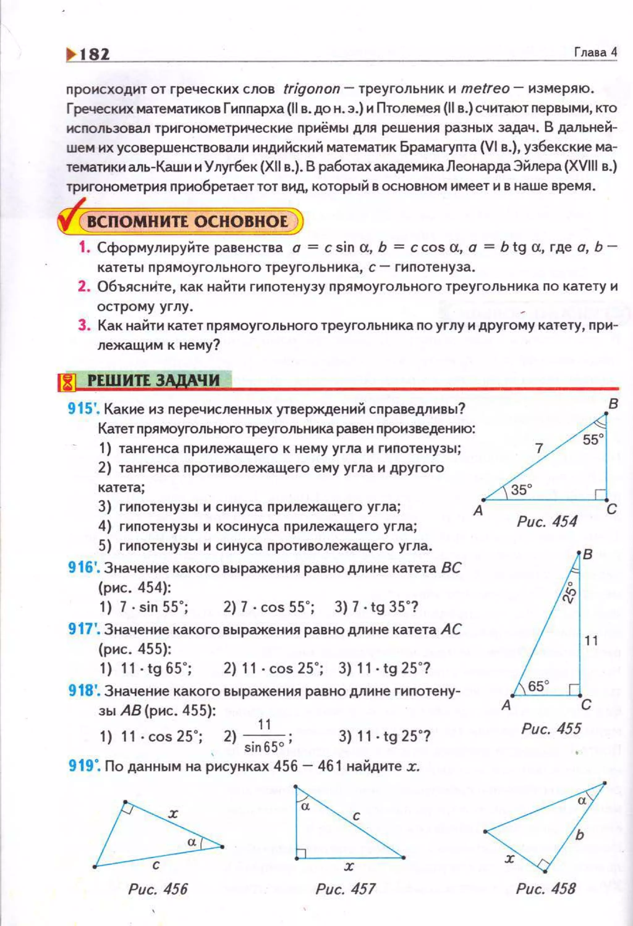 ~ 181 Глава 4
nроисходит от греческих слов trigonon - треугольник и metreo- измеряю.
Греческих математиков Гиnnарха (11 в. до н. э.) и Птолемея (11 в.) считают nервыми, кто
нсnользовал тригонометрические прнёмы для решения разных задач. В дальней­
шем их усовершенствовали индийский математик Брамаrупта {VI в.), узбекские ма­
тематики аль-Каши и Улугбек (XII в.). В работах академика Леонарда Эйлера (XVIII в.}
тригонометрия nриобретает тот вид, который в основном имеет и в наше время.
ВСПОМНИТЕ ОСНОВНОЕ
1. Сформулируйте равенства а = с sin а, Ь = ccos а, а = Ь tg а, где а, Ь­
катеты прямоугольного треугольника, с- гиnотенуза .
2. ОбъяснИте, как найти гипотенузу прямоугольного треугольника по катету и
острому углу. ~
3. Как найти катет прямоугольного треугольника по углу и другому катету, nри­
лежащим к нему?
915'. Какие из nеречисленных утверждений сnраведливы? ~8
Катет nрямоугольного треугольника равен произведению:
55
о
1) тангенса прилежащего к немуугла и гиnотенузы; 7
2) тангенса противолежащего ему угла и другого
катета; 35°
3) гиnотенузы и синуса прилежащего угла; А С
4) гиnотенузы и косинуса nрилежащего угла; Рис. 454
5) гиnотенузы и синуса противолежащего угла.
916'. Значение какого выражения равнодлине катета ВС
(рнс . 454):
1) 7 · sin 55 ~; 2) 7 . cos 55"; 3) 7 •tg 35"?
917'. Значение какого выражения равно длине катета АС
(рнс. 455):
1) 11·tg65"; 2)11-cos25"; 3)11-tg25"?
918'. Значение какого выражения равно длине гипотену­
зы АВ (рис. 455):
11
1) 11·cos25"; 2) sinбSo ; 3) 11. tg 25"?
919". По данным на Рисунках 456 - 461 найдите :r.
~х
Рис. 456 Рис. 457
J
B
о
11
о
А С
Рис. 455
Рис. 458
 