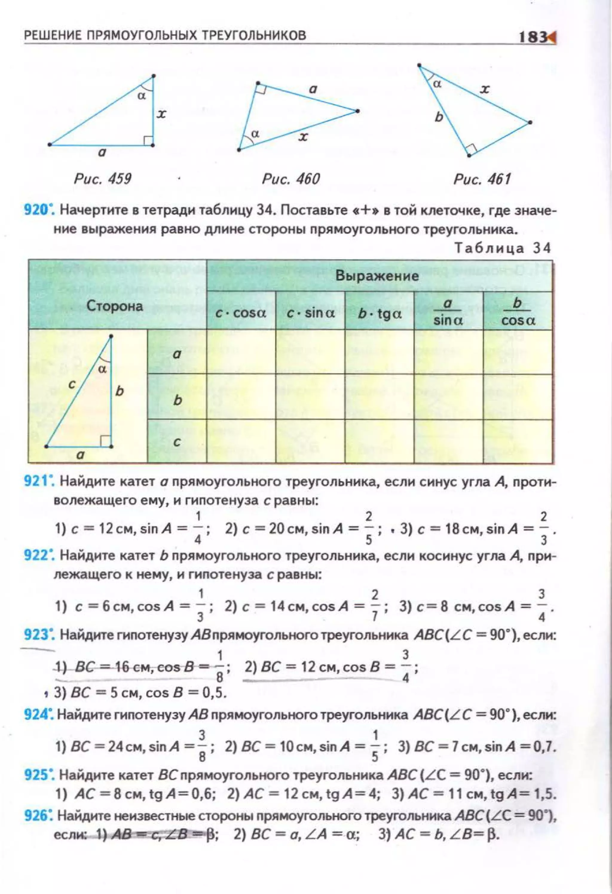РЕШЕНИЕ ПРЯМОУГОЛЬНЫХ ТРЕУГОЛЬНИКОВ
Рис. 459 Рис. 460 Рис. 461
920". Начертите в тетради таблицу 34. Поставьте •+• в той клеточке, где значе­
ние выражения равно длине стороны nрямоугольного треугольника.
Таблица 34
В ы ражение
Сторона
с · cosa с· sina b·tga
_!L _!г_
sina cosa
[j·
о
ь
с
о
921". Найдите катет о nрямоугольного треугольника, если синус угла А, nроти­
волежащего ему, н гипотенуза с равны:
' 2 2
1) с= 12cм,sinA = 4; 2} с =20cм,sinA = 5; •3) с= 18cм,sinA = 3.
922". Найдите катет Ь nрямоугольного треугольника, если косинус угла А, nри­
лежащего к нему, и гиnотенуза с равны:
' 2 3
1) с=бсм,соsА=3; 2)с=14см,соsА=7; З)с=8см,соsА=4·
923". Найдите гиnотенузу АВnрямоугольноготреугольника ABC(LC = 90"), если:
1 3
:i.-BG-=-16·cм,cos-8--8; 2) ВС = 12см,соsВ = 4;
t 3) вс = 5 см, cos в = 0,5.
924: Найдите гиnотенузу АВ nрямоугольного треугольника ABC(L С = 90"), если:
3 '1) BC=24cм,sinA =е; 2) ВС = 10cм,sinA = 5; 3) BC=7cм,sinA =0,7.
925". Найдите катет ВСnрямоугольного треугольннка ABC(LC = 90"), если:
1) АС~Всм,tgА~О,б; 2)AC~12cм,tgA~4; 3)AC~11cм,tgA~1,5.
926: Найдите неизвестные стороны прямоугольного треугольника АВС(LС = 901,
еслио-1.) ~-""Р; 2) ВС ~о, LA ~а; Зj АС ~ Ь, L B~ р.
 