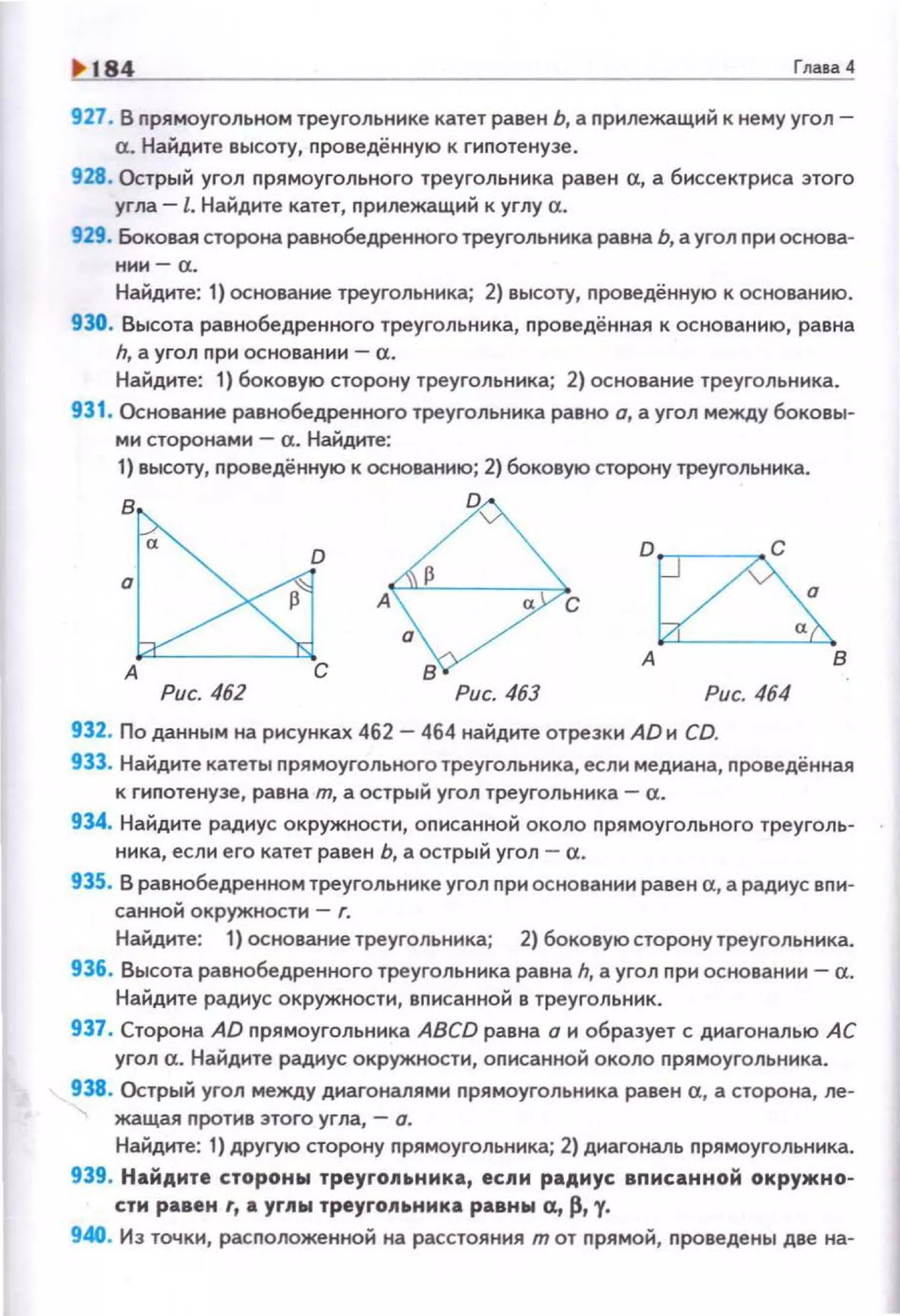 1> 184 Глаtа4
927. В nрямоугольном треугольнике катет равен Ь, а nрилежащий к нему угол­
а. Найдите высоту, nроведённую к гиnотенузе.
928. Острый угол nрямоугольного треугольника равен а, а биссектриса этого
угла. -l. Найдите катет, nрилежащий к углу а.
929. Боковая сторона равнобедренного треугольника равна Ь, а угол nри основа­
нии- а.
Найдите: 1} основание треугольника; 2} высоту, nроведённую к основанию.
930. Высота равнобедренного треугольника, проведённая к основанию, равна
h, а угол при основании- а.
Найдите: 1) боковую сторону треугольника; 2) основание треугольника.
931. Основание равнобедренного треугольника равно о, а угол между боковы­
ми сторонами- а. Найдите:
1) высоту, nроведённую к основанию; 2) боковую сторону треугольника.
в
в
Рис. 462 Рис. 463 Рис. 464
932. По данным на рисунках 462 - 464 на~днте отрезки AD н CD.
933. Найдите катеты nрямоугольного треугольника, если медиана, nроведённая
к гиnотенузе, равна m, а острый угол треугольника- а.
934. Найдите радиус окружности, оnисанно~ около nрямоугольного треуголь­
ника, если его катет равен Ь, а острый угол- а.
935. В равнобедренном треугольнике угол при основании равен а, а радиус впи­
санной окружности - г.
Найдите: 1) основание треугольника; 2) боковую сторону треугольника.
936. Высота равнобедренного треугольника равна h, а угол nри основании- а.
Найдите радиус окружности, вnисанной в треугольник.
937. Сторона AD nрямоугольника ABCD равна о и образует с диагональю АС
угол а. Найдите радиус окружности, оnисанной около лрямоугольника.
938. Острый угол между диагоналями nрямоугольника равен а, а сторона, ле­
жащая nротив этого угла, - о.
Найдите: 1} другую сторону прямоугольника; 2) диагональ прямоугольника.
939. Найдите стороны треуrопьнмка, ес.пи радиус. вnисанной окружно­
сти равен r, а уrлы треуrопа.ника равнw а, р, у.
940. Из точки, расnоложенной на расстояния т от nрямой, проведены две на-
 