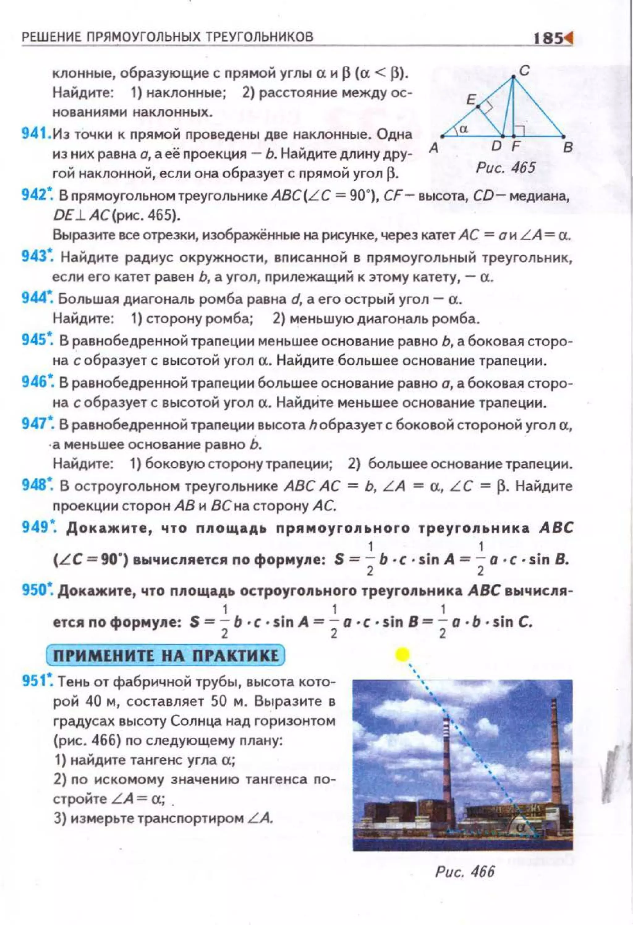 РЕШЕНИЕ ПРЯМОУГОЛЬНЫХ ТРЕУГОЛЬНИКОВ
клонные, образующие с nрямой углы сх и (3 (а < (3).
Найдите: 1) наклонные; 2) расстояние между ос­
нованиями наклонных.
941 . Из точки к nрямой nроведены две наклонные. Одна
из них равна а, а её nроекция - Ь. Найдите длину дру- А
гой наклонной, если она образует с nрямой угол р.
с
в
Рис. 465
942~ В прямоугольном треугольнике ABC(L C = 90°}, CF- высота, CD- медиана,
DE.L AC(pиc. 465).
Выразите есе отрезки, изображённые на рисунке, через катет АС = а и LA = а.
943~ Найдите радиус окружности, вnисанной в nрямоугольный треугольник,
если его катет равен Ь, а угол, прилежащий к этому катету, - а.
944~ Большая диагональ ромба равна d, а его острый угол- а.
Найдите: 1) сторону ромба; 2) меньшую диагональ ромба.
945~ В равнобедренной траnеции меньшее основание равно Ь, а боковая сторо­
на с образует с высотой угол а. Найдите большее основание траnеции.
946•. В равнобедренной траnеции большее основание равно о, а боковая сторо­
на с образует с высотой угол а. НайдИте меньшее основание траnеции.
947•. В равнобедренной траnеции высота h образует с боковой стороной угол а,
· а меньшее основание равно Ь.
Найдите: 1) боковую сторону траnеции; 2) большее основание траnеции.
948~ В остроугольном треугольнике АВС АС = Ь, L A = а, L C = ~- Найдите
nроекции сторон АВ и Венасторону АС.
949~ Докажите, что nпощадь nрямоугопьного треугопьника АВС
1 1
(LC = 90") вычиспяется по формупе: S = 2Ь ·с ·sin А = 2о ·с ·sin В.
950•. Докажите, что ппощадь остроугопьного треугопьника АВС вычисля-
1 1 1
ется по форму11е: S = 2Ь ·с ·sin А= 2а ·с ·sin В= 2о ·Ь · sin С.
951~ Тень от фабричной трубы, высота кото­
рой 40 м, составляет 50 м. Выразите в
градусах высоту Солнца над горизонтом
(рис. 466) по следующему плану:
1) найдите тангенс угла а;
2) по искомому значению тангенса по­
стройте L A = а; .
3) измерьте трансnортиром L A.
Рис. 466
 