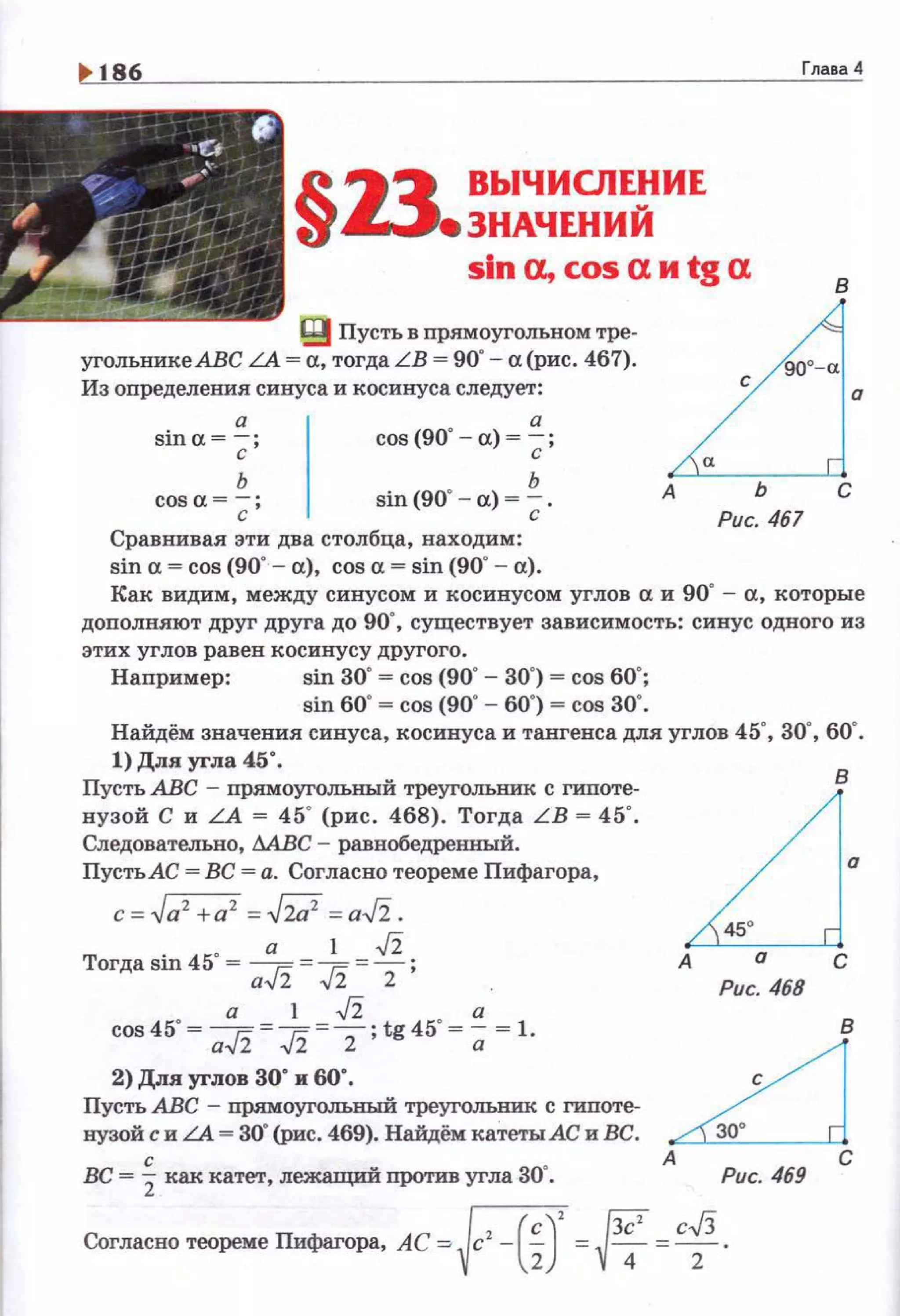 ~ 186 Глава 4
•С. ,.
/ .".
~~ .·§13 ВЫЧИСЛЕ!fИЕ
• ЗНАЧЕНИИ
slna,cosaиtga в
~-~-
g) Пусть в прямоугольном тре­
уrольникеАВС LA = а, тогда LB = 90"- а (рис. 467).
Из определения синуса и косинуса следует:
а
sina =-;;- ; cos (90' - а) = ~;
ь
cos а =~ ; sin (90" - а) =~ .
Сравнивая эти два столбца, находим:
sin а = cos (90"- а), cos а = sin (90' - а).
LJ·А ь с
Рис. 467
Как видим, между синусом и косинусом углов а и 90' - а, которые
дополняют друг друга до 90", существует зависимость: синус одного из
этих углов равен косинусу другого.
Например: sin 30"= cos (90' - 30") = cos 60';
sin 60"~ cos (90"- 60") ~ cos зо·.
Найдём значения синуса, косинуса и тангенса для углов 45', 30' , 60' .
1) Для угла 45".
Пусть АВС - прямоугольный треугольник с гипоте­
нузой С и LA = 45' (рис. 468). Тогда L B = 45'.
Следовательно, МВС - равнобедренный.
Пусть АС = ВС = а. Согласно теореме Пифагора,
c=.Ja'+a' =bl =a-J'i.
• а 1 -J'i
Тогда sin 45 ~ a-J'i = J2 = Z ;
а 1 -J'i а
cos45"= a-J'i = ,fi =z- ; tg45"=;; = 1.
2) Для углов зо· и 60".
Пусть АВС - прямоугОЛЪНЬIЙ треугольник с гипоте­
нузой с и LA = 30" (рис. 469). Найдём катеты АС и ВС.
вс = ~ как катет, лежащий против уrла зо·.
в
~·А а С
Рис. 468
~А С
Рис. 469
~ {3С' c.fi
Согласно теоремеПифаrора, AC~Vc -lZ) =v4 =z·
 