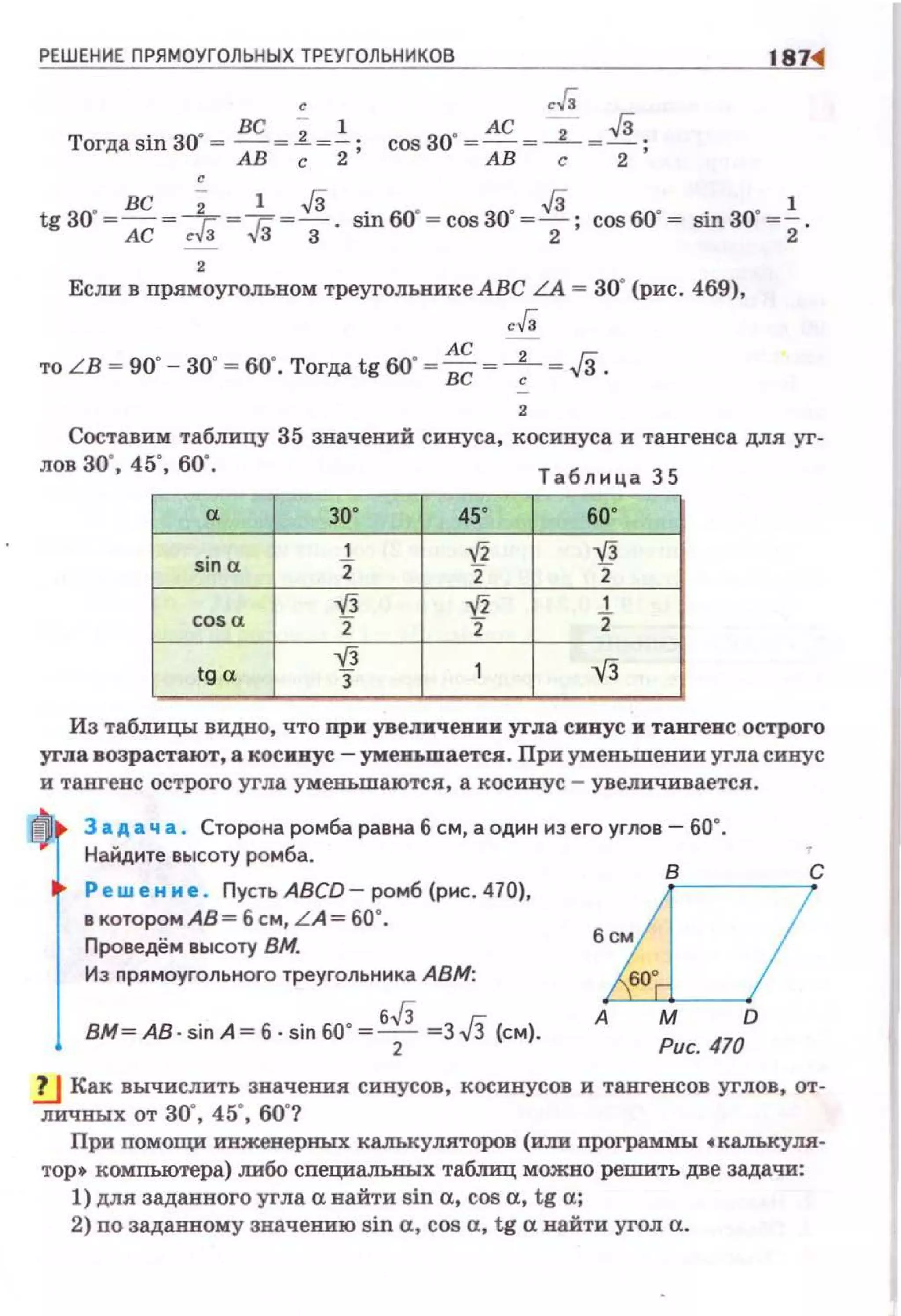 РЕШЕНИЕ ПРЯМОУГОЛЬНЫХ ТРЕУГОЛ ЬНИКОВ 1871
' ,.Г,
Torдasin30" = ВС = _i=.!.. cos 30"= AC = 2 "".Ji .АВ с 2' АВ с 2 '
tg 30' ~ вс ~+~Тз1
~!i . sin 60' ~ cos 30' ~!i· cos 60' ~ sin 30' ~.!:..АС~ ЗЗ 2 ' 2
2
Если в nрямоугольном треугольнике АВС LA = 30" (рис. 469),
,.г,
АС -
то LB ~ 90' - 30' ~ 60'. Тогда tg 60' ~ вс ~~ ~ J3.
2
Составим таблицу 35 значений синуса, косинуса и тангенса для уг­
лов 30'. 45', 60'.
Таблица 35
а зо· 45' 60'
sina
1 V2 '{}
2 2 2
...[3 V2 1
cos a 2 2 2
tg a
...[3
3 1 -.fj
Из таблицы видно, что при увеличении угла синус н тангенс острого
уrла возрастают, а косинус- уменьшается. При уменьшении угла синус
и тангенс острого угла уменьшаются, а косинус - увеличивается.
tfOi з а д а ч а . Сторона ромба равна б см, а один иэ его углов- бО"
Найдите высоту ромба.
8
С
Решение . Пусть ABCD- ромб {рис. 470), 'i---- -1
в котором АВ = б см, LA= 60".
Проведем высоту ВМ.
Иэ nрямоугольного треугольника АВМ.
вм~ АВ . SIП А~ б SIП 60' ~ б,/3 ~з ,Гз (см) А D
2 Рис 470
,!.] Как вычислить значения СИ!JУСОв , косинусов и тангенсов углов, от­
ЛИЧНЪIХ ОТ 30", 4 5", 60"?
При помощи инженерных калькуляторов (или программы •калькуля­
тор• компьютера) либо сnециальных табтщ можно решить две задачи:
1) для задавиого угла а найти sin а, сов а, tg а;
2) no задавиому значению sin а, cos а, tg а найти угол а.
 