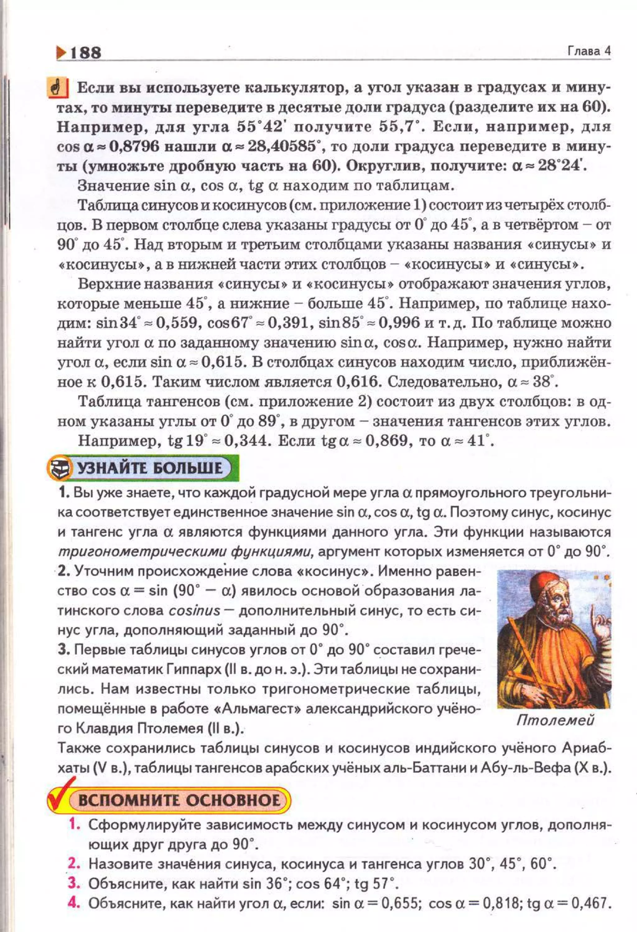 188 Глава 4
.tJ Если вы исnоJIЬзуете калькулятор, а угол указан в градусах и мину­
тах, то минуты переведите в десятые доли градуса (разделите их на 60).
Например, для угла 55"42' получите 55,7". Если, например, для
cosa. ... 0,8796 нашли а, ... 28,40585", то доли градуса переведите в мину­
ты (умножьте дробную часть на 60). Округлив, получите: а, ... 28"24'.
Значение sin а, cos а, tg а находим по таблицам.
Таблица синусов и косинусов (см. приложеШiе 1)состоит из четырёх столб­
цов. В первом столбце слева указаны градусы от о· до 45", а в четвёртом - от
90"до 45". Над вторым и третьим столбцами указаны названия •синусы• и
•косинусы•, а в IШЖней части этих столбцов - •косинусы• и •синусы•.
Верхниеназвания •синусы• и •косинусы• отображают значения углов,
которые меньше 45", а нижmtе - больше 45". Например, по таблице нахо­
дим: sin34""" 0.559. cos6T "" 0.391. sin85"""' 0.996 и т.д. По таблице можно
найти угол а по заданному значению sina, cosa. Наnример. нужно найти
угол а, если sin а "" 0,615. В столбцах синусов находим число. nриближён­
ное к 0,615. Таким числом является 0,616. Следовательно, а "" 38".
Таблица тангенсов (см. nриложение 2) состоит из двух столбцов: в од­
ном указаны углы от о· до 89'. вдругом - значения тангенсов этих углов.
Например. tg19' "" 0,344. Если tga z 0,869, ТО a z 41'.
@) УЭНАЙП &ОЛЬШЕ)
1. Вы уже знаете, что каждой градусной мере угла а nрямоугольного треугольни­
ка соответствует единственное значение sin a,cos а, tg а. Поэтому синус, косинус
и тангенс угла а являются функциями данного угла. Эти функции называются
тригонометрическими функциями, аргумент которых изменяется от О" до 90'.
2. Уточним nроисхождеi-tне слова •косинус•. Именно равен­
ство cos а= sin (90' - а) явилось основой образования ла­
тинского слова cos;nиs- доnолнительный синус, то есть си­
нус угла, доnолняющий заданный до 90".
3. Первые таблицы синусов углов от о· ДО 90" с_оставил грече­
ский математик Гиnnарх (11в . до н. э.). Эти таблицы не сохрани­
лись. Нам известны только тригонометрические таблицы,
nомещённые в работе •Альмагесн александрийского учёно­
го Клавдия Птолемея {11 в.).
Птолемей
Также сохранились таблицы синусов и косинусов индийского учёного Арнаб­
хаты (V в.), таблицы тангенсов арабских учёных аль-Бапани и Абу-ль-Вефа (Х в.).
ВСПОМНИЛ ОСНОВНОЕ
1. Сформулируйте зависимость между синусом и косинусом углов, доnолня-
ющих друг друга до 90".
2. Назовите энач~ния синуса, косинуса н тангенса углов 30", 45", 60".
3. Объясните, как найти sin 36"; cos 64"; tg 57 ".
4. Объясните, как найти угол а, если: sin а= 0,655; cos а= 0,818; tg а= 0,467.
 