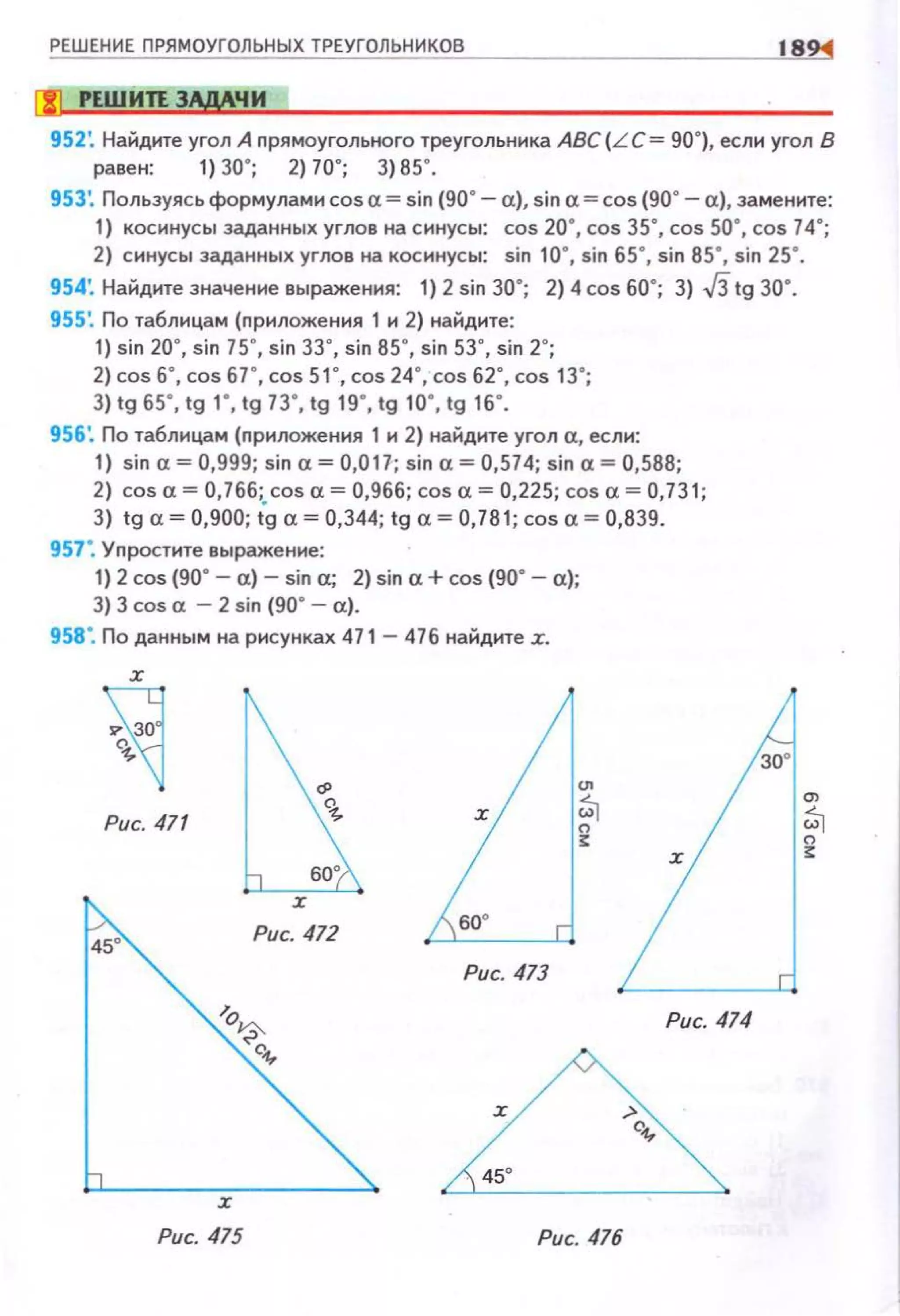 РЕШЕНИЕ ПРЯМОУГОЛЬНЫХ ТРЕУГОЛЬНИКОВ 18
(!] РЕWИП ЭЩЧИ
952: НаНдите угол А прямоугольного треугольника ABC(L C= 90•), если угол В
равен: 1) 30'; 2)70'; 3) 85' .
953: Пользуясь формулами cos а= sin (90°- а), sin а= cos (90• - а}, замените:
1) косинусы заданных углов на синусы: cos 20·, cos зs·. cos so·. cos 74·;
2} синусы заданных углов на косинусы: sin 10·, sin 65°, sin 85°, sin 25°.
954'. Найдите значение выражения: 1) 2 sin 30°; 2) 4 cos 60°; 3) J3 tg 30•.
955: По таблицам (приложения 1 и 2) найдите:
1) sin 200, sin 75°, sin 3з·. sin 85.. sin sз·. sin 2°;
2) cos 6°, cos 67·, cos 51·, cos 24°, cos 62·, cos 13•;
3) lg 65' , lg 1' , lg 73' , lg 19' , lg 10', lg 16' .
956'. По таблицам (nриложення 1 и 2) найдите угол а, еслн:
1) sin а:= 0,999; sin а= 0,017,; sin а= 0,574; sin а:= 0,588;
2) cos а= 0,766; cos а= 0,966; cos а= 0,225; cos а= 0,731;
3) lg "~ 0,900; ig "~ 0,344; lg "~ 0,781; cos" ~ 0,839.
957°, Уnростите выражение:
1) 2 cos {90. - а)- sin а:; 2) sin а+ cos (90° - а);
3) 3 cos а- 2 sin (90. - а).
958°. По данным на рисунках 471- 476 найдите :r.
х
Рис. 471
Рис. 473
Рис. 475 Рис. 476
х
Рис. 474
30'
 