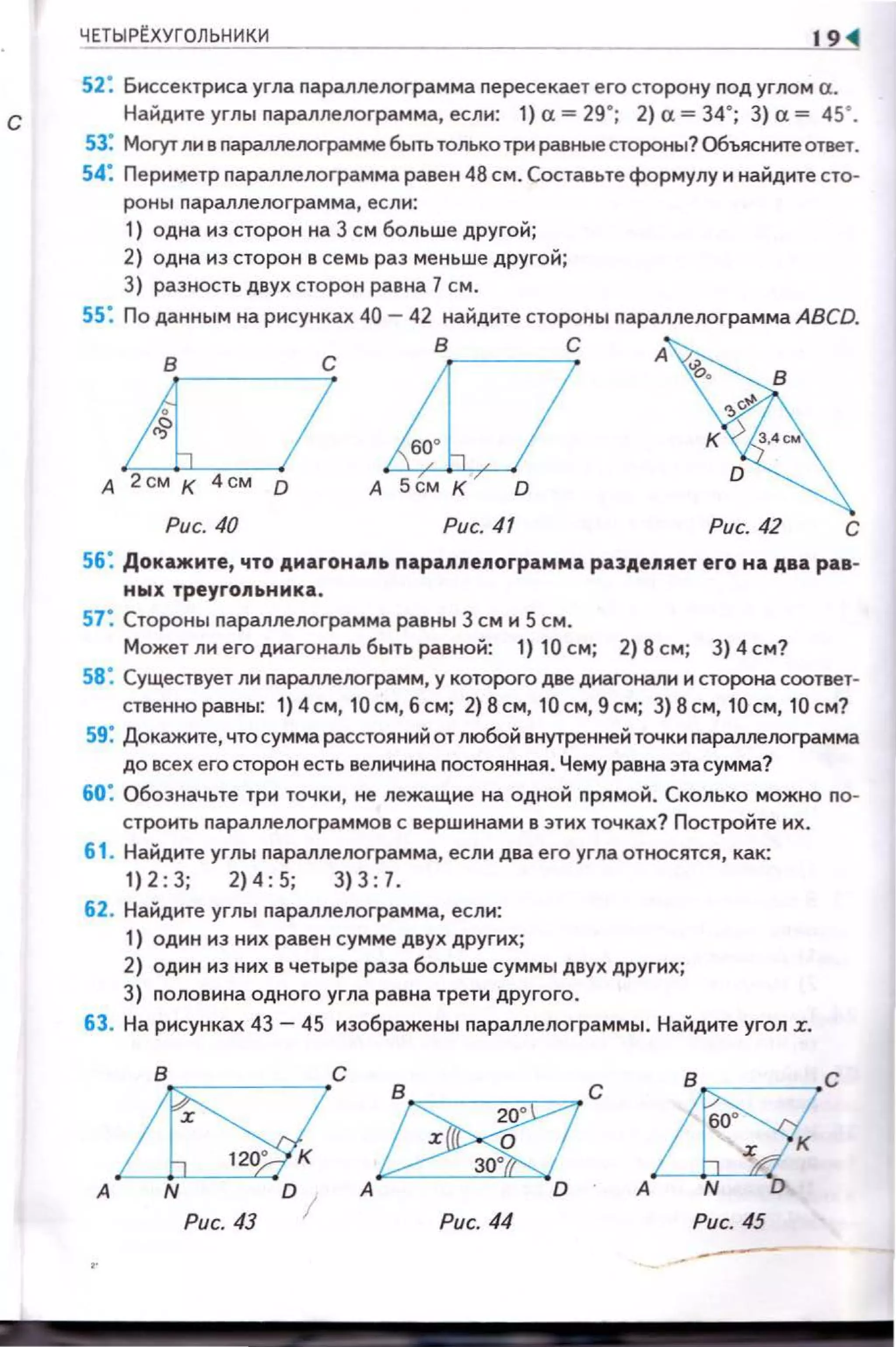 с
ЧЕТЫРЕХУГОЛЬНИКИ 19
52: Биссектриса угла nараплелограм ма nересекает его сторону nод углом а.
Найдите углы nараллелограмма, если: 1} а= 29"; 2} а= 34"; 3}а= 45".
53: Моrут лн в nараллеоограмме быть толькотри равные стороны? Объясните ответ.
54: Периметр nараплелограмма равен 48 см. Составьте формулу н найдите сто­
роны nараллелограмма, если:
1) одна нз сторон на 3 см больше другой;
2) одна нз сторон в семь раз меньше другой;
3) разность двух сторон равна 1 см.
55: По данны м на рисунках 40-42 найдите стороны nараплелограмма ABCD.
в с
4o----U--A~IА 2см к 4 см 0
Рис. 40
в с
D
Рис. 41 Рис. 42 с
56: Докажите, что дмагона11ь nарапnелограмма ра3деляет его на два рав­
ных треугольника .
57: Стороны nараплелограмма равны 3 см н 5 см .
Может ли его днагональ быть равной: 1) 10 см; 2) 8 см; 3) 4 см?
58: Существует ли nараллелограмм, у которого две диагонали и сторона соответ­
ственноравны: 1)4 см, 10 см, 6 см; 2)8см, 10 см,9см; 3)8см, 10см,10см?
59: Докажите, что сумма расстояний от любой внутренней точки nараплелограмма
до всех его сторон есть величина nостоянная. Чему равна эта сумма?
60: Обозначьте три точки, не лежащие на одной nрямой. Сколько можно nо­
строить nараллелограммов с вершинами в этих точках? Постройте их .
61 . Найдите углы nараллелограмма, есл и два его угла относятся , как:
1) 2:3; 2)4 :5; 3) 3:7.
62. Найдите углы nараллелограмма, если:
1) один из них раве н сум ме двух других;
2) один нз них в четыре раза больше суммы двух других;
3) nоловина одного угла равна трети другого.
63. На рисунках 43- 45 изображены nараллелограммы . Найдите угол r.
А
Рис. 44 Рис. 45
-
 