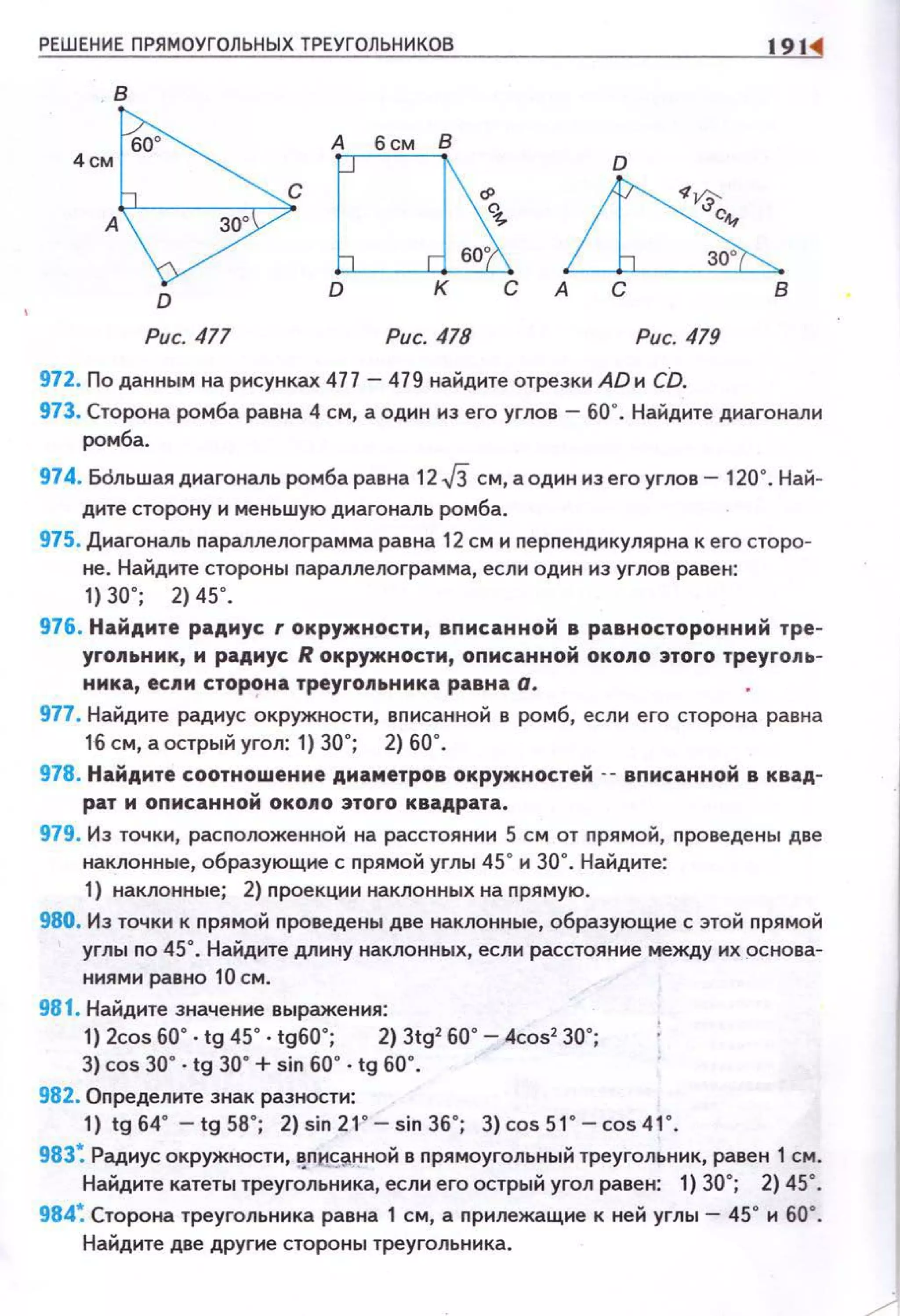 РЕШЕНИЕ ПРЯМОУГОЛЬНЫХ ТРЕУГОЛЬНИКОВ 1911
D
~30'
А С В
Рис. 477 Рис. 478 Рис. 419
972. По данным на рисунках 477 - 479 найдите отрезки АDи CD.
973. Сторона ромба равна 4 см, а один из его углов - 60". Найдите диагонали
ромба.
974. Бdльшая диагональ ромба равна 12 J3 см, а один из его углов- 120". Най­
дите сторону и меньшую диагональ ромба.
975. Диагональ параплелограмма равна 12 см и перпендикулярна к его сторо­
не. Найдите стороны nараллелограмма, если один из углов равен:
, ) 30' ; 2) 45' .
976. Найдите радиус r окружности, вnисанной в равносторонний тре­
угольник, м радиус R окружности, оnисанной окоn о этого треуго.nь­
нмка, ес11и сторона треуго11ьнмка равна а.
977. Найдите раднус окружности, вnнсанной в ромб, еслн его сторона равна
16 см, а острый уго.n: 1) 30"; 2) 60".
978. Найдите соотношение диаметров окружностей -- вnисанной в квад­
рат м описанной око11о этого квадрата.
979. Из точки, расnоложенной на расстоянни 5 см от nрямой, nроведены две
наклонные, образующие с nрямой углы 45" н 30". Найдите:
1) наклонные; 2) проекцнн наклонных на nрямую.
980. Из точки к nрямой проведены две наклонные, образующие с этой прямой
углы no 45". Найдите длину наклонных, если расстояние между их основа­
ннямн равно 10 см .
981. Найдите значенне выражения:
1) 2cos 60' · tg 45' · tg60' ; 2) 3tg' 60' - 4cos' 30' ;
3) cos 30" . tg 30" +sin 60" . tg 60".
982. Оnределнте знак разности:
1) tg64" -tg58"; 2)sin21 " -sin36"; З)cos51 " -cos41 " .
983~ Радиус окружностН,f!;Пtt~~нной в nрямоугольный треугольник, равен 1 см.
Найдите катеты треугольника, еслн его острый угол равен: 1) 30"; 2) 45".
984~ Сторона треугольника равна 1 см, а nрилежащие к ней углы - 45" н 60•.
Найдите дsе другие стороны треугольника.
 