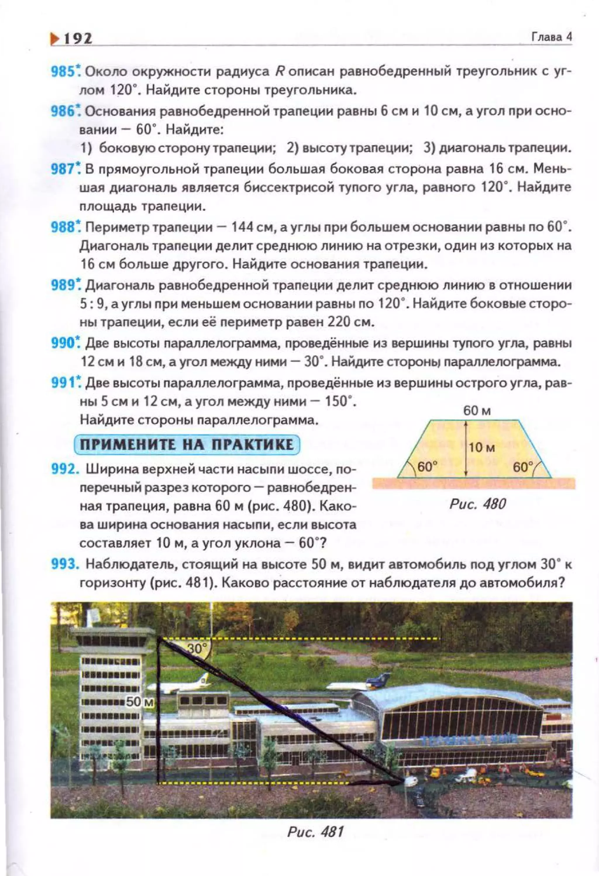 192 Глаtа 4
985~ Около окружности радиуса R описан равнобедренный треугольник с уг­
лом 120". Найдите стороны треугольника.
986~ Основания равнобедренной траnеции равны 6 см и 10 см, а угол nри осно­
вании - 60". Найдите:
1} боковуюсторону траnеции; 2) высоту трапеции; 3) диагональ трапеции.
987~ В nрямоугольной траnец1-1и большая боковая сторона равна 16 см. Мень­
шая д1о1аrональ является биссектрисой туnого угла, равного 120". Найдите
nлощадь траnеции.
988 ~ Периметр траnеции - 144 см, а углы nри большем основании равны по 60".
Диагональ трапеции делит среднюю линию на отрезки, один из которых на
16 см больше другого. Найдите основания трапеции.
989~ Диагональ равнобедренной траnеции делит среднюю линию в отношении
5: 9, а углы nри меньшем основании равны no 120". Найдите боковые сторо­
ны траnеции, если её nериметр равен 220 см.
990~ Две высоты nараллелограмма, nроведённые из вершины тугюга угла, равны
12 см и 18 см, а угол между ними - зо·. Найдите стороНЬJ nараллелограмма.
991 ~ Две высоты nараллелограмма, nроведённые из вершины острого угла, рав­
ны 5 см и 12 см, а угол между ними- 150".
Найдите стороны nараллелограмма.
( ПРИМЕНИТЕ НА ПРАКТИКЕ)
992. Ширина верхней части насыnи wocce, nо­
nеречный разрез которого- равнобедрен­
ная траnеция, равна 60 м (рис . 480). Како­
ва ширина основания насыnи, если высота
составляет 10 м, а угол уклона- 60"?
Рис. 480
993. Наблюдатель, стоящий на высоте 50 м, видит автомобиль nод углом 30" к
горизонту (рис. 481). Каково расстояние от наблюдателя до автомобиля?
Рис. 481
 
