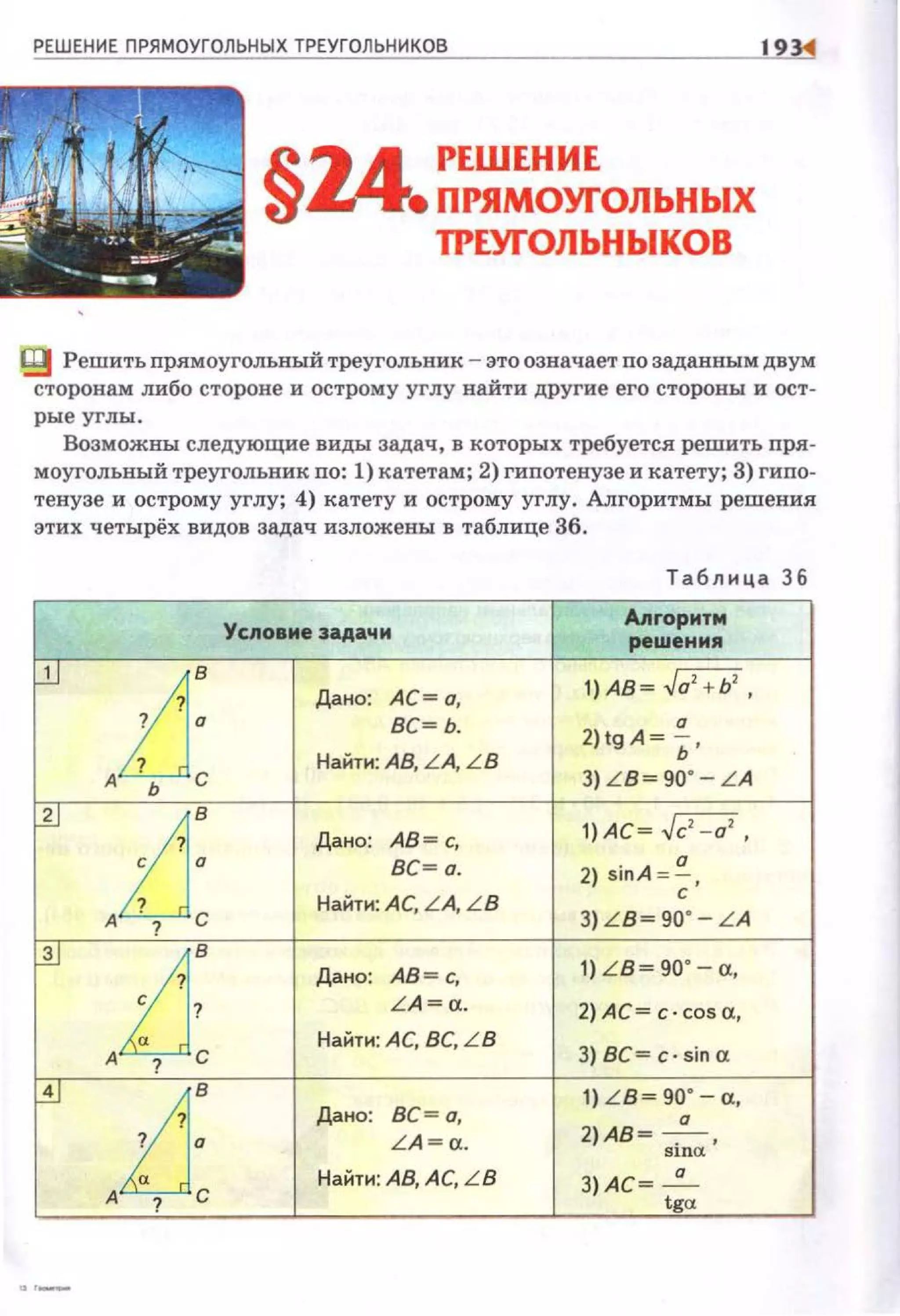 РЕШЕНИЕ ПРЯМОУГОЛЬНЫХ ТРЕУГОЛЬНИКОВ 19
§14 РЕШЕНИЕ
• ПРЯМОУГОЛЬНЫХ
ТРЕУГОЛЬНЬIКОВ
Ц! Решить прямоугольвый треугольник - это означает по заданным двум
сторонам либо стороне и острому углу найти другие его стороны и ост­
рые углы.
Возможны следующие виды задач , в которых требуется решить nря­
моугольный треугольник по: 1) катетам; 2) гипотенузе и катету; 3) гиnо­
тенузе и острому углу; 4) катету и острому углу. Алгоритмы решения
этих четырёх видов задач изложены в таблице 36.
Таблица 36
Условие задачи
Апrоритм
реwения
f.lJ
1]: Дано: А С= а,
1) АВ ~ Ja' + Ь' ,
вс~ь.
2)tgA~ ~ ·
Найти: АВ, LA, L В
А . Ь С 3) L B ~ 90' - L A
~
zj: Дано: АВ =с,
1) АС ~ Jc' -а' ,
вс~ а. 2) sinA = ~ .
Найти: А С, L A, L B
с
А . ? С 3) L B ~ 90' - L A
~
i]: Дано: АВ = с,
1) L B ~ 90' - а,
L A =a. 2) А С= c · cosa,
Найти: А С, ВС, L B
3) ВС= с· sin аА ? С
~
iJ: Дано: вс ~ а.
1) L B ~ 90' - а,
а
LA ~a.
2 )АВ~ -,---- ,
Slnet
Найти : АВ, А С, L B З) АС ~ _<!_
А ? С tga
 