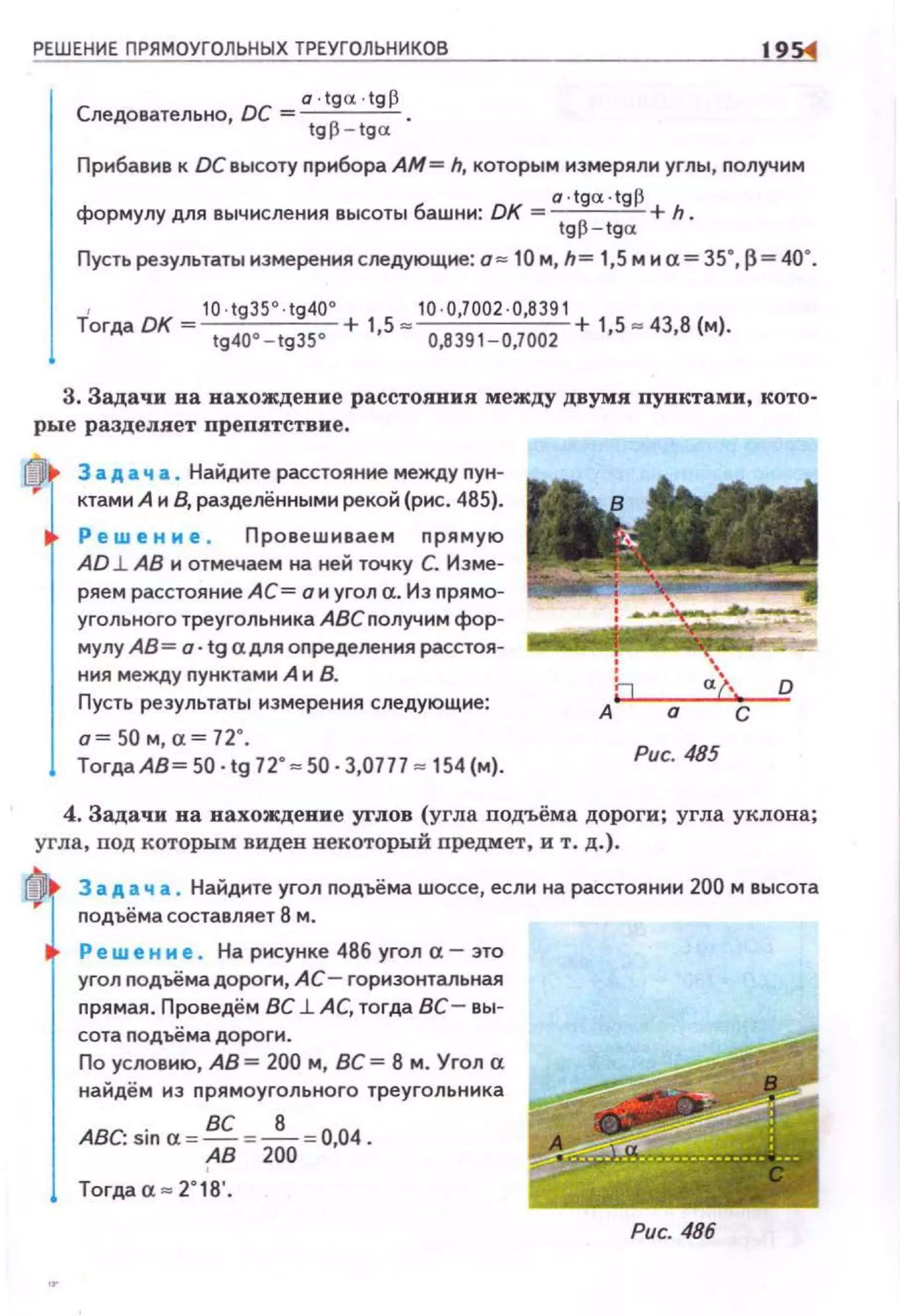РЕШЕНИЕ ПРЯМОУГОЛЬНЫХ ТРЕУГОЛЬНИКОВ
а ·tga;.tgp
Следовательно, ОС= tg p - tga. .
195:4
Прибанив к ОС высоту nрибора АМ= h, которым измеряли уrлы, nолучим
o ·tga ·tgp
формулу для вычисления высоты башни: ОК = tgp - tga. +h.
Пусть результаты измерения следующие: о = 10 м, h= 1,5 м и а= 35", р = 40".
1 10 ·tg35°.tg40° 10 ·0,7002 ·0,8391
Тогда DK tg40•-tgзs• + 1•5 = 0,8391 - 0,7002 + 1•5 " 43•8 (м).
3. Задачи на нахождение расстояния между двумя пущстами, кото­
рые разделяет nрепятствие .
За А а ч а . Найдите расстояние между nун­
ктами А и В, разделёнными рекой (рис . 485).
Ре w е н и е , Провешиваем nрямую
АО l. АВ н отмечаем на ней точку С. Изме­
ряем расстояние АС= о и уrол а. Из nрямо­
уrольного треугольника АВСnолучнм фор­
мулу АВ = о· tg а для оnределения расстоя­
ния между nунктамн А н В.
Пусть результаты измерения следующие:
о= 50 м, а= 72".
Тогда АВ~ 50· tg 72"= 50· 3,0777 = 154 (м).
Рис. 485
4. Задачи на нахождение углов (угла подъёма дороги; угла уклона;
угла, под которым видев векоторый предмет, и т . д.).
За А а ч а . Найдите угол nодъёма шоссе, если на расстоянии 200 м высота
nодъёма составляет 8 м.
Р ew е н и е. На рисунке 486 уrол а- это
угол подъёмадороги, АС- горизонтальная
nрямая. Проведём ВС l. АС, тогда ВС- вы­
сота nодъёма дороги.
По условию, АВ= 200 м, ВС = 8 м . Угол а
найдём из nрямоугольного треугольника
АВС: sin а = ВС =_!__ =0,04.
('В 200
Тогдаа = 2 " 18'.
Рис. 486
 