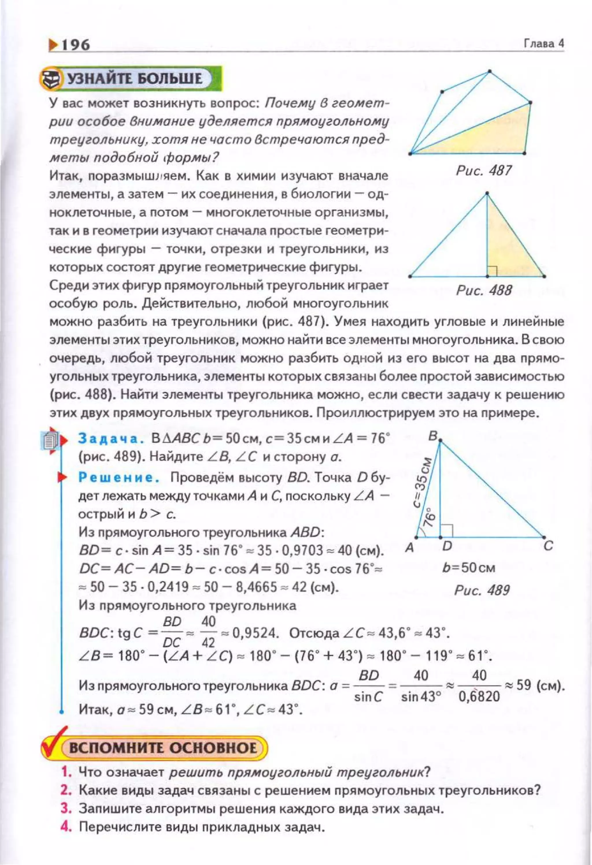 196
*УЗНАЙП ЮЛЬШЕ J
У вас может возникнуть вопрос: Почему в геомет­
рии особое Внимание уделяется прямоугольному
треугольнику, хотя не часто Встречаются пред­
меты подобной формы ?
Итак, nораэмышм1е м. Как в химии изучают вначале
элементы, а затем - их соединения, в биологии - од­
ноклеточные, а nотом- многоклеточные организмы,
так и в геометрии изучают сначала n ростые геометр~о~­
ческие фиrуры - точки, отрезки и треугольники, из
которых состоят другие геометрическне фигуры.
Среди этих фигур прямоугольный треугольник играет
особую роль. Действительно, любой многоугольник
Глава 4
Рис. 487
можно разбить на треугольники {рис. 487). Умея находить угловые и линейные
элементы этих треугольников, можно найти все элементы многоугольника. В свою
очередь, любой треугольник можно разбить одной из его высот на два прямо­
угольных треугольника, элементы которых связаны более простой зависимостью
(рис. 488). Найти элементы треугольника можно, если свести задачу к решению
этих двух nрямоугольных треугольников. Проиллюстрируем это на nримере.
ri) Задача . ВМВС Ь=50см, с=35сми LА=76•
(рис . 489). Найдите LB, L C и сторону о.
Решение. Проведём высоту BD. Точка О бу-
дет лежать междуточками А и С, поскольку L A -
острый и Ь> с.
Из nрямоугольного треугольника ABD:
в
ВО~ С · sin А~ 35 · sin 76"~ 35 ·0,9703 • 40 (см). А С
ОС= АС - AD= Ь- с· cosA= 50-35 · cos 76·= Ь=SОсм
• 50- 35 · 0,2419 • 50 - 8,4665 • 42 (см). Рис. 489
И з nрямоугольного треугольника
во 40
ВОС: tg С~ ОС • 42• 0,9524. Отсюда LC• 43,6"• 43".
L B ~ 180"- (L A + LC) • 180" - (76"+ 43") • 180"- 119"• 61".
Из nрямоугольного треугольника BDC: о = !!Е... = ~~~~ 59 (см).
siп С sin 43° 0,6820
Итак, о = 59 см, L B=61 ", LC=43".
ВСПОМНИЛ ОСНОВНОЕ
1. Что означает решить прямоугольный треугольник?
2. Какие виды задач связаны с решением прямоугольных треугольников?
3. Запишите алгоритмы решения каждого вида этих задач .
4. Перечислите виды nрикладных задач.
 
