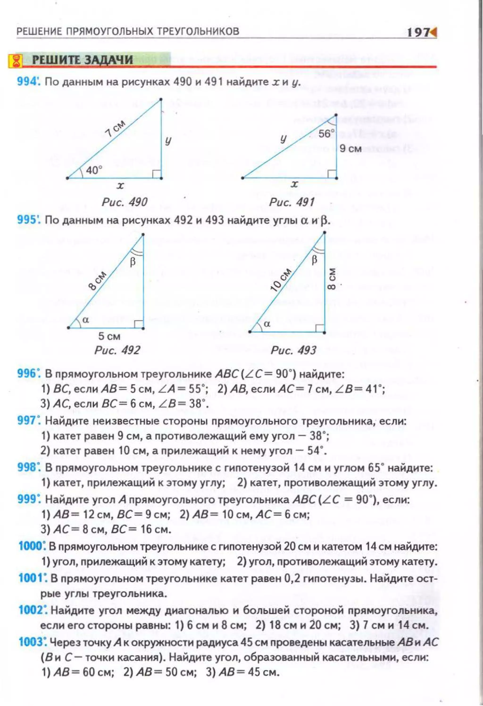РЕШЕНИЕ ПРЯМОУГОЛЬНЫХ ТРЕУГОЛЬНИКОВ
Гf РЕШИЛ 3!МЧИ
994: По данным на рисунках 490 и 491 наi:.дите z и у.
у
56'
9см
Рис. 490 Рис. 491
L15см
Рис. 49Z Рис. 493
996: В nрямоугольном треугольнике ABC(LC= 90") наi:.дите:
1) ВС,еслиАВ = 5см, LA= 55"; 2)АВ, если АС = 7 см, L B= 41 ";
3) АС, если ВС = 6 см, LB = 38".
997". Наi:.дите неизвестные стороны nрямоугольного треугольника, если:
1) катет равен 9 см, а nротиволежащиi1 ему угол- за · ;
2) катет равен 10 см, а nрилежащиi1 к не му угол- 54".
197
998". В nрямоугольном треугольнике с гипотенузоi114 см и углом 65" наi:.дите:
1) катет, прилежащиi1 к это му углу; 2) катет, противолежащий этому углу.
999". Найдите угол А прямоугольного треугольника АВС (LC = 90"), если:
1) АВ= 12 см, ВС= 9см; 2) АВ= 10см, АС = б см;
3) АС= В см, ВС= 16 см.
НЮО: В прямоугольном треугольнике с гипотенузой 20 см и катетом 14 см найдите:
1) угол, прилежащий к этому катету; 2) угол, противолежащий этому катету.
1001: В nрямоугольном треугольнике катет равен 0,2 гипотенузы. Найдите ост-
рые углы треугольника.
1002: Найдите угол между днагональю и большей стороной nрямоугольника,
если его стороны равны: 1) 6 см и 8 см; 2) 18 см и 20 см; 3) 7 см и 14 см.
1003: Через точку А к окружности радиуса 45 см nроведены касательные АВ и АС
(В и С- точки касания) . Найдите угол, образованный касательными, если:
1)АВ=б0см; 2)АВ=50см; З)АВ=45см.
 