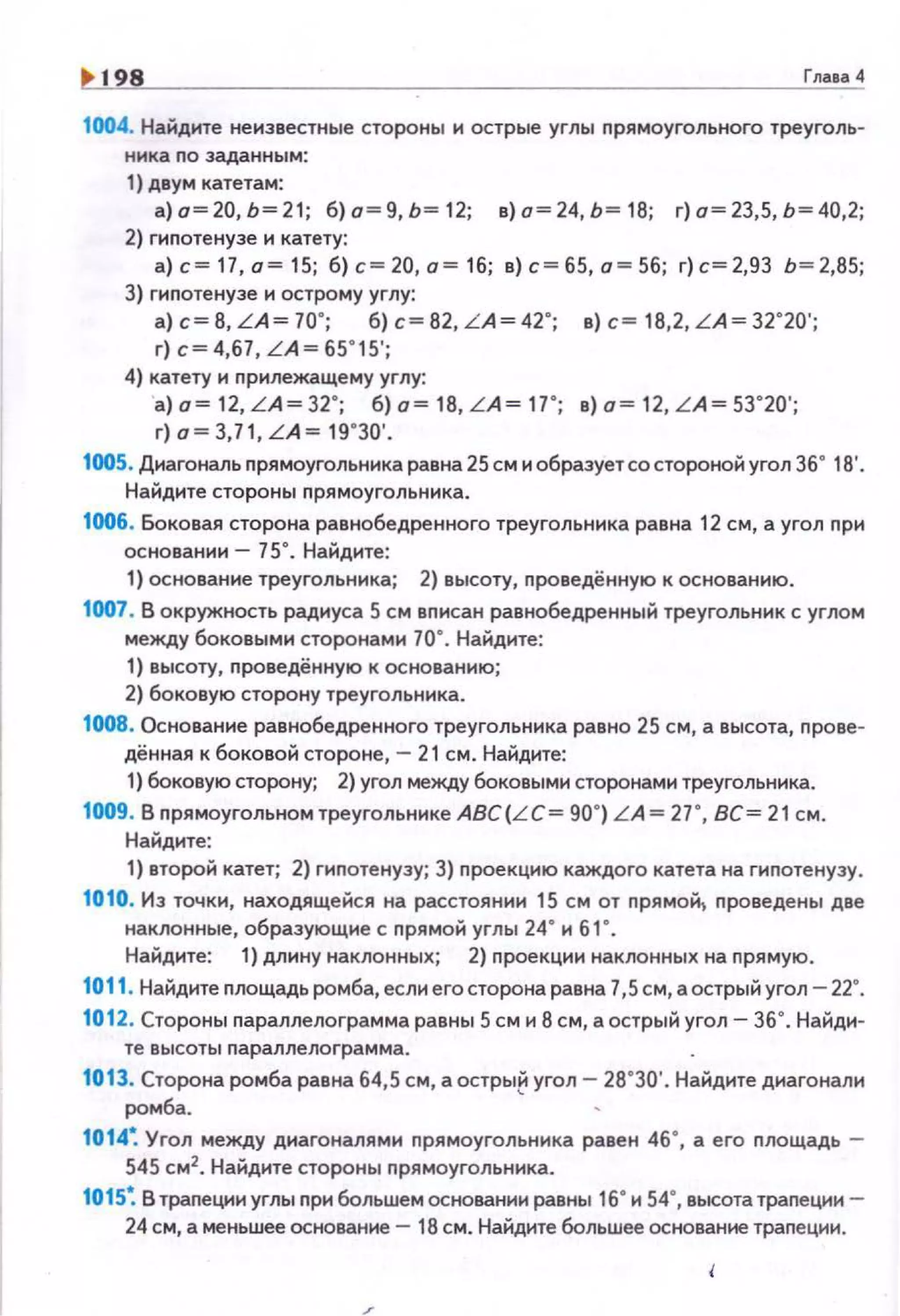 1> 198 Гла1а<1
1004. Найдите неизвестные стороны и острые углы nрямоугольного треуголь­
ника по зада нным :
1) двум катетам:
а)о=20,Ь=2 1 ; б)а=9,Ь=12; в)а=24,Ь=18; г)о=23,5,Ь=40,2;
2) гиnотенузе и катету:
а)с=17,о =1 5; б)с=20,а=16; в)с=65,а=56; г)с=2,93 Ь=2,85;
3) гипотенузе н острому углу:
а) с= 8, L A = 70"; б) с= 82, LA= 42"; в) с= 18,2, LA= 32"20';
г) с= 4,67, LA= 65"15';
4) катету и nрилежащему углу:
а) а= 12, L A= 32"; б) а= 18, L A= 17"; в) а= 12, LA= 53"20';
г) о= 3,71, L A= 19"30'.
1005. Диагональ nрямоугольника равна 25 см и образует со стороной угол 36" 18'.
Найдите стороны nрямоугольника.
1006. боковая сторона равнобедренного треугольника равна 12 см, а угол nри
основании- 75". Найдите:
1) основан ие треугольника; 2) высоту, проведённую к основанию.
1007. В окружность радиуса 5 см вписан равнобедренный треугольннк с углом
между 6оковым1о1 сторонами 70". Найдите:
1) высоту, nроведённую к основанию;
2) боковую сторону треугольника.
1008. Основание равнобедренного треугольника равно 25 см, а высота, nрове·
дённая к боковой стороне, - 21см. Найдите:
1) боковую сторону; 2) угол между боковыми сторонами треугольника.
1009. В nрямоугольном треугольнике ABC(LC= 90") LA= 27*, ВС= 21 см.
Найдите:
1) второй катет; 2) гиnотенузу; 3} nроекцию каждого катета на гиnотенузу.
1010. И з точки, находящейся на расстоянии 15 см от nрямо~ nроведены две
наклонные, образующие с nрямой углы 24* и 61 *.
Найдите: 1} длину наклонных; 2) n роекции наклонных на прямую .
1011. Найдите nлощадь ромба, если его сторона равна 7,5 см, а острый угол - 22".
1012. Стороны nараллелограмма равны 5 см и 8 см, а острый угол- 36". Найди·
те высоты nараллелограмма.
1013. Сторона ромба равна 64,5 см , а остры~ угол- 28.30'. Найдите диагонали
ромба.
1014~ Угол между диагоналями nрямоугольника равен 46•, а его nлощадь -
545 см2
• Найдите стороны nрямоугольника.
1015~ В траnеции углы nри большем основании равны 16• и 54•, высота траnеции -
24 см, а меньшее основание - 18 см. Найдите большее основание траnеции.
 