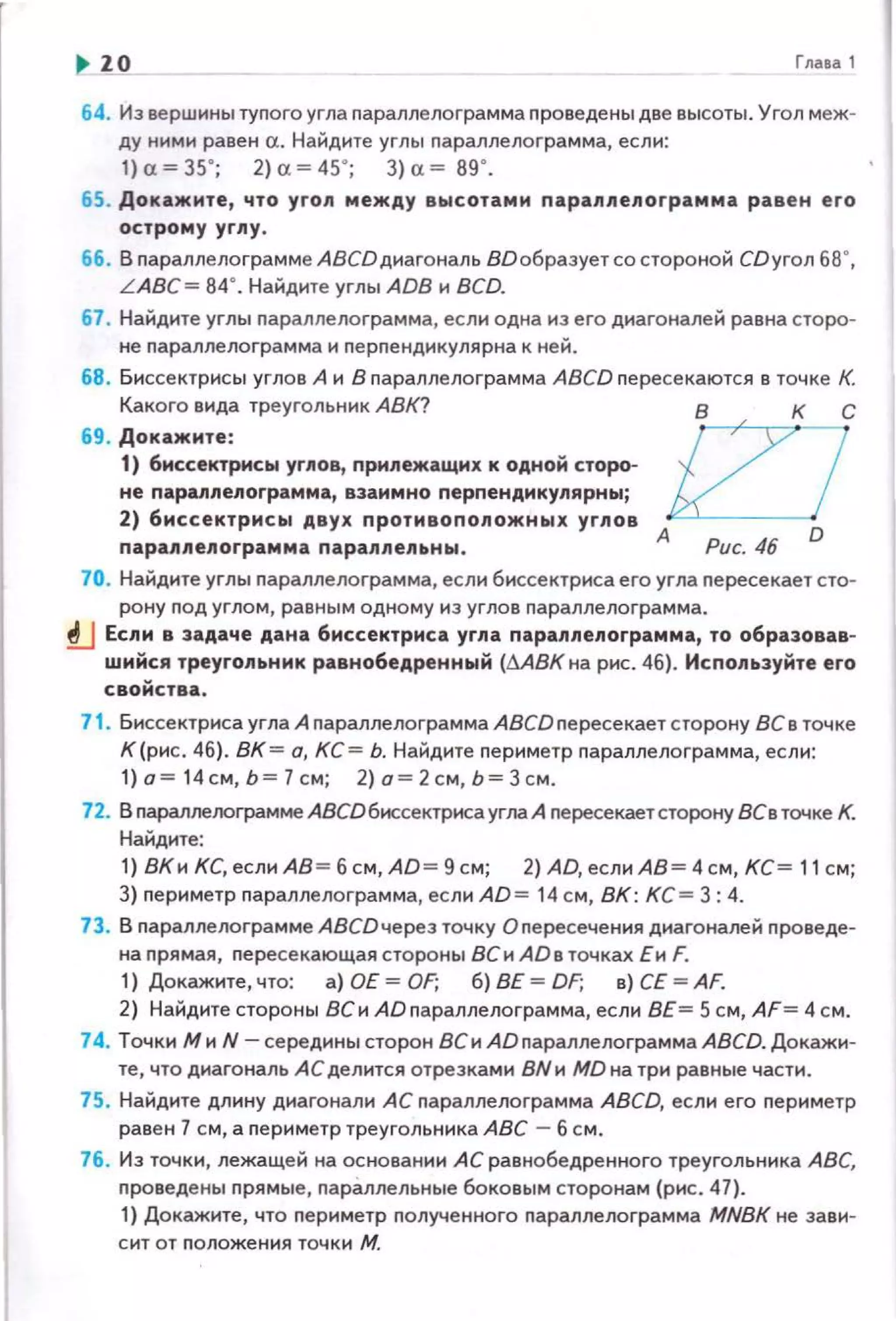 ,. 10 Глааа 1
64. Из вершины тупого угла параплелограмма nроведены две высоты. Угол меж­
ду ними равен а. Найдите углы nараллелоrрамма, если:
1) "= 35"; 2)" =45"; 3) "=89".
65. Докажите, что yron между высотами параnлелограмма равен его
острому углу .
66. В параnлелограмме ABCDдиагональ ВО образует со стороной CDyroл 68°,
L ABC= 84°. Найдите углы ADB и BCD.
67 . Найдите углы nараллелоrрамма, если одна из его диагоналей равна сторо­
не nараnлелограмма и перпендикулярна к ней.
68. Биссектрисы углов А и В nараплелограмма ABCD пересекаются в точке К.
Какого вида треугольник АВК? в к с
69. Докажите :
1) биссектрисы уг11ов, прилежащих к одной сторо­
не парапnелограмма, взаимно перпендикулярныj
2) биссектрисы двух противоположных угnов AJL..J-P-uc-.-
4
-
6
--1
0
параnлелограмма параллепьны.
70. Найдите углы nараллелограмма, если биссектриса его угла nересекает сто­
рону под углом, равным одному из углов пара лл ело гра мма.
tJ Если в задаче дана биссектриса угпа паралпепограмма, то образовав·
wнйся треугольник равнобедренный (llABK на рис. 4б}. Используйте его
свойства.
71 . Биссектриса угла А nараплелограмма АВСDnересекает сrорону 8Св точке
К(рис. 4б}. ВК = а, КС= Ь. Найдите nериметр nараллелограмма, если:
1} о= 14см, Ь= 1 см; 2} о= 2см, Ь= Зсм.
72. В параплелограмме АВСDбиссектриса угла А пересекаетсторону ВСв точке К.
Найдите:
1} ВКи КС, если АВ = б см, AD= 9 см; 2) AD, если АВ= 4 см , КС= 11 с м;
3) nериметр nараллелограмма, ес лиАD = 14 см, ВК : КС = 3:4.
73. В nараплелограмме АВСDчерез точку Оnересечения диагоналей nроведе­
на nрямая, пересекающая стороны ВС и Айв точках Еи F.
1) Докажите, что: а) ОЕ = OF; б) ВЕ = DF; в) СЕ = AF.
2) Найдите стороны ВС и AD nараллелограмма, ес ли ВЕ = 5 см, AF= 4 см.
74. Точки Ми N- середины сторон ВСи АDnараллелограммаАВСD. Докажи­
те, что диагональ АС делится отрезками ВNи MD на три равные части.
75. Найдите длину диагонали АС параплелограмма АВСО. если его nериметр
равен 1 с м, а nериметр треугольника АВС - б см.
76. Из точки, лежащей на основании А С равнобедренного треугольни ка АВС,
nроведены nрямые, nарЗ.ллельные боковым сторонам (рис. 47).
1) Докажите, что периметр nолученного nараплелограмма MNBK не зави­
сит от nоложения точки М.
 