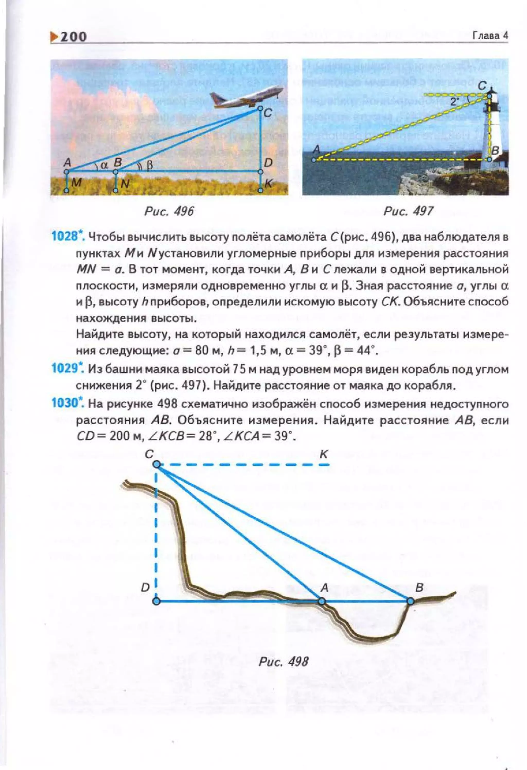 1>100 Глава 4
с
,Jf'.:------- -------- ___._-- -··
--~-
Рис. 496 Рис. 497
1028•. Чтобы вычислить высоту nолёта самолёта С(рис. 496), два наблюдателя в
nунктах Ми Nустановили угломерные приборы для измерения расстояния
MN =а. В тот момент, когда точки А, В и С лежал н в одной вертикальной
плоскости, измерял1о1 одновременно углы а и fJ.Зная расстояние о, углы а
и~. высоту hnриборов, определили искомую высоту СК. Объясните сnособ
нахождения высоты .
Найдите высоту, на который находился самолёт, если результаты измере­
ния следующие: о= 80 м, h= 1,5 м, а= 39·, fJ = 44·.
1029~ Из башни маяка высотой 75 м над уровнем моря виден корабль под углом
снижения 2" (рис. 497). Найдите расстояние от маяка до корабля.
1030•. На рисунке 498 схематично иэображён сnособ измерения недостуnного
расстояния АВ. Объясните измерения. Найдите расстояние АВ, если
СО= 200 м, LKCB= 28•, LKCA= 39•.
с к
Рис. 498
 
