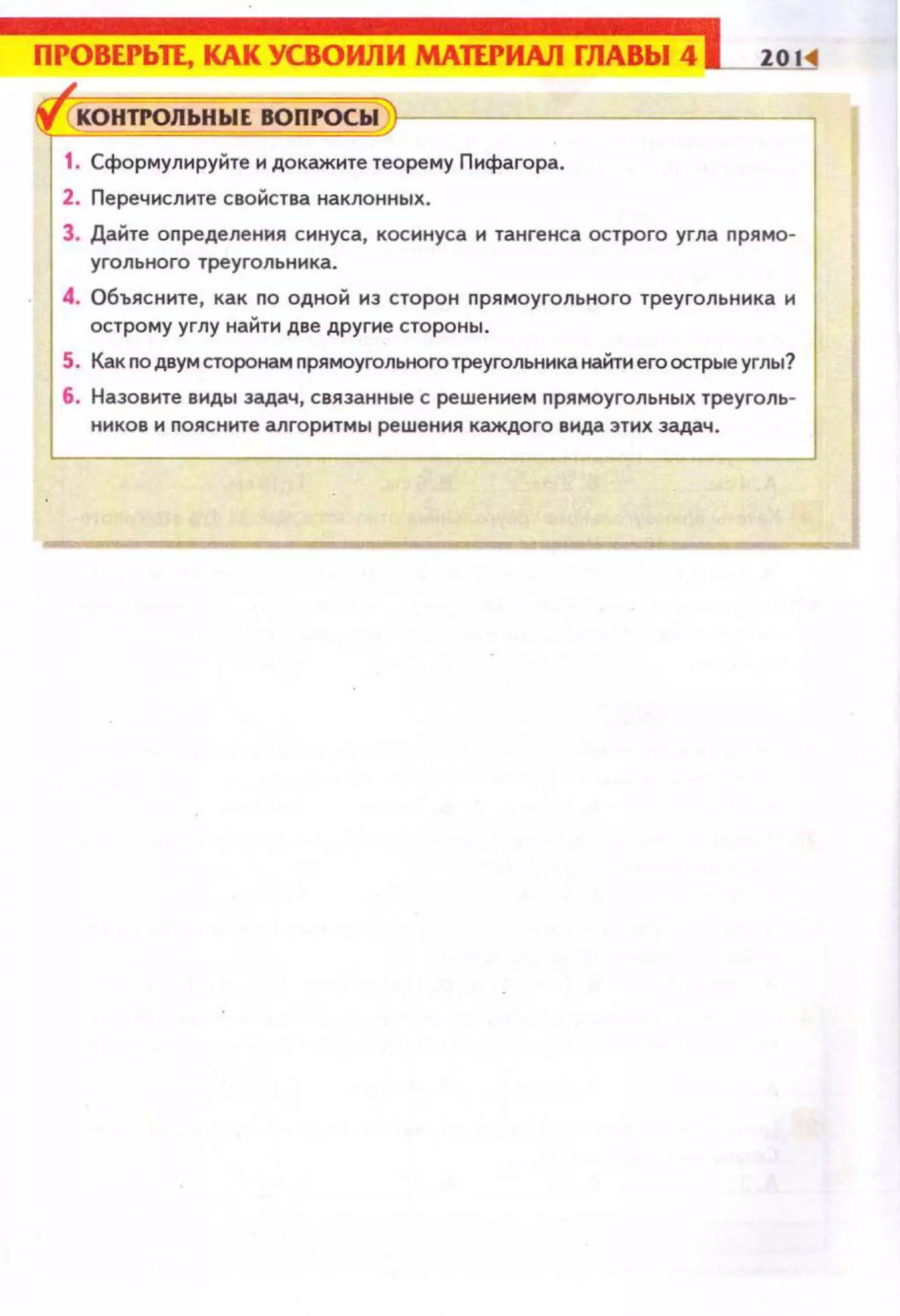 ПРОВЕРЬЛ, КАК УСВОИЛИ МАИРИАЛ ГЛАВЫ 4
;
~ КОНТРОЛЬНЫЕ IIOПI'OCЫ
1. Сформулируi::iте н докаж1о1те теорему Пифагора.
2. Перечислите свойства наклонных.
3. Дайте оnределения синуса, косинуса и тангенса острого угла nрямо­
угольного ТреуГОЛЬНiо1Ка.
4. Объясннте, как по одной из сторон прямоугольного треугольника н
острому углу найти две другие стороны.
5. Как по двум сторонам nрямоугольного треугольника найти его острые углы?
6. Назовите виды задач, связанные с решением прямоугольных треуголь­
ников н nоясните алгоритмы решения каждого вида этих задач.
 