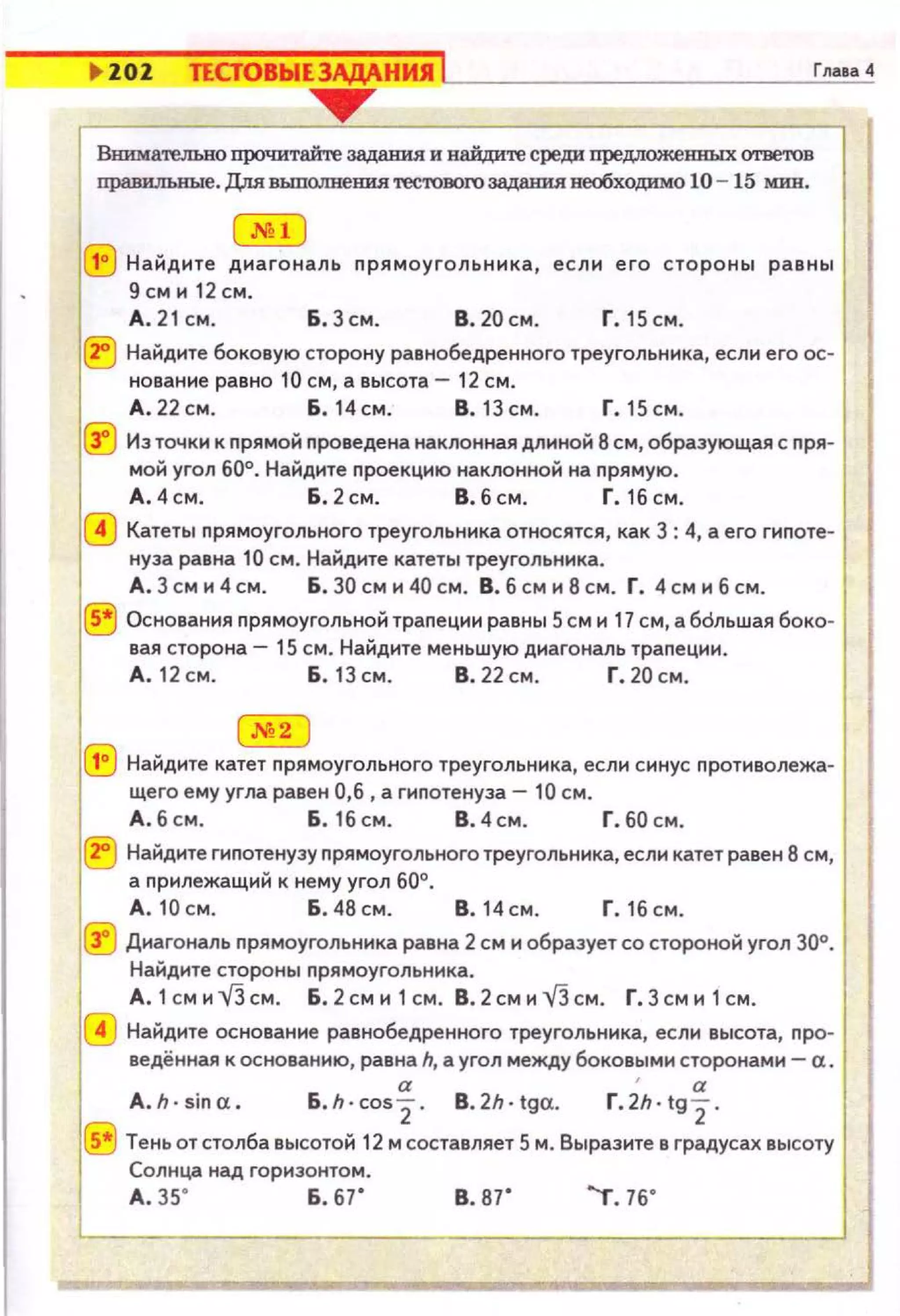 l> lOl ТЕСТОВЫЕЗАДА.НИЯ Lj __________-'-'г'"'''=''
-----.Внимательно прочитайrе задания и найдите среди предложеШIЫХ ответов
правилькые. Для выпо.лнеШIЯ 'reC'I'ODOro З8Д8НИЯ необходимо 10 -15 мин.
(.NH !
(Е) Найдите диагональ прямоугольника, если его стороны равны
9сми12см.
А. 21 см. Б. 3см . В. 20 см . Г. 15 см.
(?j Найдите боковую сторону равнобедренного треугольника, если его ос­
нован не равно 10 см, а высота- 12 см .
А .22см. Б. 14см. В.1Зсм . Г.15см.
@ Из точкн к прямой проведена наклонная длиной 8 см, образующая с nря­
мой угол 60°. Найдите nроекцию наклонной на nрямую.
А.4см. Б .2см. В.бсм. Г.1бсм.
@ Катеты прямоугольного треугольника относятся, как 3 : 4, а его гиnоте­
нуза равна 10 см. Найдите катеты треугольника.
А . 3 см и 4 см. Б . 30 см и 40 см. В. б см и 8 см. Г. 4 см и б см.
® Основания nрямоугольной трапеции равны 5 см и 17 см, а бdльшая боко­
вая сторона- 15 см. Найдите меньшую диагональ траnеции .
А . 12 см. Б . 13 см. В. 22 см. Г. 20 см.
.N2
(!) Найдите катет nрямоугольного треугольника, если синус nротиволежа­
щего ему угла равен 0,6, а гиnотенуза- 10 см.
А . 6 см . Б. 16 см. В. 4 см. Г. 60 см .
1®Найдите гиnотенузу прямоугольноготреугольника,если катетравен 8 см,
а прилежащий к нему угол 60°.
А. 10 см. Б . 48 см. В. 14 см . Г. 16 см.
~~ Диагональ nрямоугольника равна 2 см и образуетсо стороной угол 30°.
Найдите стороны nрямоугольника.
А.1смиУЗсм. Б.2сми1см. В.2смиУЗсм. Г.Зсми1см.
~~ Найдите основание равнобедренного треугольника, если высота, nро­
ведённая к основанию, равна h, а угол между боковыми сторонами- а .
" "A.h·sina. Б.h·cos2. B.2h · tga. Г.2h·tg 2 .
~~ Теньотстолба высотой 12 мсоставляет 5 м. Выразите в градусах высоту
Солнца над горизонтом.
А . зs· Б. 67' в. в1· "т. 76"
1
'----------'1
 