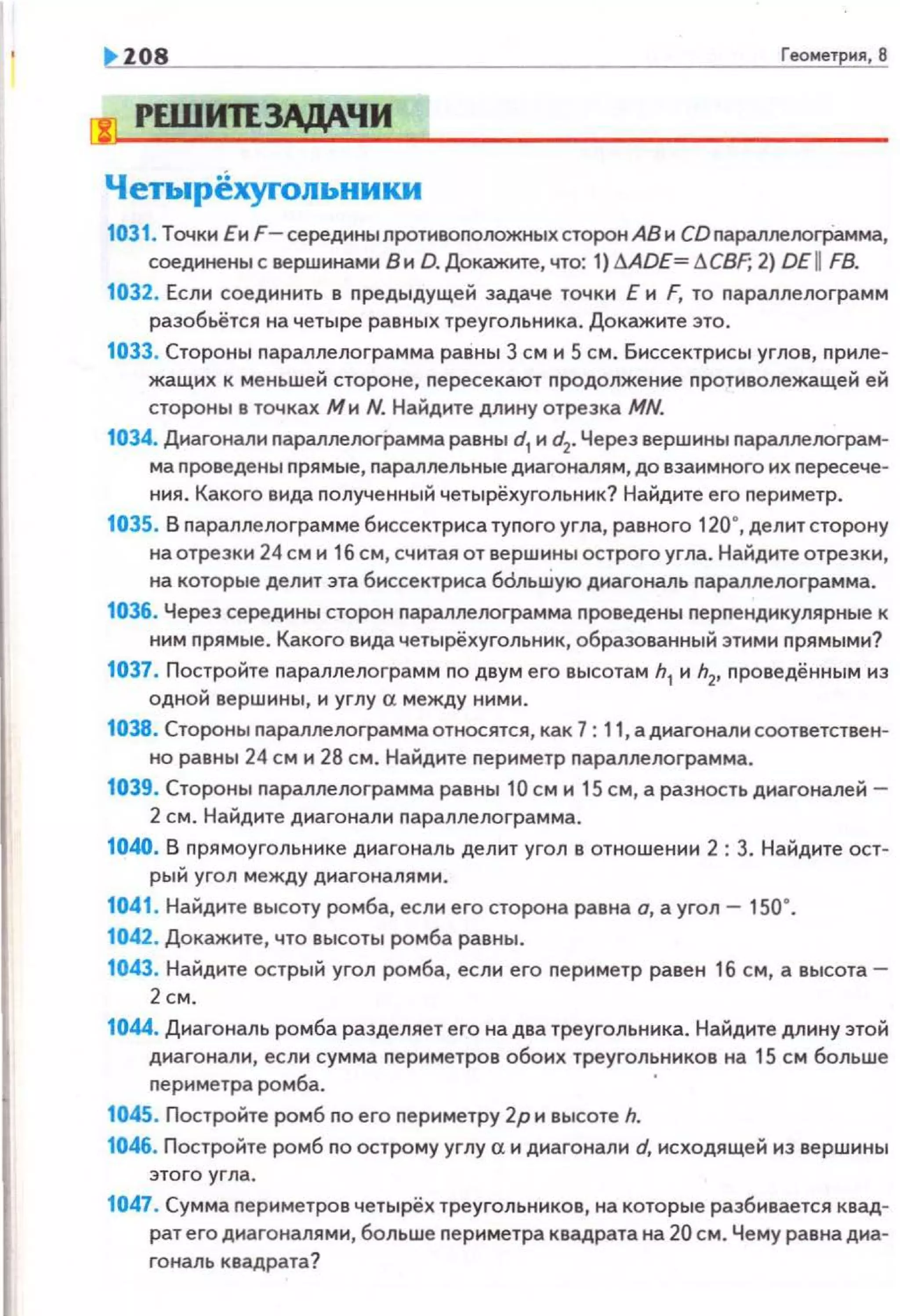 Н О8 Геоме1ркя, 8
!Ш РЕШИПЗАДА.ЧИ
Четыр~хуrольники
1031. Точки Еи F- середины противоположных сторон АВ и СО nараллелоrрамма,
соединены с вершинами В и D. Докажите, что: 1) MDE= 6CBF; 2) DE I FB.
1032. Если соединить в предыдущей задаче точки Е и F, то параплелограмм
разобьётся на четыре равных треугольника. Докажите это.
1033. Стороны параплелограмма равны 3 см и 5 см. Биссектрисы углов, nриле­
жащих к меньшей стороне, пересекают nродолжение nротиволежащей ей
стороны в точках Ми N. Найдите длину отрезка MN.
1034. Диагонали параплелограмма равны d1и d2
• Через вершины nараплелограм­
ма проведены прямые, параллельные диагоналям, до взаимного их nересече­
ния . Какого вида полученный четырёхугольник? Найдите его nериметр.
1035. В параплелограмме биссектриса тупого угла, равного 120•, делитсторону
на отрезки 24 см и 1б см, считая от вершины острого угла. Найдите отрезки,
на которые делит эта биссектриса бdльШую диагональ параллелограмма.
1036. Череэ середины сторон nараплелограмма nроведены nерпендикулярные к
ним nрямые. Какого вида четырёхугольник, образованный этими прямыми?
1037. Постройте параплелограмм по двум его высотам h1
и h2
, проведённым иэ
одной вершины, и углу а между ними.
1038. Стороны nараплелограмма относятся, как 7: 11, а диагонали соответствен­
но равны 24 см и 28 см. Найдите nериметр nараллелограмма.
1039. Стороны nараплелограмма равны 10 см и 15 см, а разность диагоналей-
2 см. Найдите диагонали параллелограмма.
1040. В прямоугольнике диагональ делит угол в отношении 2 : 3. Найдите ост-
рый угол между диагоналями.
1041. Найдите высоту ромба, если его сторона равна а, а угол- 150·.
1042. Докажите, что высоты ромба равны.
1043. Найдите острый угол ромба, если его периметр равен 16 см, а высота-
2см.
1044. Диагональ ромба разделяет его на два треугольника. Найдите длину этой
диагонали, если сумма nериметров обоих треугольников на 15 см больше
периметра ромба.
1045. Постройте ромб по его периметру 2р и высоте h.
1046. Постройте ромб по острому углу а и диагонали d, исходящей иэ вершины
это го угла.
1047. Сумма nериметров четырёх треугольников, на которые разбивается квад­
рат его диагоналями, больше периметра квадрата на 20 см. Чему равна диа­
гональ квадрата?
 