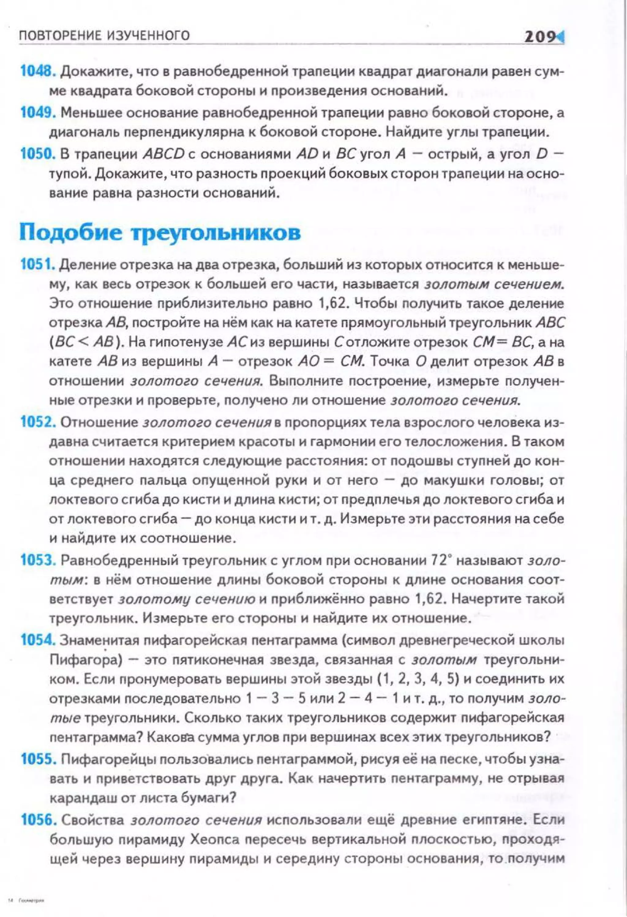 ПОВТОРЕНИЕ ИЗУЧЕННОГО 10
1048. Докажите, что в равнобедренной траnеции квадрат диагонали равен сум·
ме квадрата боковой стороны и произведения оснований .
1049. Меньшее основание равнобедренной трапеции равно боковой стороне, а
диагональ nерпендикулярна к боковой стороне . Найдите углы трапеции.
1050. В трапе ции ABCD с основаниями AD и ВС угол А - острый, а угол D -
туnой. Докажите, что разность п роек ций боков ых сторон трапеции на осно·
ванне равна разности оснований.
Подобие треуrольников
1051. Деление отрезка на два отрезка, больший из которых относится к меньше·
му, как весь отрезок к большей его части, называется золотым сечением.
Это отношение приблизительно равно 1,62. Чтобы получить такое деление
отрезка АВ, постройте на нём как на катете прямоугольный треугольник АВС
(ВС < АВ}. На гипотенузе АС из вершины С отложите отрезок СМ= ВС, а на
катете АВ из вершиныА -отрезок АО = СМ. Точка О делит отрезок АВ в
отношении золотого сечения. Выполните построение, измерьте получен·
ные отрезки и проверьте, nолучено ли отношение золотого сечения.
1052. Отношение золотого сечения в nропорциях тела взрослого человека из·
давнасчитается критерием красоты и гармонии его телосложения. В таком
отношении находятся следующие расстояния: от подошвы ступней до кон·
ца среднего пальца опущенной руки и от него - до макушки головы; от
локтевого сгиба до кисти и длина кисти; от предплечья до локтевого сгиба и
от локтевого сгиба- до конца кисти и т. д. Измерьте эти расстояния на себе
и найдите их соотношение.
1053. Равнобедренный треугольник с углом nри основании 12• называют золо·
тым: в нём отношение длины боковой стороны к длине основания соот­
ветствует золотому сечению и nриближённо равно 1,62. Начертите такой
треугольник. Измерьте его стороны и найдите их отношение.
1054. Знаме~;~итая nифагорейская nентаграмма (символ древнегреческой школы
Пифагора} - это nятиконечная звезда, связанная с золотым треугольни·
ком. Если пронумеровать вершины этой звезды (1, 2, 3, 4, 5) и соединить их
отрезками nоследовательно 1 - 3 - 5 или 2 - 4 - 1 и т. д. , то получим золо­
тые треугольники. Сколько таких треугольников содержит nифагорейская
пентаграмма? Kaкolf.! сумма углов nри вершинах всех этих треугольников?
1055. Пифагорейцы nользавались nентаграммой, рисуя её на nеске, чтобы узна­
вать и nриветствовать друг друга. Как начертить nентаграмму, не отрывая
карандаш от листа бумаги?
1056. Свойства золотого сечения исnользовали ещё древние егиnтяне. Если
большую пирамиду Хеопса nересечь вертикальной плоскостью, nроходя­
щей через вершину пирамиды и середину стороны основания, то nолучим
 