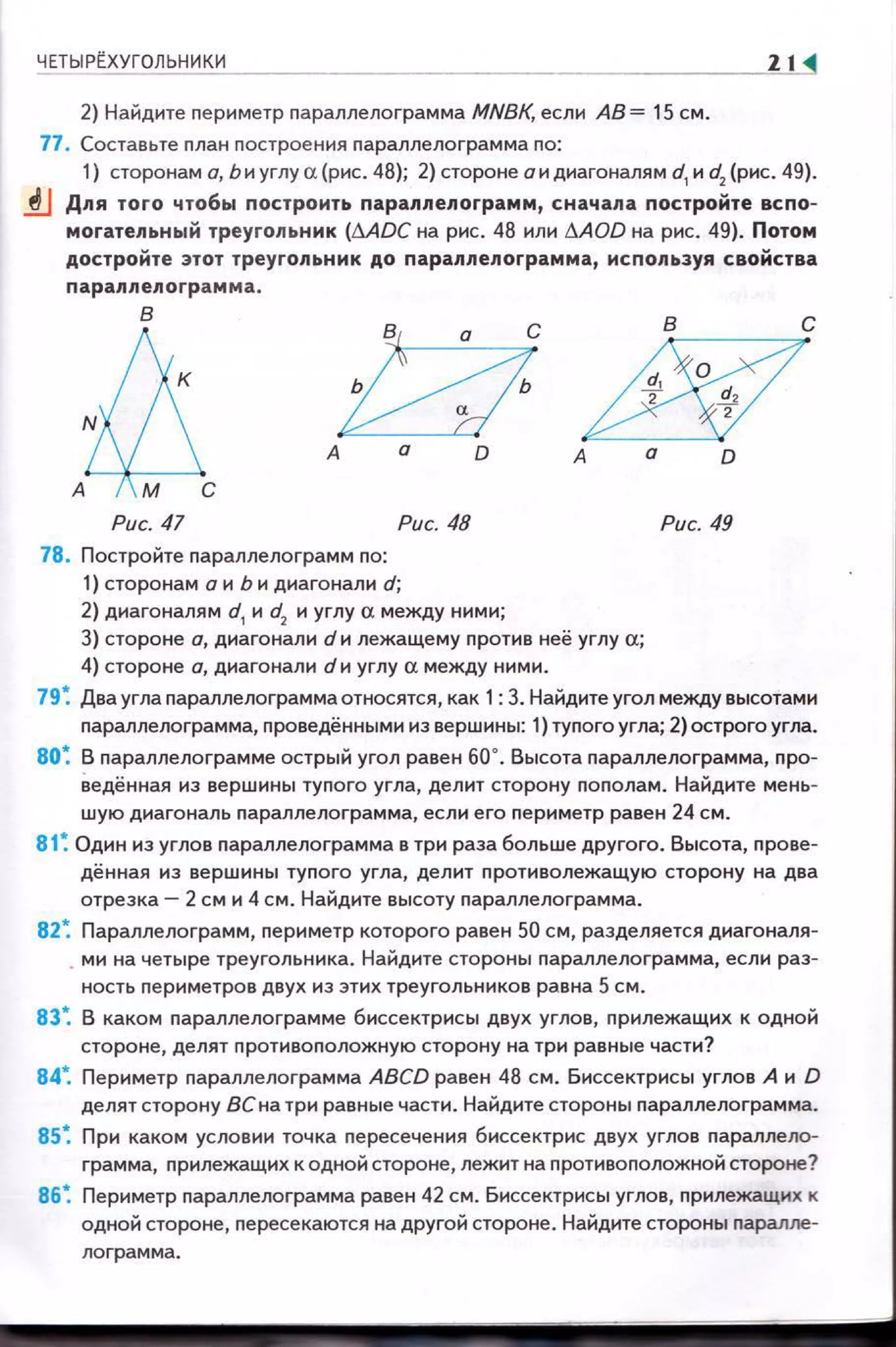 ЧЕТЫР~ХУГОЛЬНИКИ
2) Найдите пе риметр параллелограмма MNBK, если АВ= 15 см.
77, Составьте nлан построения nараллелограмма по:
21 <!
1) сторонам а, Ь и углу а (рис. 48); 2) стороне а и диагоналям d1
и d2
(рис. 49).
1J Для того чтобы построить параллелограмм, сначала постройте вспо­
могательный треугольник (MDC на рис. 48 или l1AOD на рис. 49). Потом
достройте этот треугольник до параллелограмма, используя свойства
параплелограмма.
в
.tд, ~А а О
в с
d!fY~Et
А а о
Рис. 47 Рис. 48 Рис. 49
78. Постройте параллелограмм по:
1) сторонам а и Ь и диагонали d;
2) диагоналям d1
и d2
и углу а между ними;
3) стороне а, диагонали d и лежащему против неё углу а;
4) стороне а, диагонали d и углу а между ними.
79~ Два угла параллелограммаотносятся, как 1: 3. Найдите угол между высотами
nараллелограмма, проведёнными из вершины: 1) туnого угла; 2)острого угла.
80 ~ В параллелограмме острый угол равен 60". Высота nараллелограмма, про-
8едённая из вершины тупого угла, делит сторону пополам. Найдите мень­
шую диагональ nараллелограмма, если его периметр равен 24 см.
81 ~ Один из углов параллелограмма в три раза больше другого. Высота, прове­
дённая из вершины тупого угла, делит противолежащую сторону на два
отрезка- 2 см и 4 см. Найдите высоту nараллелограмма.
82~ Параллелограм м, nериметр которого равен 50 см, разделяется диагоналя­
. ми на четыре треугольника. Найдите стороны nараллелограмма, если раз­
ность периметров двух из этих треугольников равна 5 см.
83~ В каком nараллелограмме биссектрисы двух углов, nрилежащих к одной
стороне, делят nротивоnоложную сторону на три равные части?
84~ Периметр параллелограмма ABCD равен 48 см. Биссектрисы углов А и D
делят сторону ВСна три равнь1е части. Найдите стороны nараллелограмма.
85~ При каком условии точка nересечения биссектрис двух углов nараллело­
грамма, nрилежащих к одной стороне, лежит на nротивоnоложной стороне?
86~ Периметр nараллелограмма равен 42 см. Биссектрисы углов, прилежащих к
одной стороне, пересекаются на другой стороне . Найдите стороны nаралле­
лограмма.
 