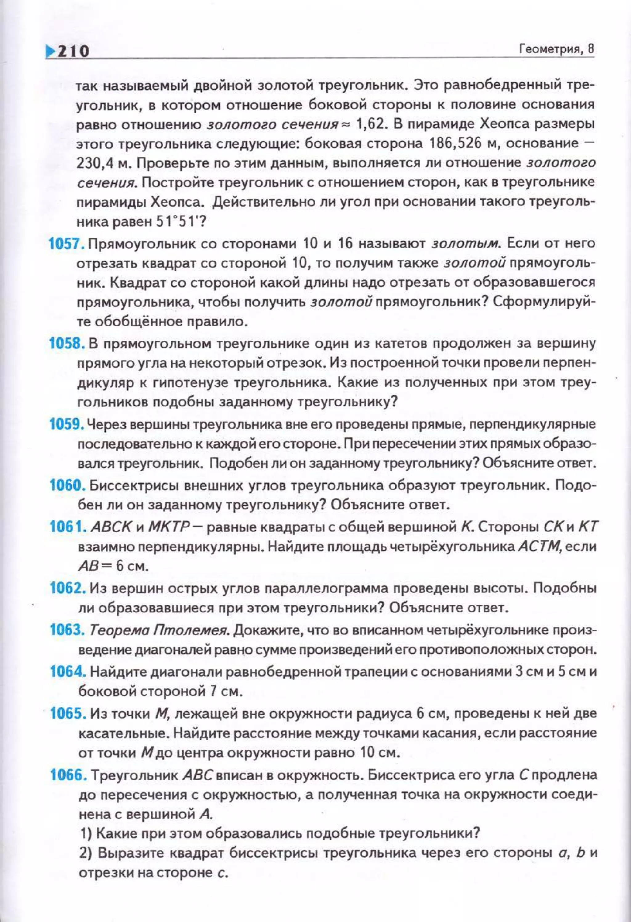 1>110 Геометрия, 6
так называемый двойной золотой треугольник. Это равнобедренный тре­
угольник, в котором отношение боковой стороны к nоловине основания
равно отношению золотого сечения "" 1,62. В nирамиде Хеопса размеры
этого треугольника следующие: боковая сторона 186,526 м, основание-
230,4 м. Проверьте по этим данным, выnолняется ли отношение золотого
сечения. Постройте треугольник с отношением сторон, как в треугольнике
nирамиды Хеопса. Действительно ли угол при основании такого треуголь­
ника равен 51 о 5 1'?
1057. Прямоугольник со сторонами 10 и 16 называют золотым. Если от него
отрезать квадрат со стороной 10, то nолучим также золотой nрямоуголь­
ник. Квадрат со стороной какой длины надо отрезать от обраэовавшегося
nрямоугольника, чтобы получить золотой nрямоугольннк? Сформулируй­
те обобщённое правило.
1058. В прямоугольном треугольнике один из катетов nродолжен за вершину
прямого углананекоторый отрезок. Из построенной точки nровели перпен­
дикуляр к гиnотенузе треугольника. Какие из nолученных nри этом треу­
гольников nодобны заданному треугольнику?
1059. Через вершины треугольника вне его проведены прямые, nерnендикулярные
nоследовательно к каждой его стороне. При пересечении этих nрямых образо­
вался треугольник. Подобен ли он заданному треугольнику? Объясните ответ.
1060. Биссектрисы внешних углов треугольника образуют треугольник. Подо­
бен ли он заданному треугольнику? Объясните ответ.
1061. АВСК н МКТР- равные квадраты с общей вершиной К. Стороны СКи КТ
взаимно перnендикулярны. Найдите площадь четырёхугольникаАСТМ, если
АВ= б см.
1062. Из вершин острых углов nараплелограмма nроведены высоты . Подобны
ли обраэовавшиеся nри этом треугольники? Объясните ответ.
1063. Теорема Птолемея. Докажите, что во вnисанном четырёхугольнике nроиз­
ведение диагоналей равно сумме произведений его противоnоложных сторон.
1064. Найдите диагонали равнобедренной трапеции с основаниями 3 см и 5 см и
боковой стороной 7 см.
1065. Из точки М, лежащей вне окружности радиуса 6 см, nроведены к ней две
касательные. Найдите расстояние между точками касания, если расстояние
от точки Мдо центра окружности равно 10 см.
1066. Треугольник АВСвnисан в окружность. Биссектриса его угла С nродлена
до nересечения с окружностью, а nолученная точка на окруж ности соеди­
нена с вершиной А.
1) Какие при этом образавались nодобные треугольники?
2) Выразите квадрат биссектрисы треугольника через его стороны о, Ь и
отрезки на стороне с.
 