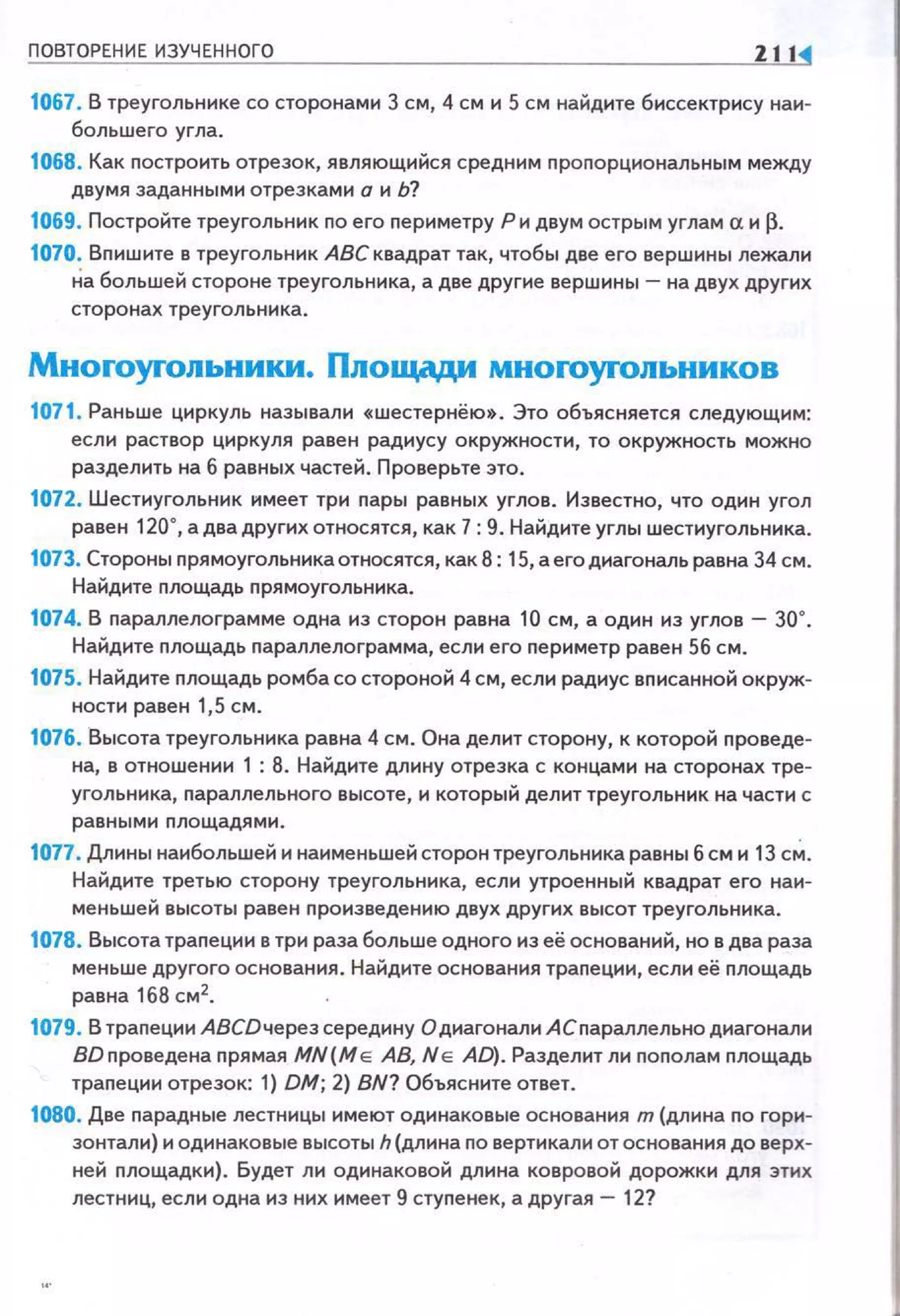 ПОВТОРЕНИЕ ИЗУЧЕННОГО Zlli
1067. В треугольнике со сторонами 3 см, 4 см и 5 см найдите биссектрису наи­
большего угла.
1068. Как nостроить отрезок, являющийся средним nроnорциональным между
двумя заданными отрезками о и Ь?
1069. Постройте треугольник по его nериметру Ри двум острым углам а и~-
1070. Вnишите в треугольник АВС квадрат так, чтобы две его вершины лежали
На большей стороне треугольника, а две другие вершины- на двух других
сторонах треугольника.
Мноrоуrольники. Площади мноrоуrольников
1071. Раньше циркуль называли «шестернёю». Это объясняется следующим:
если раствор циркуля равен радиусу окружности, то окружность можно
разделить на 6 равных частей. Проверьте это.
1072. Шестиугольник имеет три nары равных углов. Известно, что один угол
равен 120°, а два других относятся, как 7: 9. Найдите углы шестиугольника.
1073. Стороны nрямоугольника относятся, как 8: 15, а егодиагональ равна 34 см.
Найдите nлощадь прямоугольннка.
1074. В nараплелограмме ОДНа ИЗ сторон равна 10 СМ, а ОДИН ИЗ УГЛОВ - 30".
Найдите площадь параллелограмма, если его периметр равен 56 см.
1075. Найдите nлощадь ромба со стороной 4 см, если радиус вnисанной окруж­
ности равен 1,5 см.
1076. Высота треугольника равна 4 см. Она делит сторону, к которой проведе­
на, в отношении 1 : 8. Найдите длину отрезка с концами на сторонах тре­
угольника, nараллельного высоте, и который делит треугольник на части с
равными площадями.
1077. Длины наибольшей н нанменьшей сторон треугольника равны 6 см и 13 с~.
Найдите третью сторону треугольника, если утроенный квадрат его наи­
меньшей высоты равен nроизведению двух других высот треугольника.
1078. Высота траnеции в три раза больше одного из её оснований, но в два раза
меньше другого основания . Найдите основания траnеции, если её площадь
равна 168 см2.
1079. В трапеции АВСDчерез середину О диагонали АСпараллельно диагонали
ВDnроведена nрямая MN(M e АВ, N e AD). Разделит ли nоnолам площадь
трапеции отрезок: 1) ОМ; 2) BN? Объясните ответ.
1080. Две парадные лестницы имеют одинаковые основания т (длина no гори­
зонтали) и одинаковые высоты h (длина по вертикали отоснования до верх­
ней nлощадки). Будет ли одинаковой длина ковровой дорожки для этих
лестниц, если одна из них имеет 9 стуnенек, а другая - 12?
 