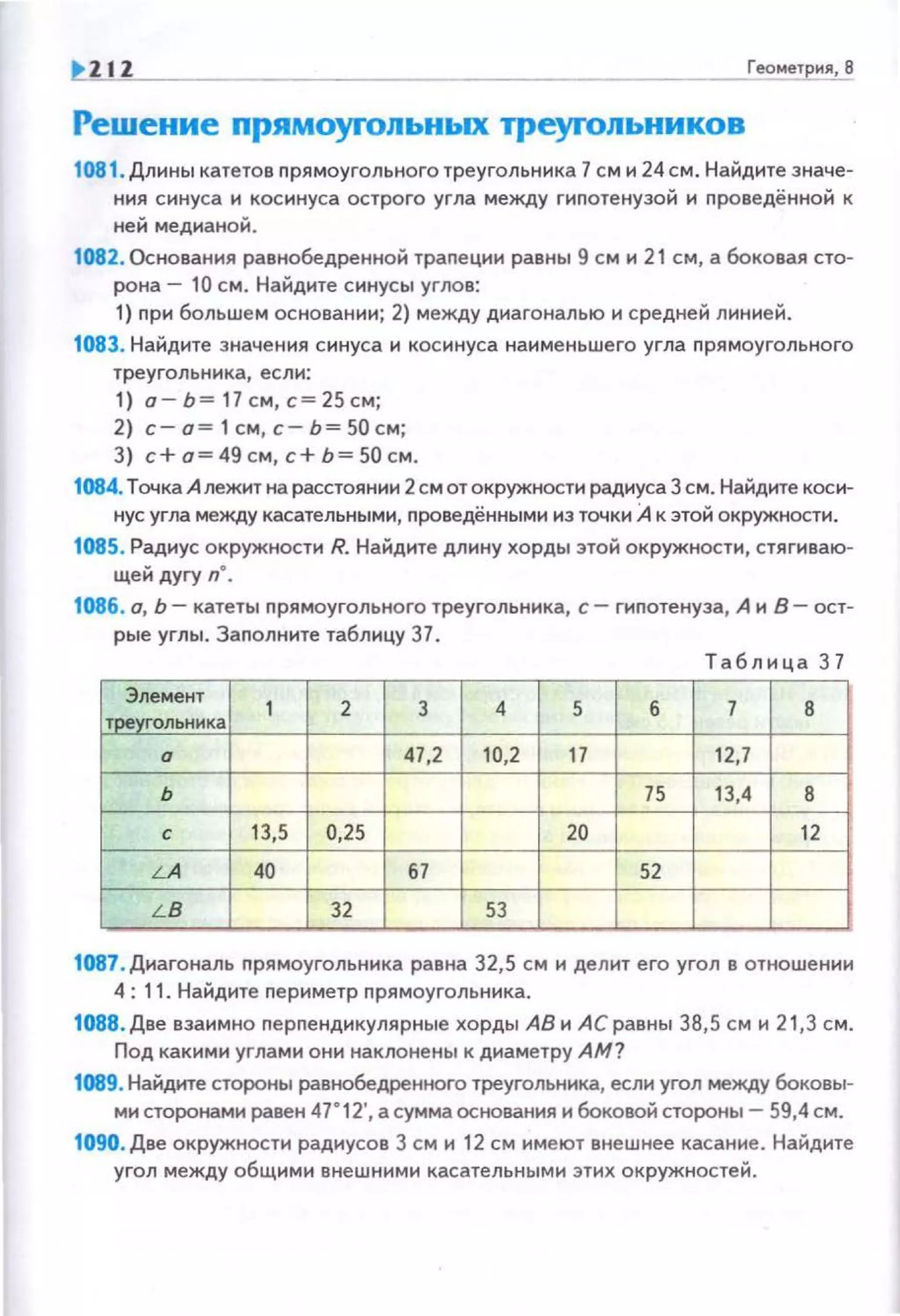 ZIZ Геомет ия, 8
Решение прямоуrольных треуrольников
1081. Длины катетов прямоугольного треугольника 7 см и 24 см. Найдите значе·
ния синуса и косинуса острого угла между гиnотенузой и проведённой к
ней медианой.
1082. Основания равнобедренной трапеции равны 9 см и 21 см, а боковая сто­
рона- 10 см. Найдите синусы углов:
1) nри большем основании; 2) между диагональю и средней линией.
1083. Найдите значения синуса и косинуса наименьшего угла nрямоугольного
треугольника, если:
1) а- Ь= 17 см, с= 25 см;
2) с- о= 1 см, с- Ь= 50 см;
3) с+о=49см,с+Ь=50см.
1084.Точка А лежит на расстоянии 2см от окружности радиуса З см. Найдите коси­
нус угла между касательными, nроведёнными из точки А к этой окружности.
1085. Радиус окружности R. Найдите длину хорды этой окружности, стягиваю­
щей дугу n".
1086. о, Ь- катеты прямоугольного треугольника, с- гипотенуза, А и В- ост­
рые углы. Заполните таблицу 37.
Т аблица 3 7
Элемент
1 2 3 4 5 Б 7 в
т реугольника
Q 47,2 10,2 17 12,7
ь 75 13,4 в
с 13,5 0,25 20 12
LA 40 67 52
LB 32 53
1087 . Диагональ nрямоугольника равна 32,5 см и делит его угол в отношении
4: 11. Найдите nериметр nрямоугольника.
1088 . Две взаимно nерnендикулярные хорды АВ и АС равны 38,5 см и 21,3 см.
Под какими углами они наклонены к диаметру АМ?
1089. Найдите стороны равнобедренного треугольника, если угол между боковы­
ми сторонами равен 47"12', а сумма основания и боковой стороны- 59,4 см.
1090. Две окружности радиусов 3 см и 12 см имеют внешнее касание. Найдите
угол между общими внешними касательными этих окружностей.
 