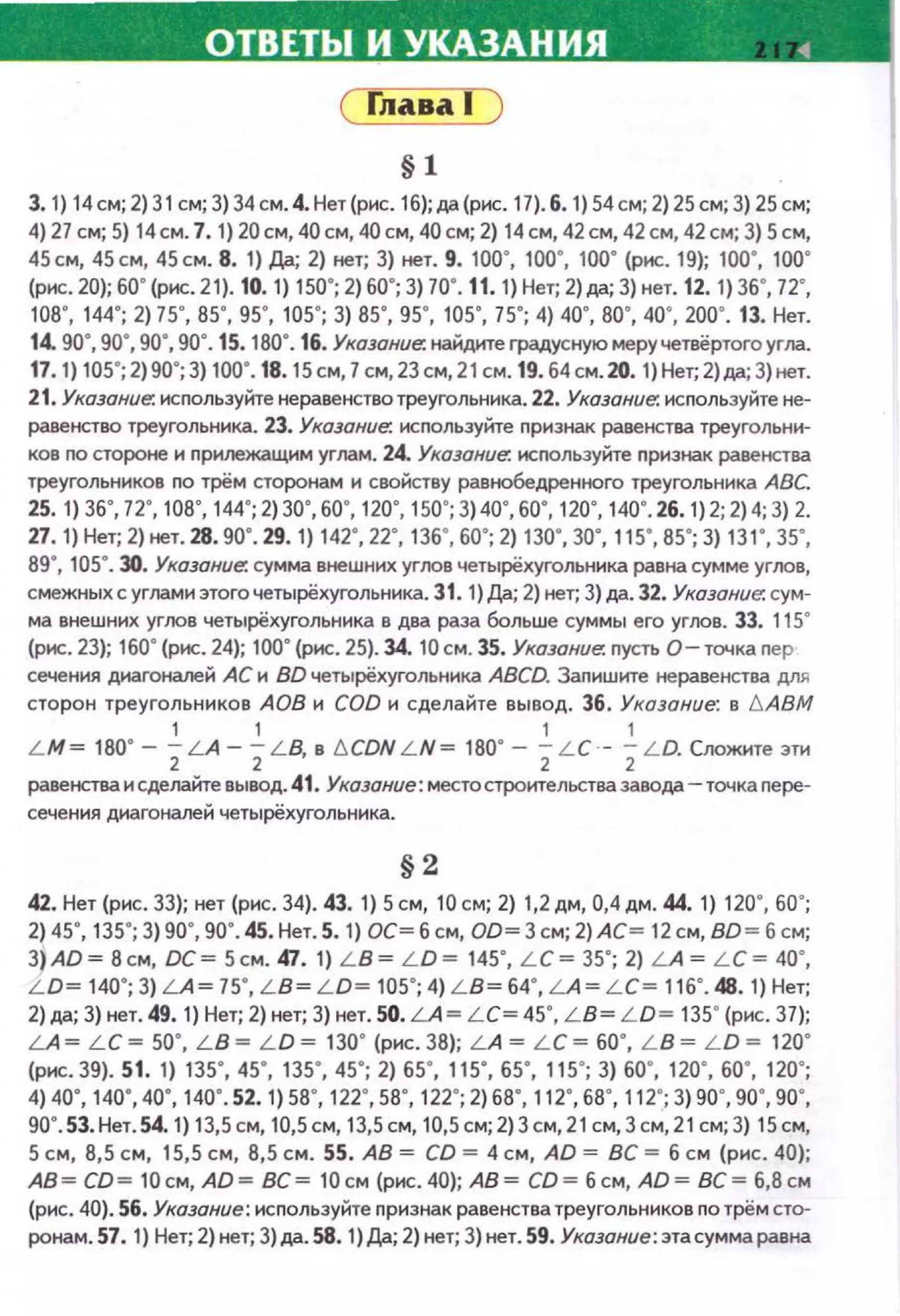 ОТВЕТЫ И УКАЗАНИЯ ~
( fлава 1
§1
3. 1) 14 см; 2) 31 см; 3) 34 см. 4. Нет (рис. 1б); да (рис. 17). б. 1) 54 см; 2) 25 см; 3) 25 см;
4) 27 см; 5) 14см. 7. 1) 20см, 40 см, 40 см, 40 см; 2) 14см, 42 см, 42см, 42см; 3) Sсм,
45см, 45см, 45см. 8. 1) Да; 2) нет; 3) нет. 9. 100", 100", 100" (рис. 19); 100", 100"
(рис. 20); бО" (рис. 21). 10. 1) 150"; 2) бО"; 3)70". 11. 1) Нет; 2)да; 3) нет. 12. 1) 3б", 72",
1ов·. 144"; 2) 75", 85", 95", 105"; 3) 85", 95", 105", 75"; 4) 40", во·. 40", 2оо·. 13. Нет.
14. 90", 90",90", 90". 15. 180". 16. Указание: найдитеградуснуюмеручетвёртоrо угла.
17.1) 105"; 2)90"; 3) 100". 18.15 см, 7 см, 23см, 21 см. 19. б4см. 20. 1) Нет; 2)да; 3)нет.
21. Указание. используйте неравенствотреуrольника. 22. Указание. используйте не­
равенство треугольника. 23. Указание: исnользуйте nризнак равенства треугольни­
ков по стороне н nрилежащим углам. 24. Указание. исnользуйте признак равенства
треугольников по трём сторонам н свойству равнобедренного треугольника АВС.
zs. 1) 3б", 12·. 1ов·. 144"; 2) 3о·. бо·. 120·. 1so·; 3) 40", бо·. 120·. 140". 26. 1)2; 2)4; 3) 2.
27. 1) Нет; 2) нет. 28. 90". 29. 1) 142", 22", 13б", бО"; 2) 130", 30", 115", 85"; 3) 131", 35",
89", 105". 30. Указание: сумма внешних упюв четырёхугольника равна сумме yrroв,
смежных с углами этоrочетырёхугольника. 31. 1)Да; 2) нет; 3) да. 32. Указание: сум­
ма внешних углов четырёхугольника в два раза больше суммы его углов. 33. 115&
(рис. 23); 160. (рис. 24}; 100° (рис . 25). 34. 10см. 35. Указание: пусть о- точка пер
сечения днагоналей АС и ВО четырёхугольника ABCD. Запишите неравенстаа для
сторон треугольников АОВ н COD н сделайте вывод. 36. Указание: в t::.ABM
1 1 1 1
L M= 180° - 2LA- 2L B, в t::.CDN L N = 180• - 2L C- 2L D. Сложите эти
равенства н сделайте вывод. 41. Указание: место строительства завода- точка пере­
сечения диагоналей четырёхугольннка.
§2
42. Нет (рнс. 33); нет (рнс. 34). 43. 1) 5 см, 10 см; 2) 1,2 дм, 0,4 дм. 44. 1) 120", бО";
2) 45", 135"; 3) 90", 90". 45. Нет. 5. 1) ОС~ б см, 00~ 3 см; 2)АС~ 12 см, ВО ~ б см;
3) АО~ В см, ОС~ 5см. 47. 1) L B~ L O~ 145", L C~ 35"; 2) LA ~ L C ~ 40",
L O~ 140"; 3) LA ~ 75", LB~ L O~ 105"; 4) LB~ б4", LA~ L C~ 1 1 б". 48. 1) Нет;
2) да; 3) нет. 49. 1) Нет; 2) нет; 3) нет. 50. LA~ L C~ 45", LB~ L O ~ 135" (рнс. 37);
LA ~ L C ~ 50", L B ~ L O ~ 130" (рнс . 38); L A ~ L C ~ бО", L B ~ L O ~ 120"
(рис. 39). 51. 1) 135", 45", 135", 45"; 2) 65", 115", 65", 115"; 3) 60", 120", 60", 120";
4) 40", 140", 40", 140". sz. 1) 58", 122·. 58", 122"; 2) бВ", 112·. бВ", 112"; 3) 9о·. 90", 90",
90•.53. Нет. 54. 1) 13,5 см, 10,5 см, 13,5 см, 10,5 см; 2) 3 см, 21см, 3 см, 21 см; 3) 15 см,
5 см, 8,5 см, 15,5 см, 8,5 см. 55. АВ= CD = 4 см, AD = ВС =б см (рис. 40);
АВ~ СО ~ 1 0см, АО~ ВС~ 1 0см (рис.40); АВ~ СО~ б см, АО~ ВС~ 6,8см
(рис. 40). 56. Указание: используйте признак равенства треугольников по трём сто­
ронам. 57. 1) Нет; 2) нет; 3) да. 58. 1 )Да; 2) нет; 3) нет. 59. Указание: эта сумма равна
 