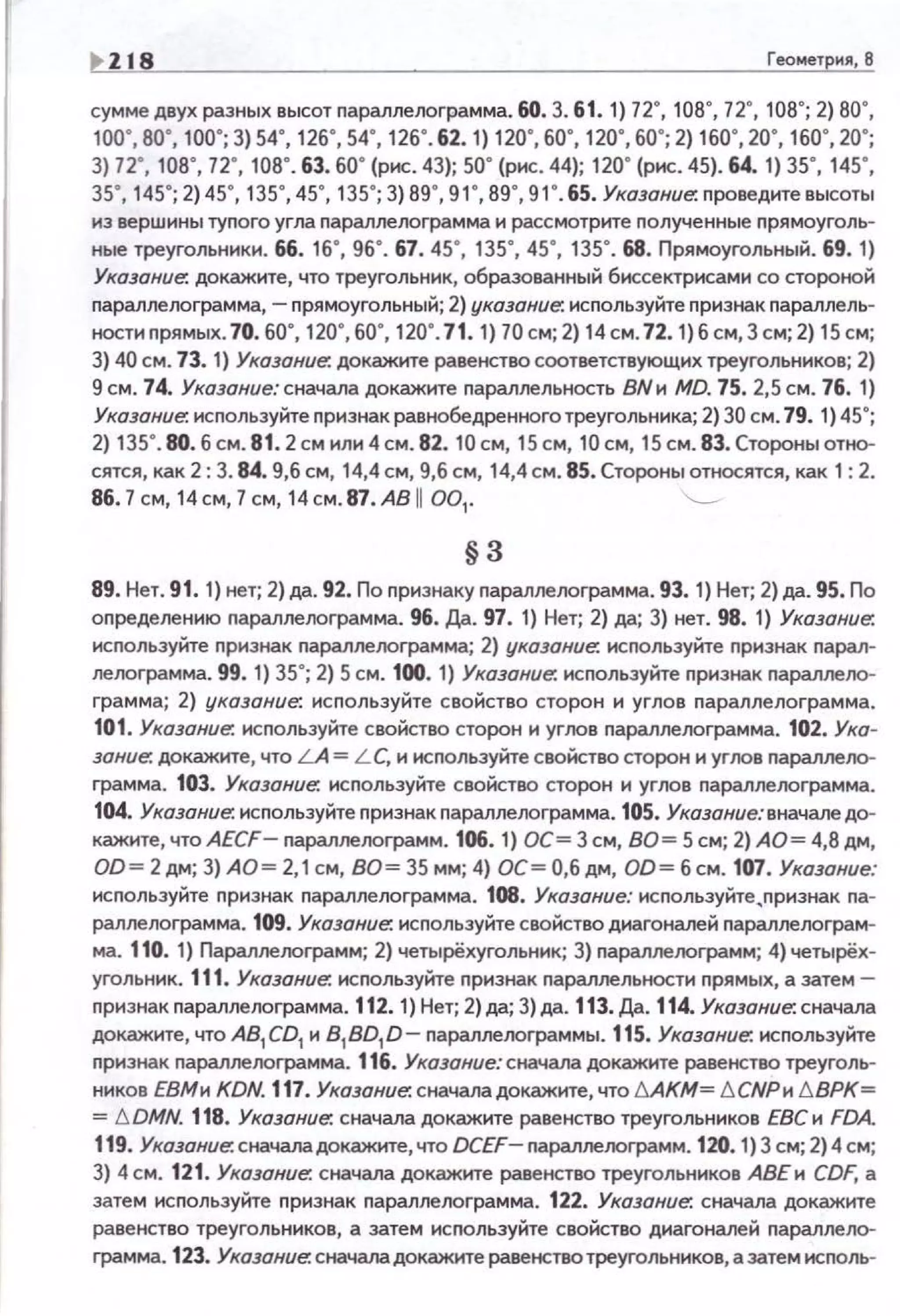~ 118 Геометркя, В
сумме двух разных высот параллелоrрамма. 60. 3. 61. 1) 72", 108", 72", 108"; 2) во·.
100", 80", 100"; 3) 54", 126", 54", 126".62. 1) 120", 60", 120", 60"; 2) 160", 20", 160", 20";
3) 72", 108", 72", 108". 63. 60" (рис. 43); 50" (рис. 44); 120" (рис. 45). 64. 1) 35", 145",
зs·. 145"; 2)45", 135", 45", 135"; 3) 89", 91", 89", 91".65. Указание. п роведите высоты
из вершины туnого угла n араплелограмма и рассмотрите nолученные nрямоуголь­
ные треугольники. 66. 16", 96". 67. 45", 135", 45", 135". 68. Прямоуrольный. 69. 1)
Указание: докажите, что треугольник, образованный биссектрисами со стороной
параллелограмма,- прямоугольный; 2) указание: используйте признак nараллель­
ностиnрямых. 70. 60", 120",60", 120". 71. 1) 70 см; 2) 14 см. 72. 1) 6 см, 3 см; 2) 15 см;
3) 40 см. 73. 1) Указание: докажите равенство соответствующих треугольников; 2)
9 см. 74. Указание: сначала докажите nараллельность ВNи MD. 75. 2,5 см. 76. 1)
Указание. исnользуйте nризнак равнобедренного треугольника; 2) 30 см. 79. 1) 45";
2) 135".80. б см. 81.2 см или 4см. 82. 10 см, 15 см, 10 см, 15 см. 83. Стороны отно­
сятся, как 2: 3. 84. 9,6 см, 14,4 см, 9,6 см, 14,4 см. 85. Стороны относятся, как 1: 2.
86.7 см, 14 см, 7 см, 14 см. 87 . АВ 11 001
• '--
§3
89. Нет. 91. 1) нет; 2)да. 92. По nризнаку nараллелограмма. 93. 1) Нет; 2)да. 95. По
оnределению nараллелограмма. 96. Да. 97. 1) Нет; 2) да; 3) нет. 98. 1) Указание.
исnользуйте nризнак nараллелограмма; 2) указание. исnользуйте nризнак nарал­
леоограмма. 99. 1) 35"; 2) 5 см. 100. 1) Указание. исnользуйте nризнак nаралле!Ю­
грамма; 2) указание. используйте свойство сторон и углов nараллелограмма.
101. Указание. исnользуйте свойство сторон и угоое nараллеоограмма. 102. Ука­
зание. докажите, что LA = L C, и исnользуйте свойство сторон и угоое nаралпе!Ю­
грамма. 103. Указание. используйте свойство сторон и углов nараллелограмма.
104. Указание. исnользуйте nризнак nараллелограмма. 105. Указание: вначале до­
кажите, что AECF- nараллелограмм . 106. 1) ОС= 3 см, ВО= 5 см; 2) АО= 4,8 дм,
OD= 2дм; 3) АО = 2,1 см, ВО= 35 мм; 4) ОС=О,бдм, OD= б см. 107. Указание:
исnользуйте nризнак параллелограмма. 108. Указание: исnользуйте,nризнак nа­
раллелограмма. 109. Указание. исnользуйте свойство диагоналей nараллелограм­
ма. 110. 1) Параллеооrрамм; 2) четырёхугольник; 3) nараллелограмм; 4) четырёх­
угольник. 111. Указание. исnользуйте nризнак nараллельности прямых, а затем -
nризнак nараллелограмма. 112. 1) Нет; 2) да; 3) да. 113. Да. 114. Указание. сначала
докажите, что A81
CD1
и 8 1
BD1
D- nараллелограммы. 115. Указание. исnользуйте
nризнак nараллелограмма. 116. Указание: сначала докажите равенство треуголь­
ников ЕВМи KDN. 117. Указание. сначала докажите, что t:.AKM= 6 СNРи 6.ВРК=
= 6 DMN. 118. Указание: сначала докажите раеенетес треугольников ЕВС и FDA.
119. Указание. сначаладокажкте, что DCEF- nара.ллелоrрамм. 120. 1) 3 см; 2) 4см;
3) 4см. 121. Указание. сначала докажите раеенетес треугольников АВЕ и CDF, а
затем используйте признак nараллелограмма. 122. Указание. сначала докажите
раеенетес треугольников, а затем исnользуйте свойство диагоналей nаралле!Ю­
грамма. 123. Указание. сначаладокажите равенство треуrольникое, а затем исnоль-
 