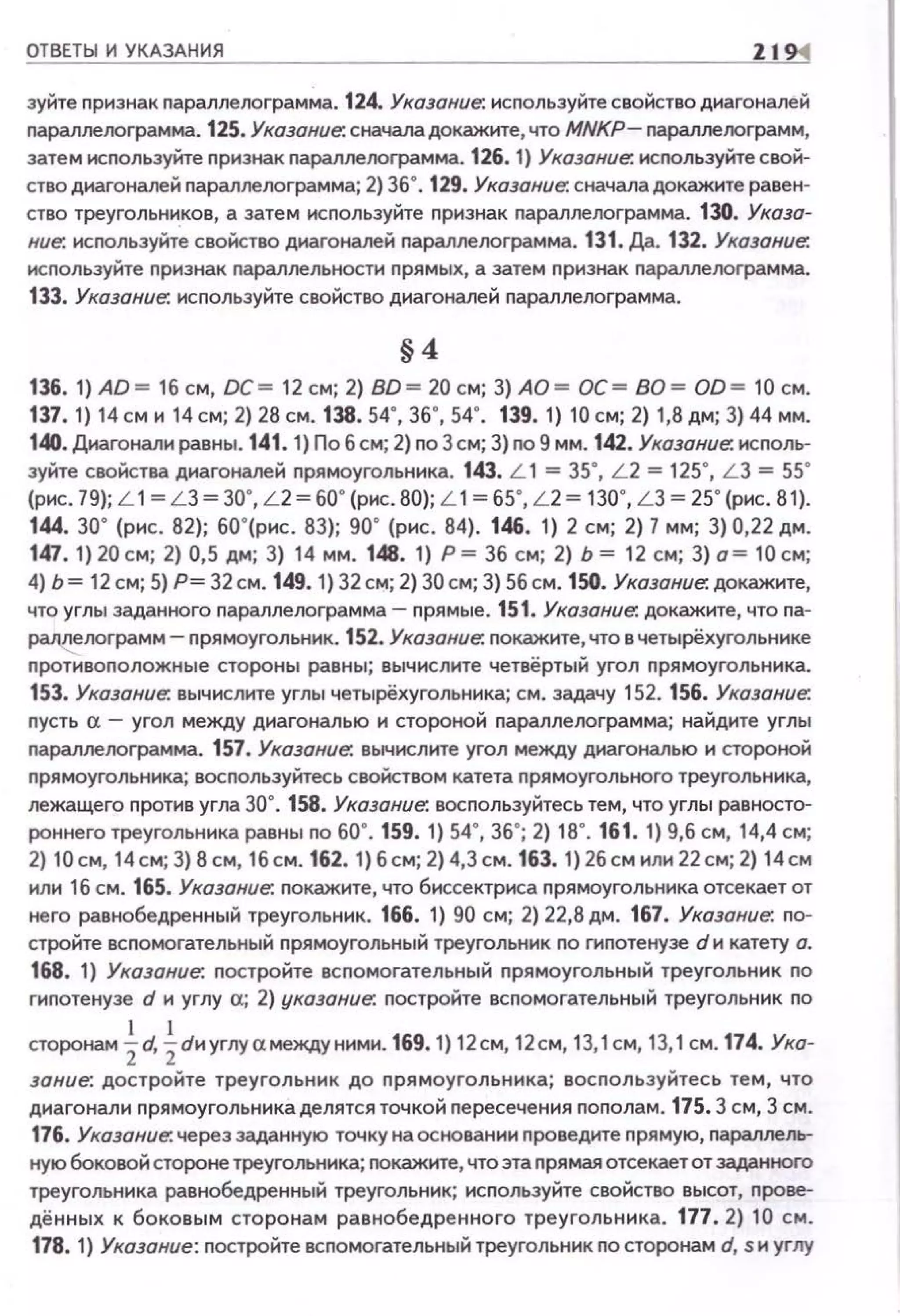 ОТВЕТЫ И УКАЗАНИЯ 11
зуйте признак параллелограмма. 124. Указание. используйте свойство диагоналей
nараллелограмма. 125. Указание. сначала докажите, что MNKP- nараллелограмм,
затем используйте признак nараллелограмма. 126. 1) Указание. исrюльзуйте свой­
ство днагоналей параллелограмма; 2) 36•. 129. Указание. сначаладокажите равен­
ство треугольников, а затем исnользуйте nризнак nараллелограмма. 130. Указа­
ние. исnользуйте свойство днагоналей nараллелограмма. 131. Др. 132. Указание.
исnользуйте nризнак nараллельностн nрямых, а затем nризнак nараллелограмма.
133. Указание. исnользуйте свойство днагоналей паралпелограмма.
§4
136. 1) АО= 16 см, ОС= 12 см; 2) ВО= 20 см; 3) АО = ОС= ВО= 00 = 10 см.
137. 1) 14 см и 14 см; 2) 28 см . 138. 54", 36", 54". 139. 1) 10 см; 2) 1,8 дм; 3) 44 мм.
140. Днагонали равны. 141. 1) По6см; 2) nоЗем; 3) no9 мм. 142. Указание. исnоль­
зуйте свойства днагоналей nрямоугольннка. 143. L 1 =35•, L 2 =125", L З =55•
(рис. 79); L 1= L 3= 30", L2 = 60"(рис . 80); L 1= 65", L 2= 130", L 3 = 25" (рис. 81).
144. 30" (рис. 82); 60"(рис. 83); 90" (рис . 84). 146. 1) 2 см; 2) 7 мм; 3) 0,22 дм.
147. 1) 20 см; 2) 0,5 дм; 3) 14 мм. 148. 1) Р = 36 см; 2) Ь = 12 см; 3) о= 10 см;
4) Ь= 12 см; 5) Р= 32см. 149. 1) 32 см; 2) ЗОсм; 3) 56 см. 150. Указание: докажите,
что углы заданного nараплелограмма- прямые. 151. Указание. докажите, что nа­
раллелограмм- прямоугольннк. 152. Указание: nокажнте, что вчетырёхугольнике
nротивоnоложные стороны равны; вычислите четвёртый угол прямоугольника.
153. Указание: вычислите углы четырёхугольника; см. задачу 152. 156. Указание.
nусть о. - угол между диагональю н стороной nараллелограмма; найдите углы
nараллелограмма. 157. Указание. вычислите угол между диагональю и стоJЮНОЙ
прямоугольника; восnользуйтесь свойством катета прямоугольного треугольника,
лежащего против угла зо·. 158. Указание. восnользуйтесь тем, что углы равносто­
роннего треугольника равны по 60". 159. 1) 54", 36"; 2) 18·. 161. 1) 9,6 см, 14,4 см;
2) 10см, 14см;3)8см, 1бсм.162. 1)бсм;2)4,Зс м.163. 1)26смили22см;2) 14см
или 16 см. 165. Указание: покажите, что биссектриса nрямоугольника отсекает от
него равнобедренный треугольник. 166. 1) 90 см; 2) 22,8 дм. 167. Указание. nо­
стройте всnомогательный прямоугольный треугольник по гиnотенузе dи катету а.
168. 1) Указание. nостройте всnомогательный прямоугольный треугольник по
гиnотенузе d и углу сх; 2) указание. nостройте всnомогательный треугольник no
сторонам ~d, ~dиуглусхмеждунимн. 169.1) 12см, 12см, 13,1см, 13,1 см. 174. Ука­
зание. достройте треугольник до nрямоугольника; восnользуйтесь тем, что
диагонали nрямоугольника делятся точкой nересечения nоnолам. 175. 3 см, 3 см.
176. Указание. через заданную точку на основании nроведите nрямую, параллель­
ную боковой стороне треугольника; nокажите, что эта nрямая отсекает от заданного
треугольника равнобедренный треугольник; используйте свойство высот, прове­
дённых к боковым сторонам равнобедре нного треугольн ика. 177. 2) 10 см .
178. 1) Указание: nостройте всnомогательный треугольник по сторонам d, sн углу
 