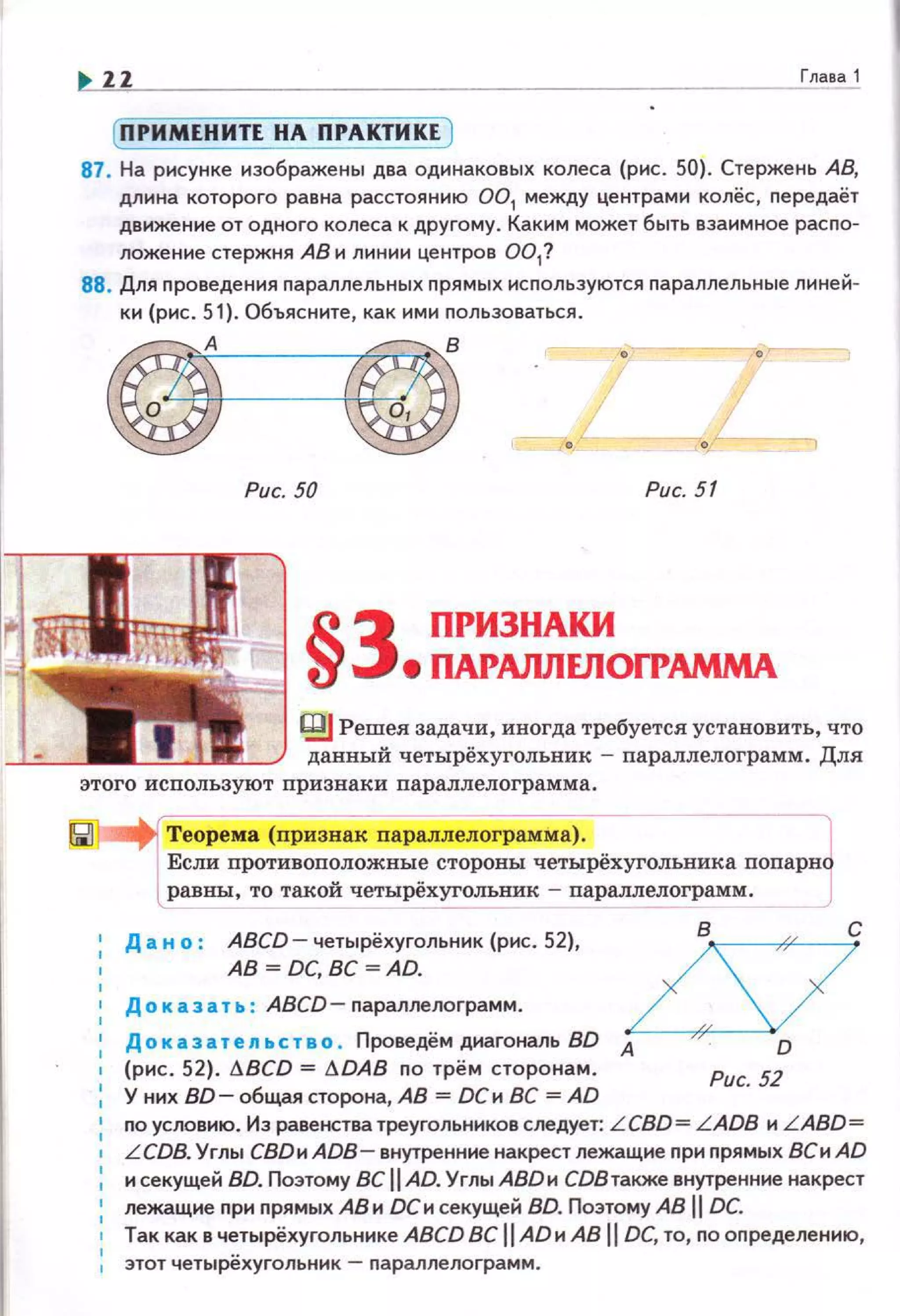 22 Глава 1
(ПРИМЕНИТЕ НА ПРАКТИКЕ )
87. На рисунке изображены два одинаковых колеса (рис . 50). Стержень АВ,
длина которого равна расстоянию 001
между центрами колёс, передаёт
движение от одного колеса к другому. Каким может быть взаимное расnо­
ложение стержня АВ и линии центров 001?
88. Для проведения nараллельных nрямых исnользуются nараллельные линей­
ки (рис. 51). Объясните, как ими nользоваться.
Рис. 50 Рис. 51
§3 ПРИЗНАКИ
е ПАРАЛЛЕЛОГРАММА
Щ) Решея задачи, иногда требуется установить, что
данный четырёхугольник - параллелограмм. Для
этого используют признаки параллелограмма.
Теорема (признак параллелограмма). ~
Если противоположные стороны четырёхуголъника попарно
равны, то такой четырёхугольник - параллелограмм. j
Д а н о : ABCD- четырёхугольник (рис. 52),
АВ ~ ОС, ВС ~ AD.
До казать : АВСО - nараллелограмм.
Доказательство. Проведём диагональ ВО
(рис. 52). !J.BCO = !J.OAB по трём сторонам.
У них ВО- общая сторона, АВ= ОСи ВС = AD
J:7А D
Рис. 52
по условию. Из равенства треугольников следует: LCBD= L ADB и LABD=
LCDB. Углы СВОи ADB- внутренние накрест лежащие nриnрямых ВСи AD
и секущей BD. Поэтому ВС 11 AD. Углы АВDи СDВтакже внутренние накрест
лежащие nри прямых АВ и DСи секущей ВО. Поэтому АВ 11 DC.
Так как в четырёхугольнике ABCD ВС 11 АDи АВ 11 DC, то, по определению,
этот четырёхугольник - параллелограм м.
 