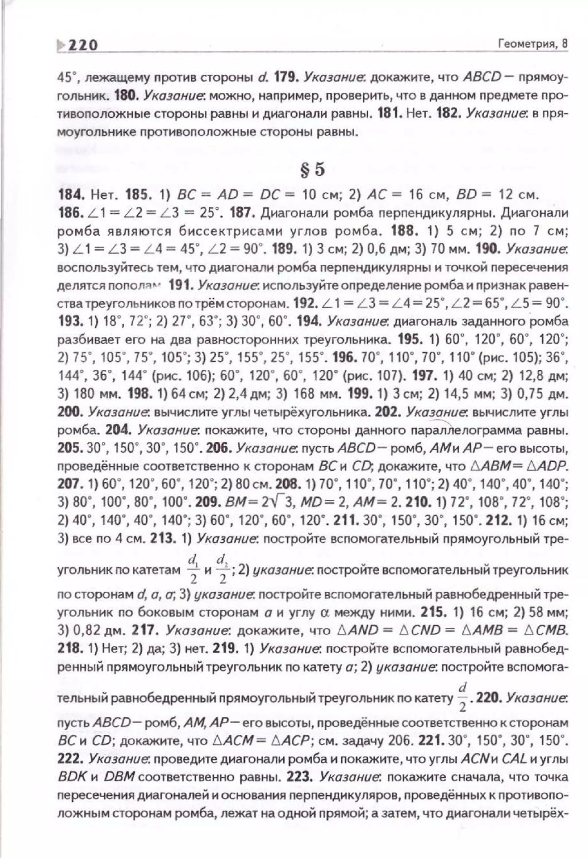 ~ 220 Геометрия, 8
45", лежащему nротив стороны d. 179. Указание: докажите, что ABCD- nрямоу­
гольник. 180. Указание: можно, например, проверить, что в данном предмете nро­
тивоnоложные стороны равны и диагонали равны. 181. Нет. 182. Указание: в nря­
моуголь нике nротивоnоложные стороны равны.
§5
1В4. Нет. 1В5. 1) ВС = АО = ОС= 10 см; 2) АС= 16 см, ВО= 12 см.
186. L 1= L2 = LЗ = 25". 187. Д~-tагонали ромба nерnендикулярны. Диагонали
ромба являются биссектрисами углов ромба. 188. 1) 5 см; 2) по 7 см;
3) L 1= L 3 = L 4 = 45', L 2 = 90' . 1В9. 1) 3 см; 2) 0,6 дм; 3) 70 мм. 190. Указание:
восnользуйтесь тем, что днагонали ромба перпенднкулярны и точкой nересечения
делятся nonoл::~.._. 191. Указание: исnользуйте определение ромба и признак равен­
стватреугольннковnотрёмсторонам. 192. L 1= LЗ = L 4= 25", L 2=65", L S= 90".
193. 1) 18", 72"; 2) 27", 63"; 3) за·, 60". 194. Указание: диагональ заданного ромба
разбивает его на два равносторонних треугольника. 195. 1) бОе, 120", 60", 120";
2) 75', 105', 75' , 105'; 3) 25', 155' , 25', 155' . 196. 70', 110', 70' , 110' (рис. 105); 36',
144' , 36', 144' (р..:. 106); 60', 120', 60', 120' (р..:. 107). 197. 1) 40 см; 2) 12,8 дм;
3) 180 мм. 198.1)64см; 2)2,4дм; 3) 168 мм.199.1) 3см; 2) 14,5 мм; 3) 0,75дм.
200. Указание: вычислите углы четырёхугольника. 202. Указание: вычислите углы
ромба. 204. Указание: покажите, что стороны данного пар~лограмма равны.
205. 30", 150", 30", 150". 206. Указание: пусть ABCD- ромб, АМи АР-его высоты,
проведённые соответственно к сторонам ВС и CD, докажите, что !::J.ABM= !::J.ADP.
207. 1) 60' , 120', 60', 120'; 2) во см. 208. 1) 70' , 110', 70' , 110'; 2) 40', 140', 40' , 140';
3) во·, 10о·. во·, 100·. 209. вм= 2v 3, мо= 2, АМ= 2. 210. 1) 72', 108', 12·, 1ов·;
2) 40' , 140' , 40' , 140'; 3) 60' , 120', 60', 120' . 211. 30' , 150', 30', 150' . 212. 1) 16 см;
3) все по 4 см. 213. 1) Указание: постройте всnомогательный прямоугольный тре·
угольник по катетам ~ и ~; 2) указание: nостройте вспомогательный треугольник
по сторонам d, а, а; 3) указание: постройте вспомогательный равнобедренный тре­
угольник по боковым сторонам а и углу а между ними. 215. 1) 16 см; 2) 58 мм;
3) 0,82 дм. 217. Указание: докажите, что !::J.AND = !::J. CND = !::J. AMB = !::J. CMB.
218. 1) Нет; 2) да; 3) нет. 219. 1) Указание: постройте вспомогательный равнобед­
ренный nрямоугольный треугольник по катету а; 2) указание: nостройте всnомога-
тельный равнобедренный прямоугольныйтреугольник по катету ~ . 220. Указание:
nусть ABCD- ромб, АМ, АР - его высоты, проведённые соответственно к сторонам
ВСи CD; докажите, что !::J.ACM = !::J.ACP; см. задачу 206. 221.30", 150", 30", 150".
222. Указание: nроведите диагонали ромба и nокажите, что углы АСNи CAL и углы
BDK н DBM соответственно равны. 223. Указание: покажите сначала, что точка
nересечения диагоналей и основания перпендикуляров, nроведённых к nротивоnо­
ложным сторонам ромба, лежат на одной прямой; а затем, что диагонали четырёх-
 