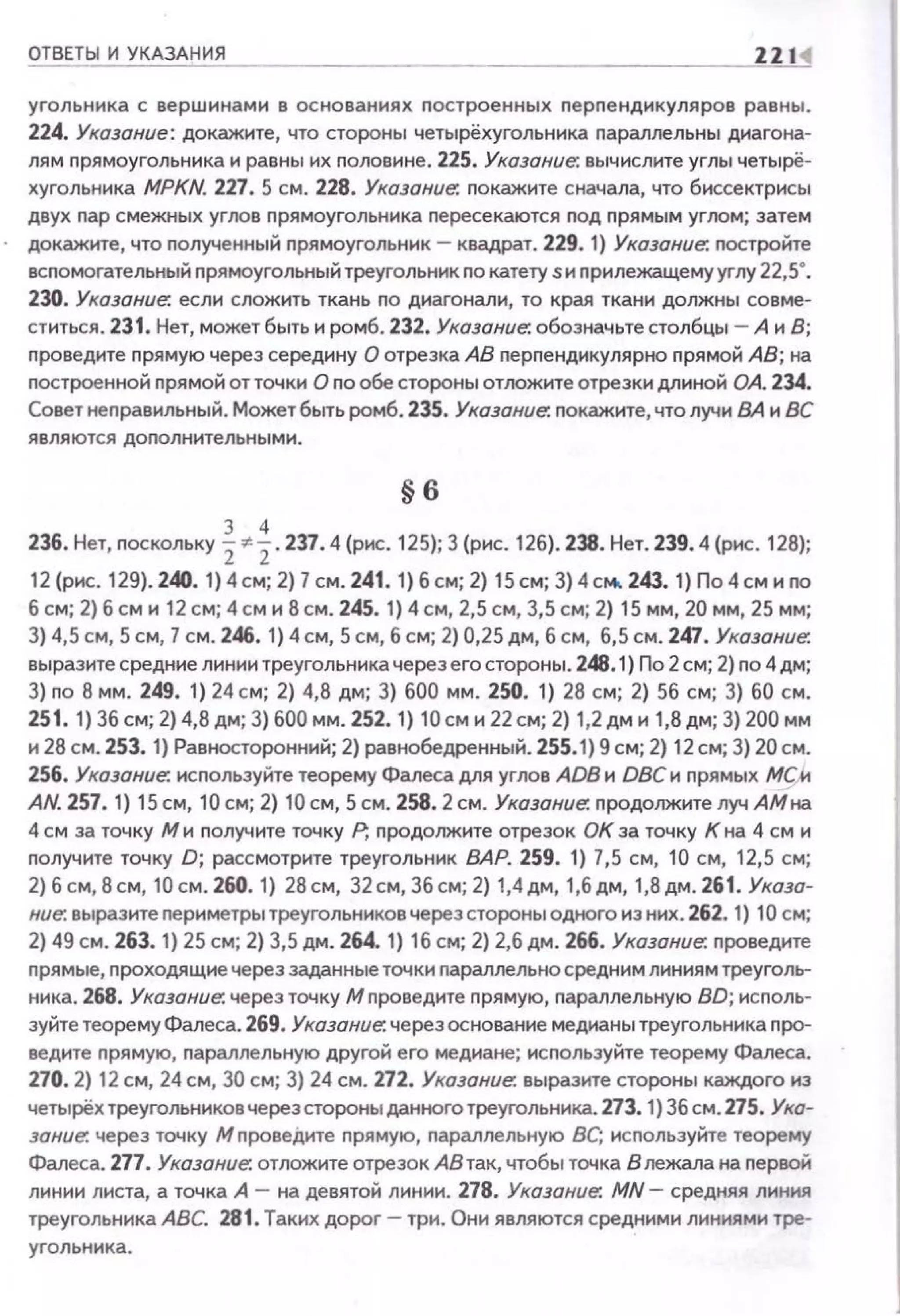 ОТВЕТЫ И УКАЗАНИЯ ZZI<I
угольника с вершинами в основаниях nостроенных nерnендикуляров равны.
224. Указание: докажите, что стороны четырёхугольника параллельны диагона­
лям nрямоугольника и равны их половине. 225. Указание. вычислите углы четырё­
хугольника MPKN. 227. 5 см . 228. Указание. nокажите сначала, что биссектрисы
двух пар смежных углов nрямоугольника nересекаются под прямым углом; затем
докажите, что полученный прямоугольник - квадрат. 229. 1) Указание. nостройте
вспомогательный nрямоугольный треугольник по катету sи nрилежащему углу 22,5·.
230. Указание. если сложить ткань по диагонали, то края ткани должны совме­
ститься. 231. Нет, может быть и ромб. 232. Указание. обозначьте столбцы- А и В;
проведите nрямую через середину О отрезка АВ перпендикулярно nрямой АВ; на
nостроенной nрямой отточки О по обе стороны отложите отрезки длиной ОА. 234.
Совет неnравильный. Может быть ромб. 235. Указание. nокажите, что лучиВА и ВС
являются доnолнительными.
§6
236. Нет, поскольку %·~ . 237.4 (рис. 125); 3 (рис. 126). 238. Нет. 239.4 (рис. 128);
12 (рис. 129). 240. 1) 4 см; 2) 7 см. 241. 1) б см; 2) 15 см; 3) 4 см. 243. 1) По 4 см и по
б см; 2) б см и 12 см; 4 см и 8 см. 245. 1) 4 см, 2,5 см, 3,5 см; 2) 15 мм, 20 мм, 25 мм;
3) 4,5 см, Sсм, 7 см. 246. 1) 4см, 5 см, б см; 2) 0,25 дм, б см, 6,5 см. 247. Указание.
выразите средние линии треугольника через его стороны. 248.1) По 2 см; 2) по 4 дм;
3) по В мм. 249. 1) 24 см; 2) 4,8 дм; 3) 600 мм. 250. 1) 28 см; 2) 56 см; 3) 60 см.
251. 1) 36 см; 2) 4,8 дм; 3) 600 мм. 252. 1) 10 см и 22 см; 2) 1,2 дм и 1,8дм; 3) 200 мм
и 28 см. 253. 1) Равносторонний; 2) равнобедренный. 255.1) 9 см; 2) 12см; 3) 20см.
256. Указание-. исnользуйте теорему Фалеса для углов ADB и DВСи nрямых МСИ
AN. 257. 1) 15 см, 10 см; 2) 10 см, 5 см. 258.2 см. Указание-. nродолжите луч АМна
4 см за точку М и nолучите точку Р, nродолжите отрезок ОК за точку К на 4 см и
получите точку D; рассмотрите треугольник ВАР. 259. 1} 7,5 см, 10 см, 12,5 см;
2) б см, 8 см, 10 см. 260. 1) 28 см, 32см, 36см; 2) 1,4дм, 1,6 дм, 1,8 дм. 261. Указа­
ние-. выразите nериметры треугольников через стороны одного из них. 262. 1} 10 см;
2) 49 см. 263. 1} 25 см; 2) 3,5 дм. 264. 1) 16 см; 2) 2,6 дм. 266. Указание. nроведите
прямые, nроходящие через заданные точки nараллельна средним линиям треуголь­
ника. 268. Указание. через точку М nроведите nрямую, параллельную BD; исnоль­
зуйте теорему Фалеса. 269. Указание. через основание медианы треугольника nро­
ведите nрямую, nараллельную другой его медиане; используйте теорему Фалеса.
270. 2) 12 см, 24 см, 30 см; 3} 24 см. 272. Указание. выразите стороны каждого из
четырёх треугольников через стороны данного треугольника. 273. 1) 36 см. 275. Ука­
зание. через точку М провеДите прямую, параллельную ВС; исnользуКте теорему
Фалеса. 277. Указание. отложите отрезок АВ так, чтобы точка В лежала на nервой
линии листа, а точка А - на девятой линии. 278. Указание. MN- средняя линия
треугольника АВС. 281 . Таких дорог- три. Они являются средними линиями тре­
угольника.
 