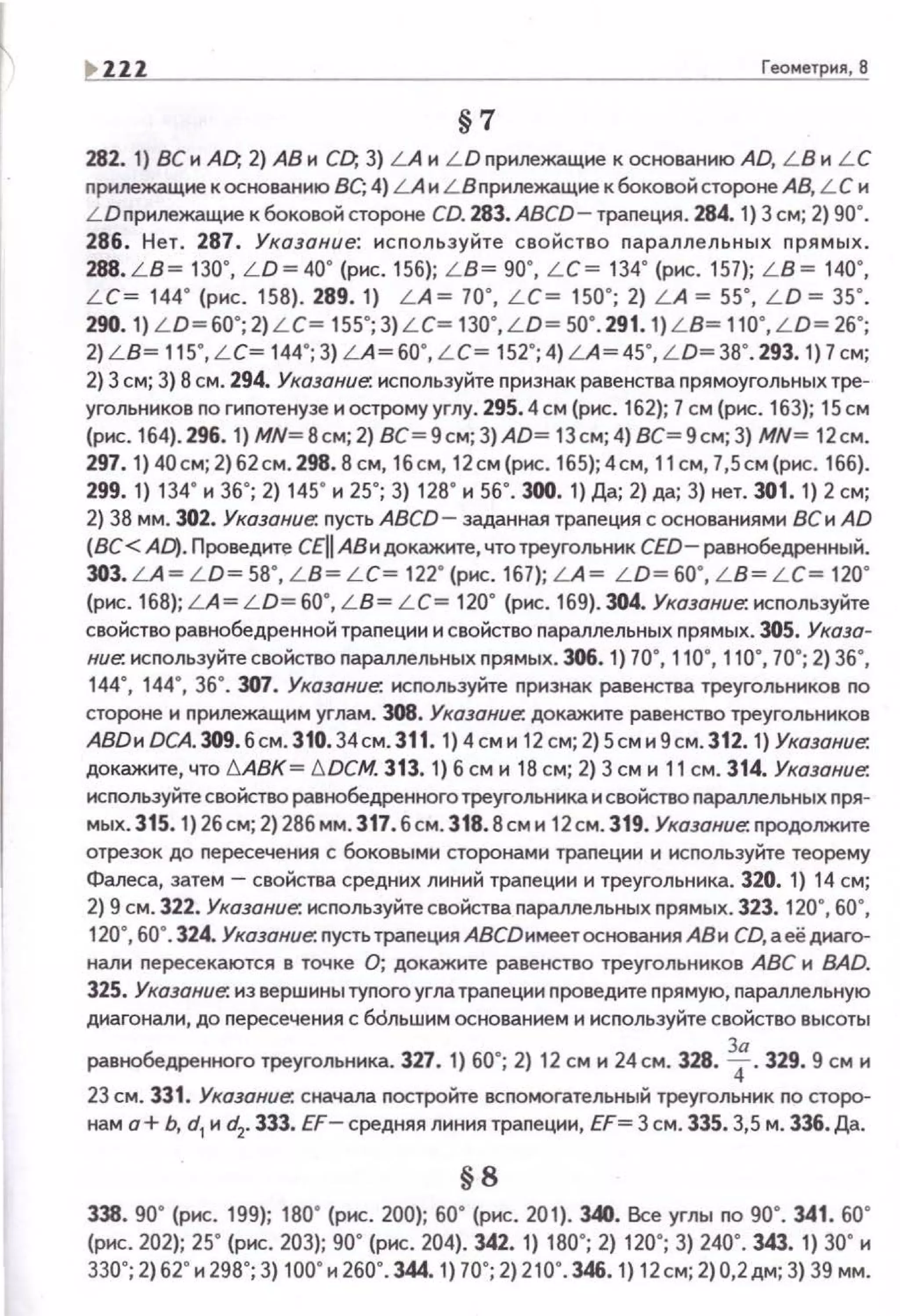 Геометрия, 8
§7
282. 1) ВС и AD; 2) АВ и CD; 3) LA и L D nрилежащие к основанию AD, L B и L C
nрилежащие к основанию ВС; 4) LA и LВnри.пежащие к боковой стороне АВ, L С и
LDnрилежащие к боковой стороне CD. 283. ABCD- траnеция. 284. 1) 3 см; 2) 90".
286. Нет . 287. Указание: и с nользуйте свойство nараллельных nрямых.
288. L B = 130', LD= 40' (рнс. 156); L B= 90', L C = 134' (рнс. 157); L B = 140',
L C= 144' (рнс. 158). 289. 1) L A = 70' , L C= 150' ; 2) L A =55' , L D = 35' .
290.1) L D=60' ;2)L C= 155';3)L C= 130', L D= 50' .291.1) L B= 110' ,L D= 26';
2) L B= 115', L C= 144';3) L A=60' , L C= 152';4)LA =45' , L D=38'.293.1)7cм;
2) 3 см; 3} 8 см. 294. Указание-. используйте nризнак равенства прямоугольных тре­
угольников по гиnотенузе и острому углу. 295. 4см (рис. 162); 7 см (рис. 163); 15см
(рнс. 164). 296. 1) МN=8см; 2) ВС= 9см; 3)AD= 13 см; 4) ВС= 9см; 3) MN= 12см.
297. 1} 40см; 2}62см . 298.8 см, 16 см, 12см (рис. 165); 4см, 11 см, 7,5см(рис. 166}.
299. 1) 134' н 36'; 2) 145' н 25'; 3) 128' н 56'. 300. 1) Да; 2) да; 3) нет. 301. 1) 2 см;
2) 38 мм. 302. Указание-. пусть ABCD- заданная траnеция с основаниями ВСи AD
(ВС< AD). Проведите CEII АВ и докажите, чтотреугольник CED- равнобедренный.
ЗОЗ.LА= L D= 58', L B= L C= 122' (рнс. 167); LA = L D=60', L B= L C= 120'
(рис. 168); LA= L D= 60", L B= L C= 120" (рис. 169). 304. Указание-. исnользуйте
свойство равнобедренной траnеции и свойство nараллельных прямых. 305. Указа­
ние: исnользуйтесвойство nараллельных nрямых. 306. 1) 70", 110", 110", 70"; 2) 36",
144", 144", 36". 307. Указание: используйте nризнак равенства треугольников по
стороне и прилежащим углам. 308. Указание: докажите равенство треугольников
АВDи DCA.309. б см. 310.34см.311 . 1) 4 см и 12 см; 2) 5сми9см.312. 1} Указание.
докажите, что !:::,.АВК = !:::,. DСМ. 313. 1) б см и 18 см; 2) 3 см и 11 см. 314. Указание:
исnользуйте свойство равнобедренного треугольника и свойство парал.пельных nря­
мых. 315. 1) 2бсм; 2) 286 мм.317.бсм. 318.8сми 12см. 319. Указание: продолжите
отрезок до nересечения с боковыми сторонами траnеции и исnользуйте теорему
Фалеса, затем- свойства средних линий траnеции и треугольника. 320. 1) 14 см;
2) 9 см. 322. Указание: исnользуйте свойства nараллельных nрямых. 323. 120", 60",
120", 60". 324. Указание: пусть трапеция АВСDимеет основания АВ и CD, а её диаго­
нали nересекаются в точке О; докажите равенство треугольников АВС и ВАD.
325. Указание: из вершины туnого угла траnеции nроведите nрямую, параллельную
диагонали, до nересечения с бdльшим основанием и исnользуйте свойство высоты
равнобедренного треугольника. 327. 1) 60"; 2) 12 см и 24 см. 328. ~- 329.9 см и
23 см. 331. Указание: сначала nостройте вспомогательный треугольник по сторо­
нам о+ Ь, d1
и d2. 333. EF- средняя линия траnеции, EF= 3 см. 335.3,5 м. 336. Да.
§8
338. 90' (рнс. 199); 180' (рнс. 200); 60' (рнс. 201). 340. Все углы по 90' . 341. 60'
(рнс. 202); 25' (рнс. 203); 90' (рнс. 204). 342. 1) 180'; 2) 120' ; 3) 240' . 343. 1) 30' н
330'; 2)62' н 298'; 3) 100' н 260'. 344. 1) 70'; 2) 210' . 346. 1) 12см; 2)0,2дм; 3) 39 мм.
 