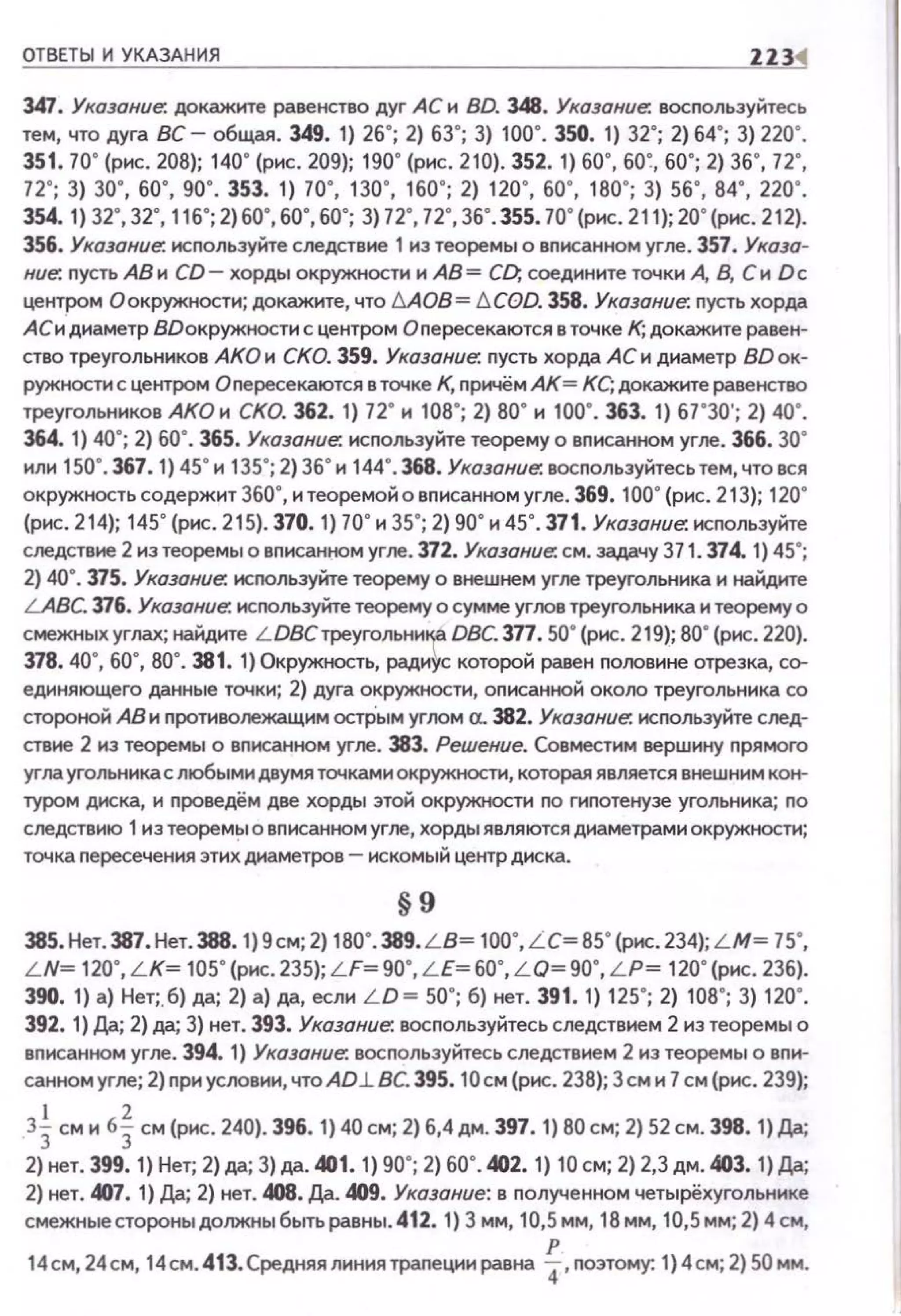 ОТВЕТЫ И УКАЗАНИЯ 1В4
347. Указание: докажите равенство дуг АСи BD. 348. Указание: восnользуйтесь
тем, что дуга вс- общая. 349. 1) 26"; 2) 63"; 3) 100". 350. 1) 32"; 2) 64"; 3) 220".
351. 70" (рис. 208); 140" (рис. 209); 190" (рис. 210). 352. 1) 60", 60~, 60"; 2) 36", 72",
72"; 3) 30", бО", 90". 353. 1) 1о·. во·. 160"; 2) 120·. бО", 180"; 3) sб", 84", 220·.
354. 1) 32", 32", 116"; 2) 60", 60", 60"; 3) 72", 72", 36".355. 70"(рис. 211); 20"(рис. 212).
356. Указание: исnользуйте следствие 1 из теоремы о вписанном угле . 357. Указа­
ние: nусть АВ и CD- хорды окружности и АВ= С[), соедините точки А, В. Си Dc
центром О окружности; докажите, что МОВ= !:::.COD. 358. Указание: пусть хорда
АСидиаметр ВDокружности с центром Оnересекаются в точке К; докажите равен­
ство треугольников АКО и СКО. 359. Указание: nусть хорда АС и диаметр BD ок­
ружности с центром Опересекаются в точке К, nричём АК= КС; докажите равенство
треугольников АКО н СКО. 362. 1) 72" н 108"; 2) 80" н 100". 363. 1) 67"30'; 2) 40".
364. 1) 40"; 2) 60". 365. Указание: исnользуйте теорему о вnисанном угле. 366. 30"
или 150". 367. 1) 45" и 135"; 2) 36"и 144".368. Указание: восnользуйтесь тем, чтовся
окружность содержит 360", и теоремой о вnисанном угле. 369. 100"(рис. 21 3); 120"
(рис. 214}; 145" (рис. 215}. 370. 1) 70"и 35"; 2) 90" и 45". 371. Указание: исnользуйте
следствие 2 из теоремы о вnисанном угле. 372. Указание: см. задачу 371. 374. 1) 45";
2) 40". 375. Указание: исnользуйте теорему о внешнем угле треугольника и найдите
LABC. 316. Указание: исnользуйте теорему о сумме углов треугольника и теорему о
смежных углах; найдите L DBC треугольни~ DBC. 377. 50"(рис. 219); ВО" (рис. 220).
378. 40", 60", ВО". 381. 1) Окружность, радиус которой равен nоловине отрезка, со­
единяющего данные точки; 2) дуга окружности, оnисанной около треугольника со
стороной АВ и противолежащим остРым угоом CL 382. Указание: исnользуйте след­
ствие 2 из теоремы о вписанном угле. 383. Решение. Совместим вершину nрямого
угла угольника с любыми двумя точками окружности, которая является внешним кон­
туром диска, и nроведём две хорды этой окружности rю гиnотенузе угольника; по
следствию 1из теорем~1 о вписанном угле, хорды являются диаметрами окружности;
точка nересечения этих диаметров - искомый центр диска.
§9
385.Нет. З87. Нет.388. 1)9см; 2) 180". 389. LB~ 100",L C~ 85" (рис.234); L M ~ 75",
L N~ 120", LK~ 105"(рис. 235); LF~90", LE~ бО", L О~ 90", LP~ 120"(рис. 236).
390. 1) а) Нет;. б) да; 2) а) да, если L D ~ 50"; б) нет. 391. 1) 125"; 2) 108"; 3) 120".
392. 1) Да; 2) да; 3) нет. 393. Указание: восnольэуйтесьследствием 2 иэ теоремы о
вnисанном угле. 394. 1) Указание: восnольэуйтесь следствием 2 из теоремы о впи­
санном угле; 2) nри условии, что AD.lBC. 395. 10см (рис. 238); 3см и 7см (рис. 239);
3~ см н 6~ см (рис. 240). 396. 1) 40 см; 2) б,4дм. 397. 1) 80см; 2) 52 см. 398. 1)Да;
2) нет. 399. 1) Нет; 2) да; 3) да. 401. 1) 90"; 2) 60".402. 1) 10 см; 2) 2,3дм. 403. 1) Да;
2) нет. IAJ7. 1) Да; 2) нет. 408. Да. 409. Указание: в nолученном четырёхугольнике
смежныестороныдолжныбытьравны.412. 1) 3 мм, 10,5мм, 18мм, 10,5мм; 2) 4см,
14см, 24см, 14см. 413.Средняя линиятраnеции равна ~, nоэтому: 1} 4см; 2) 50 мм.
 