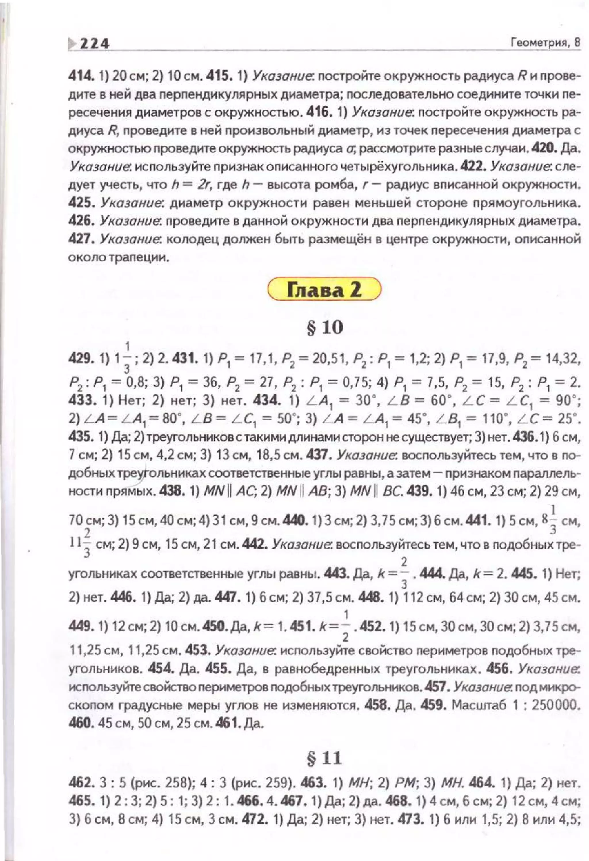 ~ ZZ4 Геомет ня, 8
414. 1} 20 см; 2) 10 см. 415. 1) Указание. nостройте окружность радиуса R и nрове­
дите в ней два перпендикулярных диаметра; nоследовательно соединане точки пе­
ресечения днаметров с окружностью. 416. 1) Указание. постройте окружность ра­
диуса R, проведите в ней произвольный диаметр, из точек nересечения диаметра с
окружностью nроведите окружность радиуса о; рассмотрите разные случаи. 420. /J;J..
Указание. используйте nризнак описанного четырёхугольника. 422. Указание: сле­
дует учесть, что h = Zr, где h- высота ромба, г- радиус вnисанной окружности.
425. Указание: диаметр окружности равен меньшей стороне nрямоугольника.
426. Указание:. nроведите в данной окружности два nерпендикулярных диаметра.
427. Указание. колодец должен быть размещён в центре окружности, оnисанной
около траnеции.
1
С rлаваZ )
§ 10
429.1) 13; 2)2.431.1) Р1 ~ 17,1, Р
2 ~20,51, Р
2 : Р
1 ~ 1,2; 2) Р
1 ~ 17,9, Р
2 ~ 14,32,
Р
2 : Р
1 ~ О,В; 3) Р
1 ~ 3б, Р
2 ~ 27, Р
2 : Р
1 ~ 0,75; 4) Р
1 ~ 7,5, Р
2 ~ 15, Р
2 : Р
1 ~ 2.
433. 1) Нет; 2) нет; 3) нет. 434. 1) L A1 ~ 30' , L B ~ бО ' , L C ~ L C1 ~ 90' ;
2)LA~LA,~BO', LB~ L C1 ~50'; 3) LA ~ LA1 ~ 45' , L B1 ~ 110' , L C~ 25' .
435. 1) Да; 2)треугольниковстакнмидлинамисторон не существует; 3) нет.436.1) б см,
7см; 2) 15 см, 4,2 см; 3) 13 см, 18,5 см. 437. Ухозоние. восnользуйтесь тем, что в nо­
добных треrольниках соответственные углы равны, а затем- nризнаком nараллель­
ностн nрямых. 438. 1) MN IIАС; 2) MN II АВ; 3) MN II ВС. 439. 1) 4бсм, 23 см; 2) 29 см,
1
70~м;З) 15см,40 см; 4)31 см, 9 см.440.1}3 см;2) 3,75см;З) б см. 441 . 1) 5 см, 83см,
113 см; 2) 9 см, 15см, 21 см. 442. Указание. восnользу~есьтем,что в подобныхтре­
угольниках соответственные углы равны. 443. Да, k = 3.444. {Jp, k = 2. 445. 1) Нет;
2) нет. 446. 1) Да; 2) да. 447. 1) б см; 2) 37,5см. 448. 1) 112см, б4см; 2) 30 см, 45 см.
1
449. 1) 12 см; 2) 10 см. 450.Да, k~ 1.451. k~l . 452. 1) 15см, 30см, 30 см; 2) 3,75см,
11,25 см, 11,25см. 453. Указание: исrюльэуйте свойство nериметров подобных тре­
угольников. 454. Да. 455. Да, в равнобедренных треугольниках. 456. Указание:
исrюльзуйтесвойство nеримеТJХ>В nодобных треугольников. 457. Указание: rюдмикfХ>­
скоnом градусные меры уrоов не изменяются. 458. Да. 459. Масштаб 1 : 250000.
460. 45 см, 50 см, 25 см. 461. Да.
§11
462. 3: 5 (рис. 25В); 4: 3 (рис. 259). 463. 1) МН; 2) РМ; 3) МН. 464. 1) Да; 2) нет.
465.1) 2: 3; 2) 5: 1; 3)2: 1.466. 4. 467. 1)Да; 2)да. 468.1)4см, б см; 2) 12см, 4см;
3) б см, В см; 4) 15 см, 3 см. 472. 1) Да; 2) нет; 3) нет. 473. 1) б нлн 1,5; 2) В нлн 4,5;
 