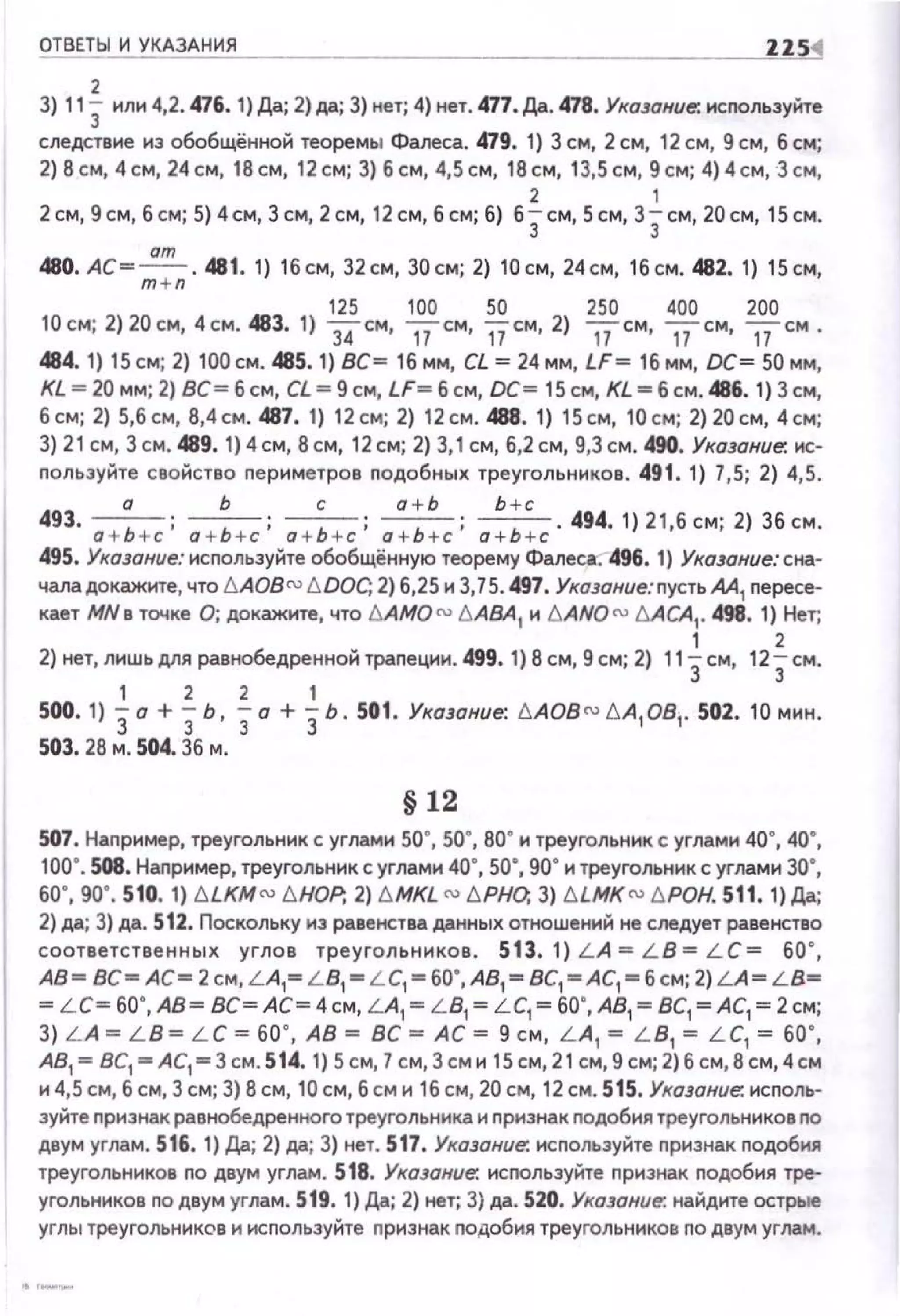 ОТВЕТЫ И УКАЗАНИЯ ZZS1
2
3} 113 или 4,2. 476. 1}Да; 2} да; 3) нет; 4) нет. 477. /J;J.. 478. Укщание-. используйте
следстене из обобщённой теоремы Фалеса. 479. 1} 3 см, 2 см, 12 см, 9 см, б см;
2} 8см, 4см, 24см, 1 8см, 12см; 3} б см, 4,5см, 18см, 13,5см, 9см; 4}4см, Зсм,
2 1
2 см, 9см, б см; 5} 4см, Зсм, 2 см, 12см, б см; б) б3см, 5см, 3Зсм, 20см, 15 см.
ат
480. АС=;;;:;;· 481. 1) 1 6см, 32см, 30см; 2) 10 см, 24см, 1 6см. 482. 1) 1 5см,
125 100 50 250 400 200
10см; 2) 20см, 4см . 483. 1) З'iсм, псм, vсм, 2) nсм, псм, uсм .
484. 1) 15 см; 2) 100 см . 485. 1) ВС= 16 мм, CL = 24 мм, LF= 16 мм, ОС= 50 мм,
KL = 20 мм; 2) ВС= б см, CL = 9 см, LF= б см, DC= 15 см, KL =б см. 486. 1) 3 см,
6см; 2) 5,6см, 6,4см . 487.1) 12см; 2) 12см. 488.1) 15см, 1 0см; 2)20см, 4см;
3) 21 см, Зсм .489. 1)4см, 8см, 12см; 2) 3, 1см, б,2см, 9,3см. 490. Указание:. ис­
пользуйте свойство периметров подобных треугольников . 491. 1) 7,5; 2) 4,5.
а Ь с а + Ь Ь + с
493. а + Ь +с; а + Ь +с; а+Ь +с; о + Ь +с; а+Ь +с . 494. 1) 2 1 ,б см; 2) 36 см.
495. Указание: используйте обобщённую теорему Фалеса:--496. 1) Ука.JОние: сна­
чала докажите, что t::.AOB(] l::.DOC, 2) б,25 и 3,75. 497. Укозание:пустьАА
1 пересе­
кает МNв точке О; докажите, что t::.AMO (]l::.AВA1 и t::.ANQ cu l::.ACA1
• 498. 1) Нет;
1 2
2) нет, лишь для равнобедренной трапеции . 499. 1) 8 см, 9 см; 2) 113см, 123см.
1 2 2 1
500.1) 3а + 3ь, 3а + 3ь. 501. Указание: l::.AOB (]t::.A1081• 502.10мин.
503. 26 м. 504. 36 м.
§ 12
507. Например, треугольник с углами 50", 50", 80" и треугольник с углами 4а", 4а•,
1аа·. 508. Например, треугольник с углами 4а", 5а", 9а• и треугольник с углами за·,
60', 90', 510. 1) blKMro t;HDP; 2) t;MKL ro t;PHD; 3) ЫМК rо I:;POH. 511. 1) Да;
2) да; 3) да. 512. Поскольку из равенства данных отношений не следует равенство
соответственных углов треугольников . 513. 1) L A = L B = L C= ба · ,
АВ= ВС= АС= 2см, L A,= L B1
= L C,= 60',АВ1 = ВС1 =АС1 - 6 см; 2)LA= L B=
= L C= 60',АВ= ВС=АС=4см, L A1
= L B1
= L C1
= 60',АВ1 = ВС1 =АС1 =2см;
3) L A = L B = L C = 60' , АВ= ВС =АС= 9 см, L A1
= L B, = L C, = 60' ,
АВ1 = ВС1 = АС1 =3 см. 514. 1) 5 см, 7см, 3 см и 15 см, 21 см, 9 см; 2)б см, 8 см,4 см
и 4,5 см, б см, 3 см; 3) 8 см, 1а см, б см и 1б см, 2а см, 12см. 515. Указание: исполь­
зуйте признак равнобедренного треугольника и nризнак nодобия треугольников по
двум углам. 516. 1) Да; 2) да; 3) нет. 517. Указание: используйте nризнак nодобия
треугольников по дsум углам. 518. Указание: исnользуйте nризнак подобия тре­
угольников по двум углам. 519. 1) Да; 2) нет; 3) да. 520. Указание: найдите острые
углы треугольников и исnользуйте признак подобия треугольников по двум углам.
 