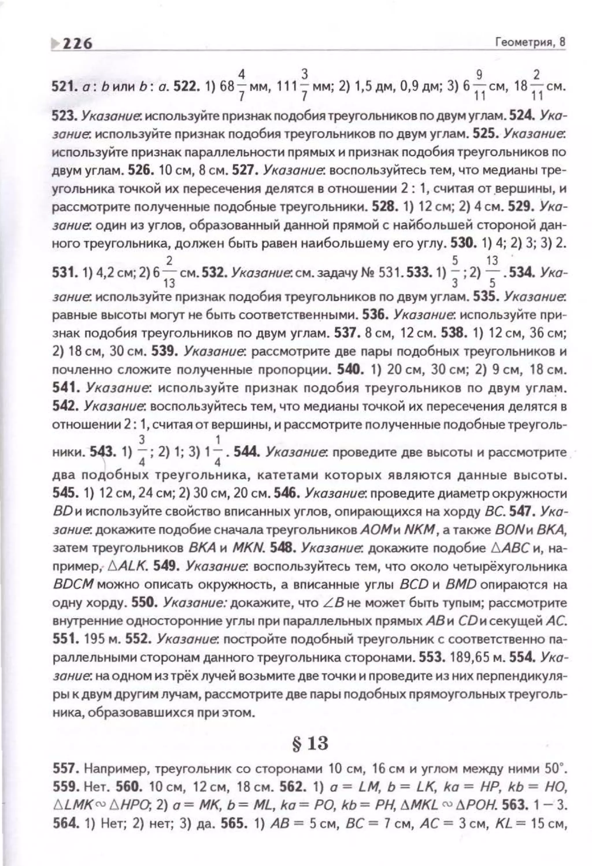 ! ZZ6 Геометрия, В
4 3 9 2
521. а: Ьили Ь: о. 522.1) 687мм, 1117мм; 2) 1,5дм, 0,9дм; 3) 611см, 1811см.
523. Указание. исrюльэуйте nризнак nодобия треугольников по двум углам. 524. Ухо­
эонuе. исnользуйте nрнзнак nодобия треугольников по двум углам. 525. Указание.
исnользуйте nризнак параллельности прямых и признак nодобия треугольников по
двум углам. 526. 10 см, 8 см. 527. Ухоэание. восnользуйтесь тем, что медианы тре­
угольника точкой их nересечения делятся в отношении 2 : 1, считая от .вершины, и
рассмотрите nолученные nодобные треугольники. 528. 1) 12 см; 2) 4 см. 529. Ука­
зание: один из углов, образованный данной nрямой с найбольшей стороной дан­
ного треугольника, должен быть равен наибольшему его углу. 530. 1) 4; 2) 3; 3) 2.
2 5 13
531. 1) 4,2 см; 2) 61Зсм.532. Указание. см. задачу Nt 531. 533. 1) 3;2) 5 . 534. Ука-
зание. исnользуйте nризнак подобия треугольников по двум углам. 535. Указание.
равные высоты могут не быть соответственными . 536. Указание. исnользуйте при­
знак nодобия треугольников по двум углам. 537. 8 см, 12 см . 538. 1) 12 см, 36 см;
2) 18 см, 30 см. 539. Указание. рассмотрите две пары nодобных треугольников и
nочленно сложите полученные nроnорции. 540. 1} 20 см, 30 см; 2) 9 см, 18 см.
541. Указание: используйте признак nодобия треугольников по двум углам.
542. Указание. восnользуйтесь тем, что медианы точкой их пересечения делятс~ в
отношении 2: 1, считая от вершины, и рассмотрите nолученные подобныетреуголь-
3 1
ники. 543. 1) 4 ; 2) 1; 3) 14. 544. Указание. nроведите две высоты и рассмотр1о1те
два nодобных треугольника, катетами которых являются данные высоты.
545. 1} 12 см, 24 см; 2) 30 см, 20 см . 546. Указание: nровед1о1тедиаметрокружности
ВDи используйте свойство вписанных упюв, опирающ1о1хся на хорду ВС. 547. Ука­
зание. докажите подобие сначала треугольн1о1ков А ОМи NKM, а также ВОNи ВКА,
затем треугольников ВКА 1о1 MKN. 548. Указание. докажите подобие б.АВС и, на­
nример,· 6.ALK. 549. Указание. воспользуйтесь тем, что около четырёхугольника
BDCM можно оnисать окружность, а вп1о1санные углы BCD 1о1 BMD опираются на
одну хорду. 550. Указание: докажите, что LB не может быть тупым; рассмотрите
внутренние односторонние углы nри nараллельных nрямых А81о1 СDи секущей АС.
551. 195 м. 552. Указание. постройте nодобный треугольник с соответственно па­
раллельными сторонам данного треугольника сторонами . 553. 189,65 м. 554. Ука­
зание. на одном из трёх лучей возьм1о1те две точки и nровед1о1те из них nерпендикуля­
ры к двум другим лучам, рассмотрите две пары подобных прямоугольных треуголь­
Нiо1ка, образовавш1о1хся nри этом.
§ 13
557. Например, треугольник со сторонами 10 см, 16 см и углом между ними 50•.
559. Нет. 560. 10 см, 12 см, 18 см. 562. 1} а = LM, Ь = LK, ka = НР, kb = НО,
blMKru /J.HPO, 2) о = МК, Ь = ML, ko = РО, kb = РН, /'.MKL ru /'.РОН. 563. 1- 3.
564. 1) Нет; 2} нет; 3) да. 565. 1) АВ = 5 см, ВС = 7 см, АС = 3 см, KL = 15 см,
 
