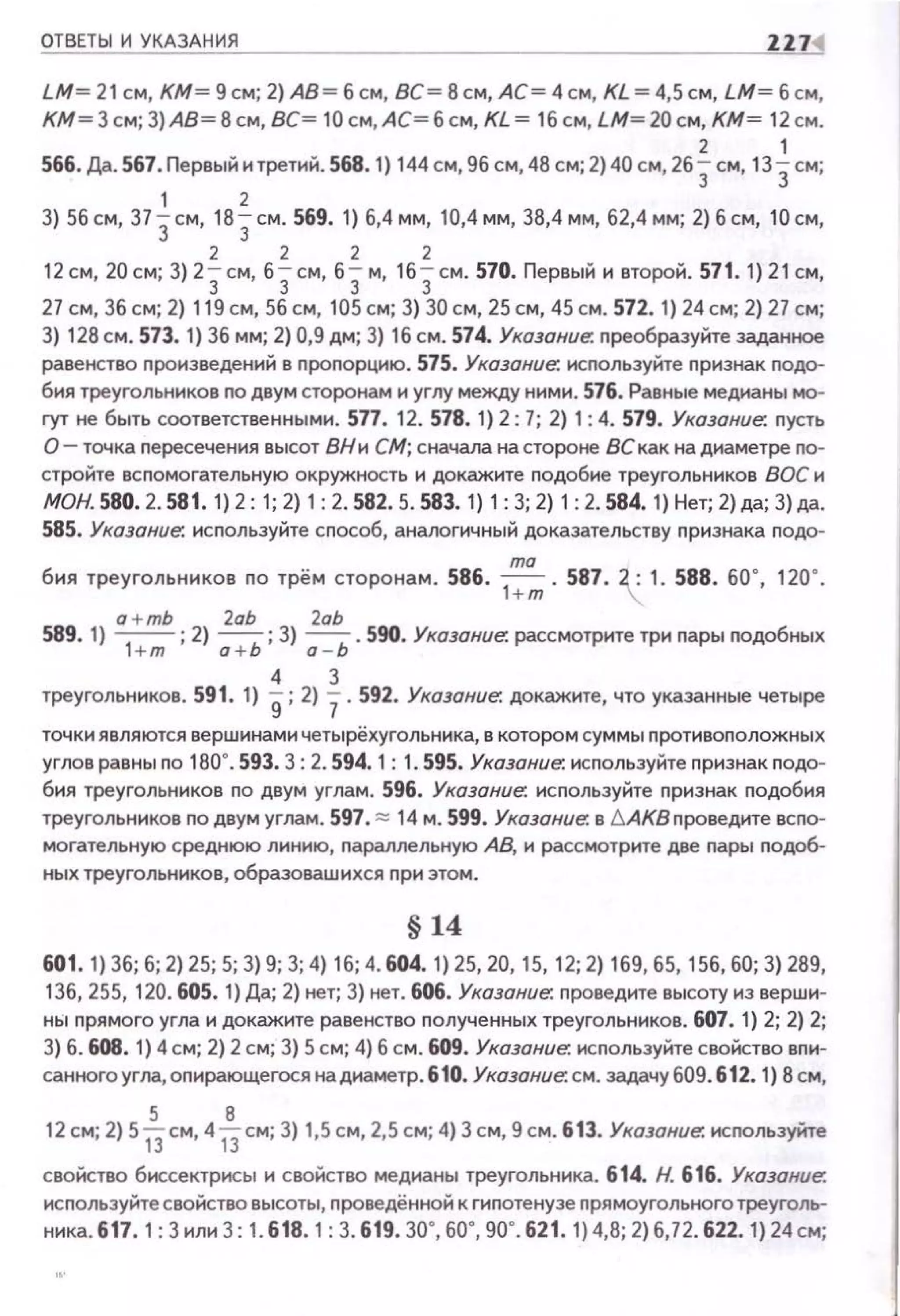 ОТВЕТЫ И УКАЗАНИЯ ZZ7
LM= 21 см, КМ= 9см; 2)А8= б см, ВС= 8см,АС=4см, КL=4,5см, LM= б см,
КМ=3см; 3)А8=8см,ВС= 10см,АС=бсм,КL= 1бсм, LМ=20см, КМ= 12см.
2 1
566. Да. 567. Первыi1 и третий. 568. 1) 144 см,9бсм,48 см; 2) 40 см, 263 см, 13Зсм;
1 2
3) 56 см, 37 3см, 183 см. 569. 1) 6,4 мм, 10,4 мм, 38,4 мм, 62,4 мм; 2) б см, 10 см,
2 2 2 2
12 см, 20 см; 3) 23см, 63 см, 63 м, 163 см. 570. Первый и второй. 571. 1) 21 см,
27 см, 36 см; 2) 119 см, 56 см, 105 см; 3) 30 см, 25 см, 45 см. 572. 1) 24 см; 2) 27 см;
3) 128 см. 573. 1) 36 мм; 2} 0,9 дм; 3) 16 см. 574. Указание: nреобразуйте заданное
равенство nроизведений в пропорцию. 575. Указание: исnользуйте признак nодо­
бия треугольников по двум сторонам и углу между ними. 576. Равные медианы мо­
гут не быть соответственными. 577. 12. 578. 1) 2: 7; 2) 1:4. 579. Указание: nусть
О- точка nересечения высот ВН и СМ; сначала на стороне ВС как на диаметре по­
стройте вспомогательную окружность и докажите подобие треугольников ВОС и
МОН. 580. 2. 581. 1) 2: 1; 2) 1:2. 582. 5. 583. 1) 1: 3; 2) 1: 2. 584. 1) Нет; 2)да; 3) да.
585. Указание: исnользуйте способ, аналогичный доказательству nризнака подо-
бия треугольников по трём сторонам. 586. ..!!!!!..._ • 587. 2 : 1. 588. 60", 120•.
1+m .
a+mb 2аЬ 2аЬ
589. 1) ~; 2) а +Ь; 3) а - Ь. 590. Указание: рассмотрите три пары nодобных
4 3
треугольников. 591. 1) g; 2) 7. 592. Указание; докажите, что указанные четыре
точки являются вершинами четырёхугольника, в котором суммы nротивоположных
углов равны по 180". 593.3: 2. 594.1: 1. 595. Указание: используйте nризнак nодо­
бия треугольников по двум углам. 596. Указание: исnользуйте nризнак подобия
треугольников по двум углам. 597. :::::: 14 м. 599. Указание: в Ь.АКВ проведите всnо­
могательную среднюю линию, nараллельную АВ, и рассмотрите две nары nодоб­
ных треугольников, образовашихся nри этом.
§ 14
601. 1) 36; б; 2) 25; 5; 3) 9; 3; 4) 16; 4. 604. 1) 25, 20, 15, 12; 2) 169, 65, 156, 60; 3) 289,
136,255, 120. 605. 1) Да; 2) нет; 3) нет. 606. Указание: nроведите высоту из верши­
ны nрямого угла и докажите равенство nолученных треугольников. 607. 1) 2; 2) 2;
3) б. 608. 1) 4 см; 2) 2 см; 3) 5 см; 4) б см. 609. Указание: исnользуйте свойство вnи­
санного угла, оnирающегося на диаметр. 610. Указание: см. задачу 609. 612. 1) 8 см,
5 8
12 см; 2) 513см, 41)см; 3) 1,5 см, 2,5 см; 4) 3 см, 9 см. 613. Указание: исnользуйте
свойство биссектрисы и свойство медианы треугольника. 614. Н. 616. Указание.
используйте свойство высоты, nроведённой к гиnотенузе nрямоугольного треуголь­
ника. 6 17. 1: 3или 3: 1. 618. 1: 3. 619. 30", 60", 90". 621. 1) 4,8; 2) 6,72. 622. 1) 24 см;
 