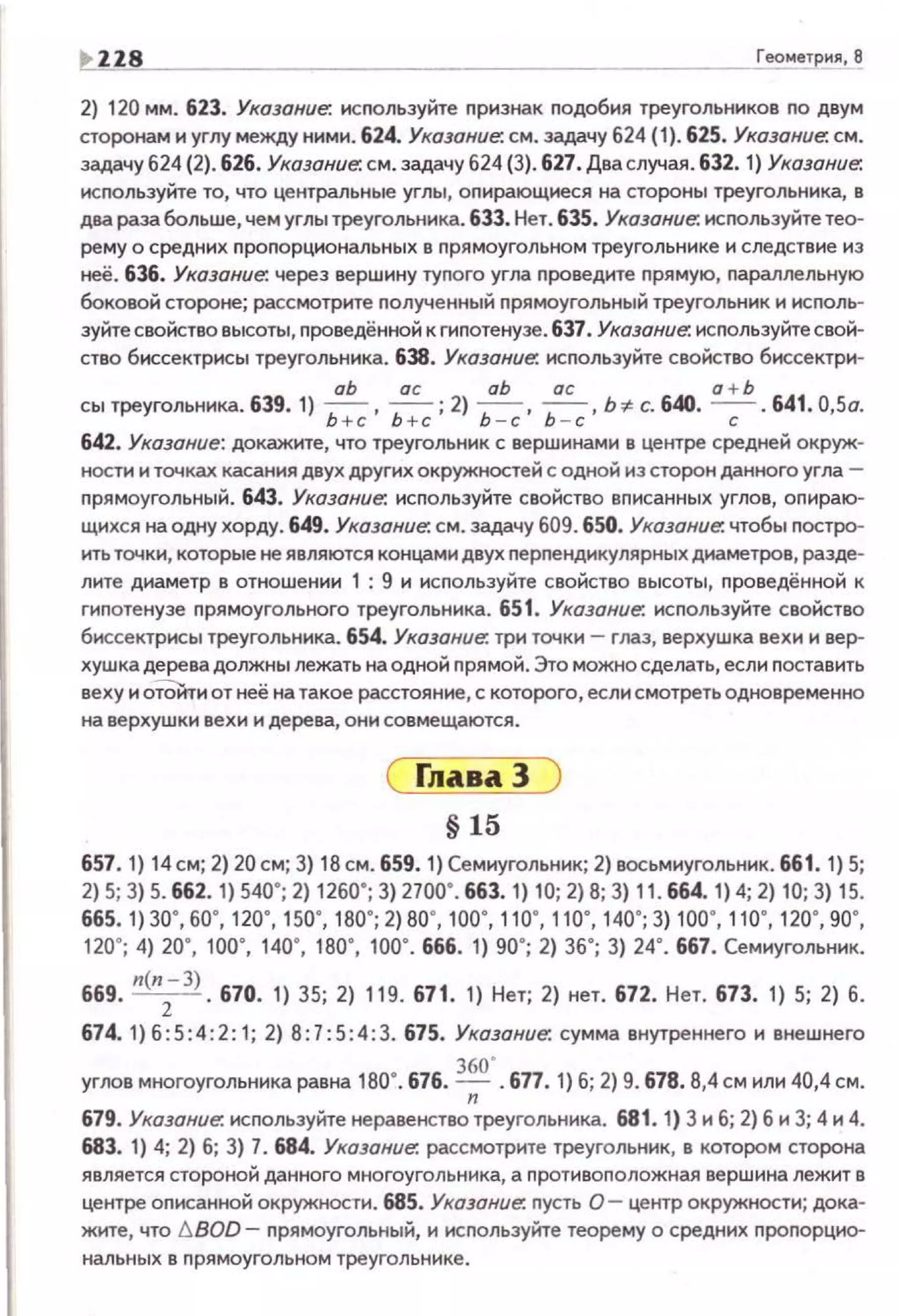 ~ ZZ8 ____ Геометрия, 8
2) 120 мм. 623. Указание: используйте признак подобия треугольников по двум
сторонам и углу между ними. 624. Указание: см. задачу 624 {1). 625. Указание: см.
задачу 624 (2). 626. Указание: см. задачу 624 (3). 627. Два случая. 632. 1) Указание:
исnользуйте то, что центральные углы, оnирающиеся на стороны треугольника, в
два раза больше, чем углы треугольника. 633. Нет. 635. Указание: исrюльзуйте тео­
рему о средних проnорциональных в прямоугольном треугольнике и следствие из
неё. 636. Указание: через вершину туnого угла nроведите nрямую, nараллельную
боковой стороне; рассмотрите nолученный nрямоугольный треугольник и исполь­
зуйте свойство высоты, nроведённой к гипотенузе. 637. Указание: исnользуйте свой­
ство биссектрнсы треугольника. 638. Указание: исnользуйте свойство биссектри-
аЬ ас аЬ ас а + Ь
сытреугольника. 639. 1) Ь + с, ~; 2) ~· ~· Ь~ с. 640. ---;- · 641 .0,5о.
642. Указание: докажите, что треугольник с вершинами в центре средней окруж­
ности и точках касания двух других окружностей с одной из сторон данного угла ­
nрямоугольный. 643. Указание: исnользуйте свойство вписанных углов, оnираю­
щихся на одну хорду. 649. Указание: см. эадачу 609. 650. Указание: чтобы nостро­
ить точки, которые не являются концами двух nерnендикулярных диаметров, разде­
лите диаметр в отноше нии 1 : 9 и используйте свойство высоты, nроведённой к
гиnотенузе п рямоугольного треугольника. 651. Указание: исnользуйте свойство
биссектрисы треугольника. 654. Указание: три точки - глаз, верхушка вехи и вер­
хушка дерева должны лежать на одной nрямой. Это можно сделать, если nоставить
веху и оТОйти от неё на такое расстояние, с которого, если смотреть одновременно
на верхушки вехи и дерева, они со вмещаются.
§ 15
657. 1) 14 см; 2) 20 см; 3) 18 см. 659. 1) Семиугольник; 2) восьмиугольник. 661. 1) 5;
2) 5; 3) 5. 662.1) 540"; 2) 1260"; 3) 2700". 663.1) 10; 2) В; 3) 11. 664.1) 4; 2) 10; 3) 15.
665. 1) 30", 60", 120·, 150', 1 во·; 2) во·, 1оо·. 110·, 110·, 140'; 3) 10о·. 110·, 120·, 90' ,
120'; 4) 20", 100' , 140", 1ВО', 100' . 666. 1) 90"; 2) 36'; 3) 24' . 667. Семиугольник.
669. л(л
2-З). 670. 1) 35; 2) 119.671. 1) Нет; 2) нет. 672. Нет. 673. 1) 5; 2) 6.
674. 1)6:5:4:2:1; 2) 8:7:5 :4 :3.675. Указание: сумма внутреннего и внешнего
360'
углов многоугольника равна 180". 676. - 677. 1) б; 2) 9. 678.8,4 см или 40,4 см.
n
679. Указание: исnользуйте неравенство треугольника. 681. 1) 3 и б; 2) б и 3; 4 и 4.
683. 1) 4; 2) 6; 3) 7. 684. Указание: рассмотрите треугольник, в котором сторона
является стороной данного многоугольника, а nротивоnоложная вершина лежит в
центре оnисанной окружности. 685. Указание: пусть 0 - центр окружности; дока­
жите, что !J.BOD- nрямоугольный, и исnользуйте теорему о средних nроnорцио­
нальных в nрямоугольном треугольнике.
 
