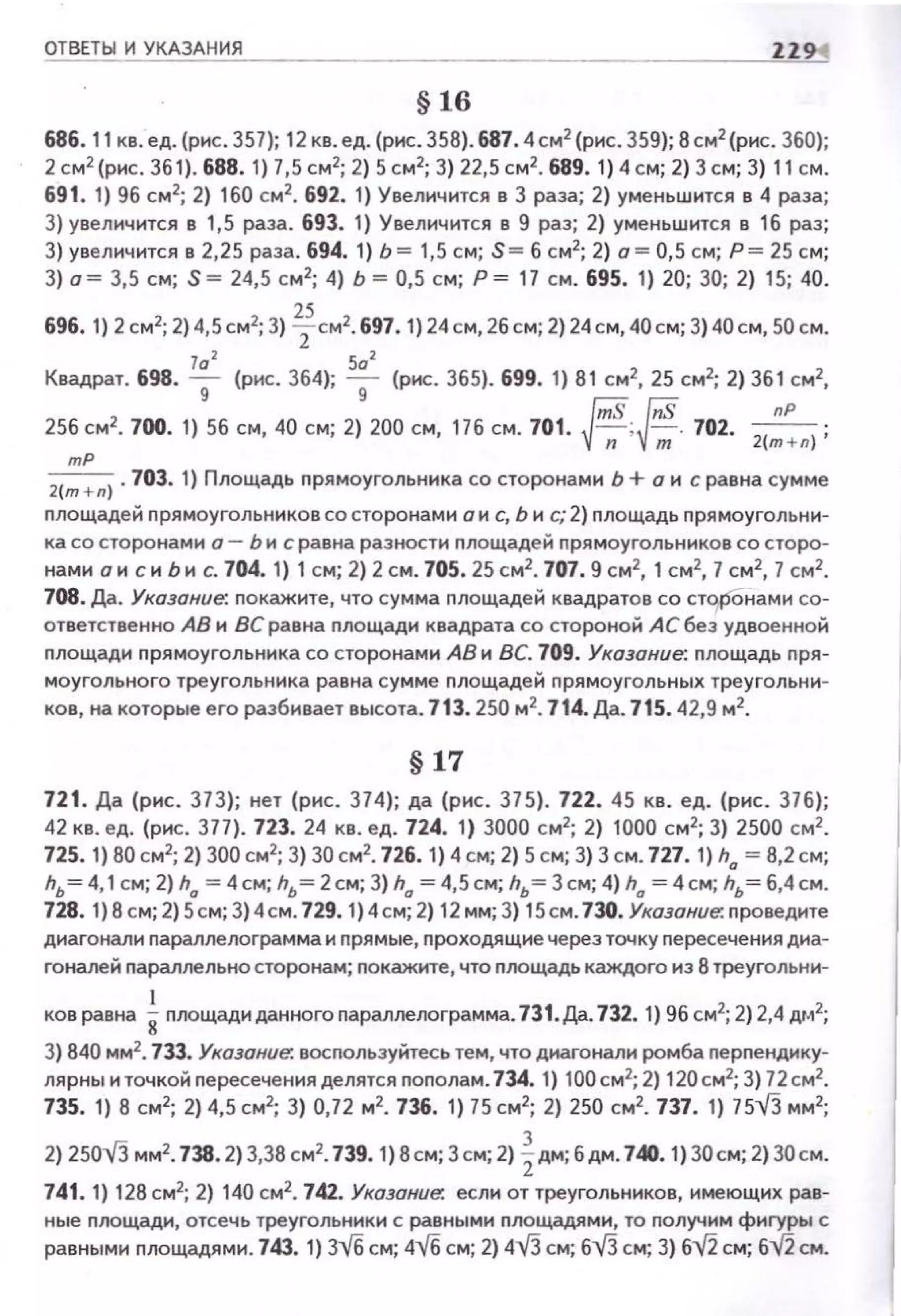 ОТВЕТЫ И УКАЗАНИЯ ZZ9
§ 16
686. 11 кв. ед. (рнс. 357); 12 кв. ед. (рнс. 35В) . 687. 4 см 2
(рнс. 359); В см2
(рнс. 360);
2см2
(рнс. 36 1). 688.1 ) 7,5см2
; 2) 5см2
;З) 22, 5 см2
. 689. 1)4 см; 2) 3см; 3) 11 см.
691. 1) 96 см2
; 2) 160 см2
• 692. 1) Увелич ится в 3 раза; 2) уменьшится в 4 раза;
3) уееличюся е 1,5 раза. 693. 1) Увеличится в 9 раз; 2) уменьшится в 16 раз;
3) увеличится в 2,25 раза. 694. 1} Ь= 1,5 см; S= б с м2
; 2) о= 0,5 см; Р = 25 см ;
3) а~ 3,5 см; S ~ 24,5 см 2
; 4) Ь ~ 0,5 см; Р ~ 17 см. 695. 1) 20; 30; 2) 15; 40.
696. 1) 2 см2; 2) 4,5см2; 3) Тсм2• 697. 1) 24см, 2бсм; 2) 24см, 40см; 3) 40 см, 50 см.
Квадрат. 698. ~ (рис. 364);
502
(рис. 365). 699. 1) 81 см2, 25 см2; 2) 36 1 см2,9 9
256 см2• 700. 1) 56 см, 40 см; 2) 200 см, 176 см. 701. ~; ~. 702. -
1
пР ;
{-;;- v-;;; 2 m+n)
mP
2(m+n). 703. 1) Площадь nрямоугольника со сторонами Ь + о и с равна сумме
nлощадей nрямоугольн и ков со сторонами о н с, Ь и с; 2) nлощадь n рямоугольни­
ка со сторонами о- Ь и с равна разности nлощадей nрямоугольников со сторо­
нами о н с и Ь и с. 704.1) 1 см; 2) 2см. 705. 25см2
• 707. 9см2
, 1 см2
, 7см2
, 7 см2
•
108. Да. Указание: покажите, что сумма nлощадей квадратов со сторОнами со­
ответственно АВ и ВС равна nлощади квадрата со стороной АС без удвоенной
площади n рямоугольника со сторонами АВ и ВС. 709. Указание: площадь пря­
моугольного треугольника рав на сумме nлощадей п ря моугольных треугольн и­
ков, на которые его разбивает высота. 713.250 м2
• 714. Да. 715. 42,9 м2
•
§ 17
721. Да (рнс. 373); нет (рнс. 374); да (рнс. 375). 722. 45 кв. ед. ( р ис. 376);
42 кв. ед. (рис. 377 ). 723. 24 кв. ед. 724. 1) 3000 с м2
; 2) 1000 с м2
; 3) 2500 см2
•
725. 1) ВО см2
; 2) 300 см2
; 3) 30см2
• 726. 1) 4 см; 2) 5 см; 3) 3 с м. 727. 1) h0
~ В, 2 см;
hь =4, 1см; 2) h0
=4 см; hь =2 см; 3) h0
=4,5 см; hь =3 см; 4) h0
=4 см; hь = 6,4 см.
728. 1) 8 см; 2) 5см; 3) 4см. 729. 1) 4см; 2) 1 2 мм; 3) 15см. 730. Указание: nроведите
диагонали параплелограмма и nрям ые, nроходя щ ие через точку пересече н ия диа­
гоналей параллельна сторонам; покажите, что поощадь каждого из 8 треугольни-
ков равна inоощади данного параллелограмма.731. Да.732. 1) 96 см2; 2)2,4 дм2;
3) 840 мм2
• 733. Указание. восnользуйтесь тем, что диагонали ромба перnендику­
лярны и точкой nересечения делятся поnолам. 734. 1) 1 00см2
; 2) 120см2
; 3) 72см2
•
735. 1) В см2; 2) 4,5 см2; 3) 0,72 м2• 736. 1) 75 см2; 2) 250 см2• 737. 1) 7513 мм2;
2) 25013 мм2• 738.2) 3,3В см2• 739. 1) В см; 3см; 2) %дм; 6дм. 740. 1) 30см; 2) ЗОсм.
741. 1) 128 см2; 2) 140 см2
• 742. Указание. если от треугольников, и меющих рав­
ные nлощади, отсечь треугольники с равными площадями, то получим фигуры с
равными nоощадями. 743. 1) 3-vб см; 4V6 см; 2) 4V3 см; бVЗ см; 3) б"'l/2 см; б~ см.
 